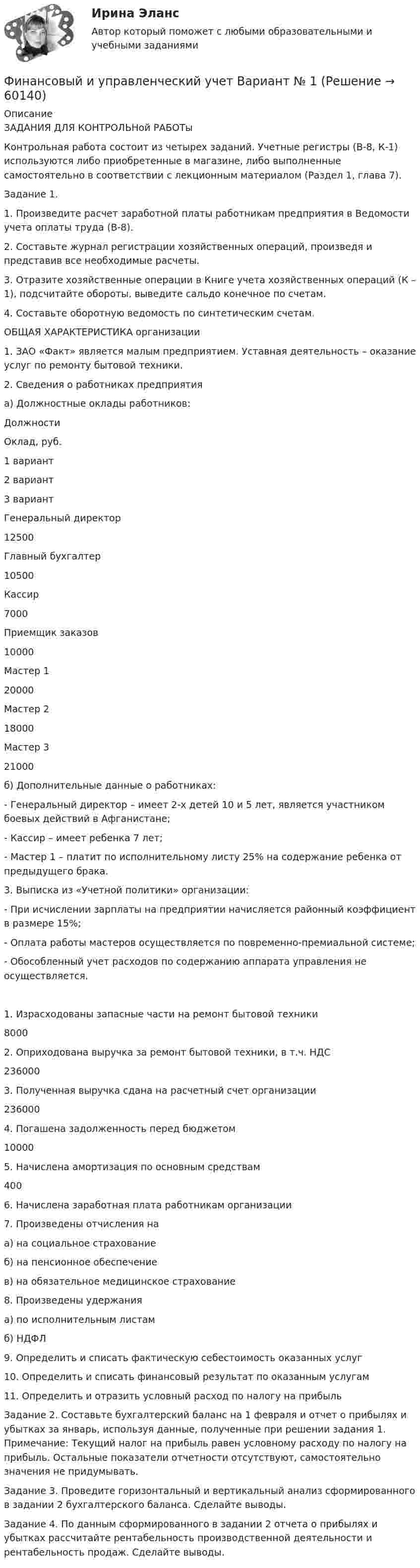     
            Описание
            ЗАДАНИЯ ДЛЯ КОНТРОЛЬНой РАБОТы	Контрольная работа состоит из четырех заданий. Учетные регистры (В-8, К-1) используются либо приобретенные в магазине, либо выполненные самостоятельно в соответствии с лекционным материалом (Раздел 1, глава 7).Задание 1. 1.                 Произведите расчет заработной платы работникам предприятия в Ведомости учета оплаты труда (В-8).2.                 Составьте журнал регистрации хозяйственных операций, произведя и представив все необходимые расчеты.3.                 Отразите хозяйственные операции в Книге учета хозяйственных операций (К – 1), подсчитайте обороты, выведите сальдо конечное по счетам.4.                 Составьте оборотную ведомость по синтетическим счетам.ОБЩАЯ ХАРАКТЕРИСТИКА организации1.     ЗАО «Факт» является малым предприятием. Уставная деятельность – оказание услуг по ремонту бытовой техники.2.     Сведения о работниках предприятия 	а) Должностные оклады работников:  Должности Оклад, руб.   1 вариант 2 вариант 3 вариант   Генеральный директор 12500     Главный бухгалтер 10500     Кассир 7000     Приемщик заказов 10000     Мастер 1 20000     Мастер 2 18000      Мастер 3 21000    	б) Дополнительные данные о работниках:-              Генеральный директор – имеет 2-х детей 10 и 5 лет, является участником боевых действий в Афганистане;-              Кассир – имеет ребенка 7 лет;-              Мастер 1 – платит по исполнительному листу 25% на содержание ребенка от предыдущего брака.3.     Выписка из «Учетной политики» организации:-              При исчислении зарплаты на предприятии начисляется районный коэффициент в размере 15%;-              Оплата работы мастеров осуществляется по повременно-премиальной системе;-              Обособленный учет расходов по содержанию аппарата управления не осуществляется.   1. Израсходованы запасные части на ремонт бытовой техники 8000     2. Оприходована выручка за ремонт бытовой техники, в т.ч. НДС  236000     3. Полученная выручка сдана на расчетный счет организации 236000     4. Погашена задолженность перед бюджетом 10000     	5. Начислена амортизация по основным средствам 400     6. Начислена заработная плата работникам организации   7. Произведены отчисления на   а) на социальное страхование  б) на пенсионное обеспечение  в) на обязательное медицинское страхование   8. Произведены удержания	а) по исполнительным листамб) НДФЛ   9. Определить и списать фактическую себестоимость оказанных услуг   10. Определить и списать финансовый результат по оказанным услугам    11. Определить и отразить условный расход по налогу на прибыльЗадание 2. Составьте бухгалтерский баланс на 1 февраля и отчет о прибылях и убытках за январь, используя данные, полученные при решении задания 1. Примечание: Текущий налог на прибыль равен условному расходу по налогу на прибыль. Остальные показатели отчетности отсутствуют, самостоятельно значения не придумывать. Задание 3. Проведите горизонтальный и вертикальный анализ сформированного в задании 2 бухгалтерского баланса. Сделайте выводы.Задание 4. По данным сформированного в задании 2 отчета о прибылях и убытках рассчитайте рентабельность производственной деятельности и рентабельность продаж. Сделайте выводы.   
            
            
            Финансовый и управленческий учет 7 Вариант Рейтинговая работа ВиттеФинансовый и управленческий учет Вариант № 1Финансовый и управленческий учет Витте МУИВ Ответы на тесты 1-3 и итоговое тестированиеФинансовый и управленческий учет  Задание/вариант  №   6Финансовый Контрллинг, Практическое задание №_3_Финансовый контроллингФинансовый контрольФинансовый инжиниринг тест Синергия (все ответы 90/100 баллов) Итоговый тест Экзамен Отлично💯 Финансовый инжиниринг.фэ_БАК (ответы на тест Синергия / МОИ / МТИ / МосАП, ноябрь 2023)Финансовый инжиниринг.фэ_БАК. Синергия. Ответы на ИТОГОВЫЙ ТЕСТ. На отлично!Финансовый инжиниринг.фэ_БАК (тест с ответами Синергия/МОИ/ МТИ /МОСАП)Финансовый и управленческий учет 1 Вариант Рейтинговая работа ВиттеФинансовый и управленческий учет 2 Вариант Рейтинговая работа ВиттеФинансовый и управленческий учет 4 Вариант Рейтинговая работа Витте