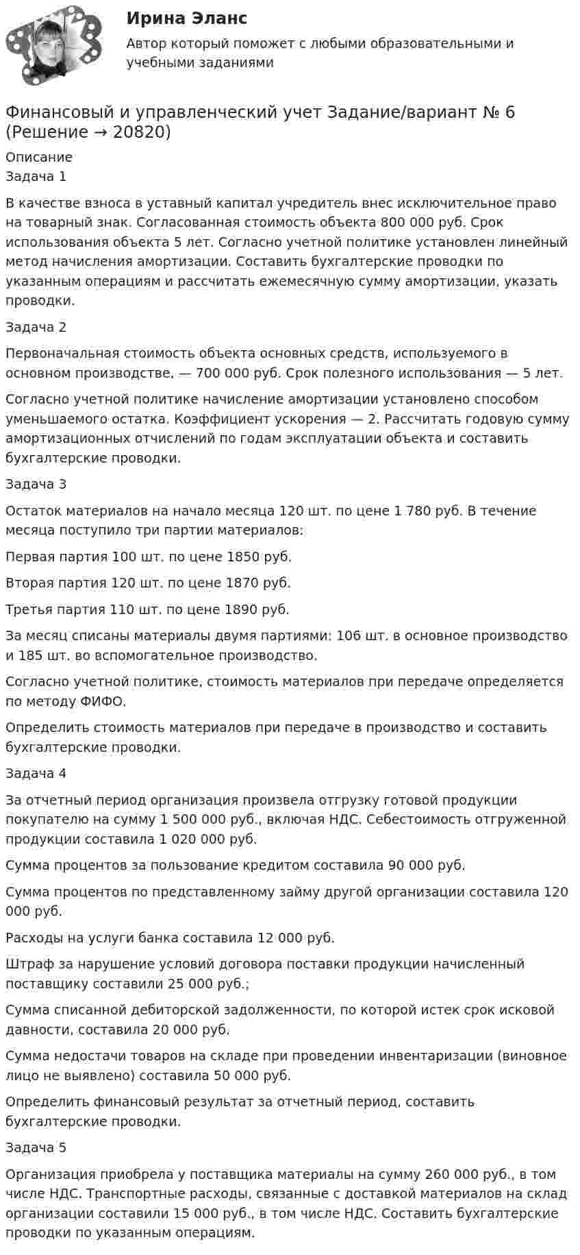      
          Описание
          Задача 1В качестве взноса в уставный капитал учредитель внес исключительное право на товарный знак. Согласованная стоимость объекта 800 000 руб. Срок использования объекта 5 лет. Согласно учетной политике установлен линейный метод начисления амортизации. Составить бухгалтерские проводки по указанным операциям и рассчитать ежемесячную сумму амортизации, указать проводки.Задача 2Первоначальная стоимость объекта основных средств, используемого в основном производстве, — 700 000 руб. Срок полезного использования — 5 лет.Согласно учетной политике начисление амортизации установлено способом уменьшаемого остатка. Коэффициент ускорения — 2. Рассчитать годовую сумму амортизационных отчислений по годам эксплуатации объекта и составить бухгалтерские проводки.Задача 3Остаток материалов на начало месяца 120 шт. по цене 1 780 руб. В течение месяца поступило три партии материалов: Первая партия 100 шт. по цене 1850 руб.Вторая партия 120 шт. по цене 1870 руб.Третья партия 110 шт. по цене 1890 руб.За месяц списаны материалы двумя партиями: 106 шт. в основное производство и 185 шт. во вспомогательное производство. Согласно учетной политике, стоимость материалов при передаче определяется по методу ФИФО.Определить стоимость материалов при передаче в производство и составить бухгалтерские проводки.Задача 4За отчетный период организация произвела отгрузку готовой продукции покупателю на сумму 1 500 000 руб., включая НДС. Себестоимость отгруженной продукции составила 1 020 000 руб.Сумма процентов за пользование кредитом составила 90 000 руб. Сумма процентов по представленному займу другой организации составила 120 000 руб.Расходы на услуги банка составила 12 000 руб.Штраф за нарушение условий договора поставки продукции начисленный поставщику составили 25 000 руб.;Сумма списанной дебиторской задолженности, по которой истек срок исковой давности, составила 20 000 руб.Сумма недостачи товаров на складе при проведении инвентаризации (виновное лицо не выявлено) составила 50 000 руб.Определить финансовый результат за отчетный период, составить бухгалтерские проводки.Задача 5Организация приобрела у поставщика материалы на сумму 260 000 руб., в том числе НДС. Транспортные расходы, связанные с доставкой материалов на склад организации составили 15 000 руб., в том числе НДС. Составить бухгалтерские проводки по указанным операциям.  
            
            
            Финансовый и управленческий учет Витте МУИВ Ответы на тесты 1-3 и итоговое тестированиеФинансовый и управленческий учет  Задание/вариант  №   6Финансовый Контрллинг, Практическое задание №_3_Финансовый контроллингФинансовый контрольФинансовый контроль и контроллинг на предприятии//СИНЕРГИЯ//МОСАП//МОИ//МТИ💯 Финансовый контроль и контроллинг на предприятии.фмен_БАК (ответы на тест Синергия / МОИ / МТИ / МосАП, ноябрь 2023)Финансовый инжиниринг.фэ_БАК. Синергия. Ответы на ИТОГОВЫЙ ТЕСТ. На отлично!Финансовый инжиниринг.фэ_БАК (тест с ответами Синергия/МОИ/ МТИ /МОСАП)Финансовый и управленческий учет 1 Вариант Рейтинговая работа ВиттеФинансовый и управленческий учет 2 Вариант Рейтинговая работа ВиттеФинансовый и управленческий учет 4 Вариант Рейтинговая работа ВиттеФинансовый и управленческий учет 5 Вариант Рейтинговая работа ВиттеФинансовый и управленческий учет 7 Вариант Рейтинговая работа Витте