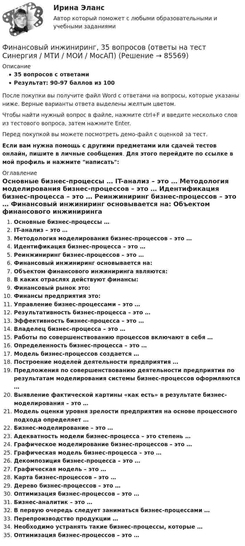     
            Описание
            35 вопросов с ответамиРезультат: 90-97 баллов из 100После покупки вы получите файл Word с ответами на вопросы, которые указаны ниже. Верные варианты ответа выделены желтым цветом.Чтобы найти нужный вопрос в файле, нажмите ctrl+F и введите несколько слов из тестового вопроса, затем нажмите Enter.Перед покупкой вы можете посмотреть демо-файл с оценкой за тест.Если вам нужна помощь с другими предметами или сдачей тестов онлайн, пишите в личные сообщения. Для этого перейдите по ссылке в мой профиль и нажмите написать:  
            Оглавление
              Основные бизнес-процессы …   IT-анализ – это …   Методология моделирования бизнес-процессов – это …   Идентификация бизнес-процесса – это …   Реинжиниринг бизнес-процессов – это …   Финансовый инжиниринг основывается на:   Объектом финансового инжиниринга являются:   В каких отраслях действуют финансы:   Финансовый рынок это:   Финансы предприятия это:   Управление бизнес-процессами – это …   Результативность бизнес-процесса – это …   Эффективность бизнес-процесса – это …   Владелец бизнес-процесса – это …   Работы по совершенствованию процессов включают в себя …   Определенность бизнес-процесса – это …   Модель бизнес-процессов создается …   Построение моделей деятельности предприятия …   Предложения по совершенствованию деятельности предприятия по результатам моделирования системы бизнес-процессов оформляются …   Выявление фактической картины «как есть» в результате бизнес-моделирования – это …   Модель оценки уровня зрелости предприятия на основе процессного подхода определяет …   Бизнес-моделирование – это …   Адекватность модели бизнес-процесса – это степень …   Графическое моделирование бизнес-процессов – это …   Графическая модель бизнес-процесса – это …   Декомпозиция бизнес-процесса – это …   Графическая модель – это …   Карта бизнес-процессов – это …   Дерево бизнес-процессов – это …   Оптимизация бизнес-процессов – это …   Бизнес-аналитик – это …   В первую очередь следует заниматься бизнес-процессами …   Перепроизводство продукции …   Необходимо устранять такие бизнес-процессы, которые …   Оптимизация бизнес-процессов – это …  
            
            
            финансовый глоссарий  для студентов начальных курсовФинансовый инжиниринг, 35 вопросов (ответы на тест Синергия / МТИ / МОИ / МосАП)Финансовый инжиниринг тест Синергия (все ответы 90/100 баллов) Итоговый тест Экзамен Отлично💯 Финансовый инжиниринг.фэ_БАК (ответы на тест Синергия / МОИ / МТИ / МосАП, ноябрь 2023)Финансовый инжиниринг.фэ_БАК. Синергия. Ответы на ИТОГОВЫЙ ТЕСТ. На отлично!Финансовый инжиниринг.фэ_БАК (тест с ответами Синергия/МОИ/ МТИ /МОСАП)Финансовый и управленческий учет 1 Вариант Рейтинговая работа Витте💯 Финансовый анализ (ответы на тест Синергия / МОИ / МТИ / МосАП, сентябрь 2023)💯 Финансовый анализ (правильные ответы на тест Синергия / МОИ / МТИ / МосАП, август 2023)Финансовый анализ//РОВЕБ💯 Финансовый анализ [Тема 1-4] (ответы на тесты Синергия / МОИ / МТИ / МосАП, ноябрь 2023)💯 Финансовый анализ [Тема 1-4] (ответы на тесты Синергия / МОИ / МТИ / МосАП, октябрь 2023)Финансовый анализ (Темы 1-4) тест с ответами Синергия/МОИ/ МТИ /МОСАП«Финансовый анализ». Тест для сдачи в МФПУ «Синергия». 