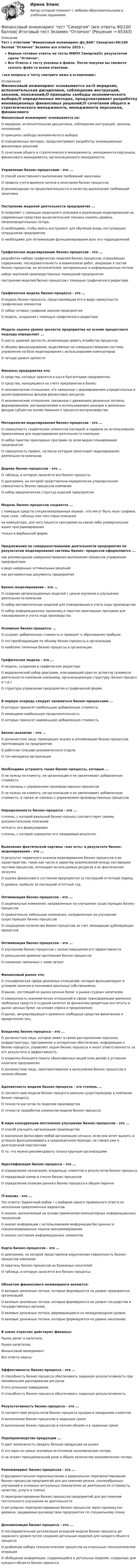     
            Описание
            Тест с ответами Финансовый инжиниринг.фэ_БАК Синергия>90/100 баллов Отлично Экзамен все ответы 2023 г.Верные готовые ответы на тесты МФПУ Синергия🟢с результатом сдачи Отлично.Все Ответы к тесту указаны в файле. После покупки вы сможете скачать файл со всеми ответами.↓все вопросы к тесту смотрите ниже в оглавлении↓ 
            Оглавление
            Финансовый инжиниринг основывается на:О иерархия, исполнительская дисциплина, соблюдение инструкций, законов, положений;О принципы свободы экономического выбора;О определенных методах, предусматривает разработку инновационных финансовых решений;О сочетании общего и стратегического менеджмента, менеджмента персонала, финансового менеджмента, организационного менеджмента;Управление бизнес-процессами - это ...О способ качественного выполнения требований заказчикаО правила учета времени начала и окончания бизнес-процессовО рекомендации по продолжительности и качеству выполнения требований заказчикаПостроение моделей деятельности предприятия ...О позволяет с помощью модельного описания и реализации моделирования на современных средствах вычислительной техники снизить уровень непроизводительных потерьО необходимо, чтобы иметь инструмент для обучения вновь поступающих сотрудников предприятияО необходимо для оптимизации функционирования всех его подразделенийГрафическое моделирование бизнес-процессов - это ...разработка набора графических моделей бизнес-процессов, отражающих содержание, последовательность и взаимосвязи работ, входящих в состав бизнес-процессов, их исполнителей, материальные и информационные потокинабор чертежей производственных помещений предприятияпостроение моделей бизнес-процессов с помощью графического редактораГрафическая модель бизнес-процесса - это ...О модель бизнес-процесса, представляющая его в виде совокупности графических элементовО набор сетевых графиков заказов предприятияО модель, созданная с помощью графического редактораМодель оценки уровня зрелости предприятия на основе процессного подхода определяет ...О шесть уровней зрелости, включающих девять атрибутов процессовО объемы финансирования, выделяемые на совершенствования системы управления на базе моделирования с использованием компьютеровО четыре уровня зрелостиФинансы предприятия это:О средства, которые хранятся в кассе бухгалтерии предприятия;О средства, находящиеся на счете предприятия в банке;О экономические отношения, это связанные с формированием учредительных и децентрированных фондов финансовых ресурсов.О экономические отношения, связанные с движением денежных потоков, формированием, распределением и использованием доходов и денежных фондов субъектов хозяйствования в процессе воспроизводства;Методология моделирования бизнес-процессов - это ...О совокупность графических элементов (нотаций) и правила их использования, применяемые для моделирования деятельности компанииО набор пакетов прикладных программ по всем видам планирования предприятияО совокупность правил, согласно которым происходит моделирование деятельности компанииДерево бизнес-процессов - это ...О таблица, в которую заносятся все бизнес-процессыО диаграмма, на которой представлена иерархически упорядоченная совокупность бизнес-процессов компанииО набор иерархических структур изделий предприятияМодель бизнес-процессов создается ...с помощью средств специализированных языков - это могут быть язык графики, язык схем, таблицы или текстовые описанияна компьютере, для чего пишется программа на каком либо универсальном языке программированиятолько в вербальной формеПредложения по совершенствованию деятельности предприятия по результатам моделирования системы бизнес- процессов оформляются ...как рекомендации совершенствования выполнения процессов управления предприятиемв виде найденных оптимальных решенийкак регламентные документы предприятияБизнес-моделирование - это ...О создание организационных моделей с целью изучения и улучшения деятельности компанииО набор математических моделей для планирования и учета хода производстваО набор информационных хранилищ и пакетов прикладных программ для планирования и учета хода производстваОсновные бизнес-процессы ...О создают добавленную стоимость и приводят к образованию прибылиО это преобладающие по объему бизнес-процессы в организацииО наиболее типичные бизнес-процессы в организацииГрафическая модель - это ...О модель, созданная в графическом редактореО иерархический набор диаграмм, описывающий один из аспектов (элементе деятельности компании (например, организационную структуру, бизнес-процесс и т.д.)О структура управления предприятия в графической формеВ первую очередь следует заниматься бизнес-процессами ...О которые приносят наибольшую добавленную стоимостьО имеющими наибольшую продолжительностьО которые приносят наименьшую добавленную стоимостьБизнес-аналитик - это ...О должностное лицо, проводящее анализ и оптимизацию бизнес-процессов, протекающих на предприятииО работник планово-экономического отделаО топ-менеджер организацииНеобходимо устранять такие бизнес-процессы, которые ...О не нужны ни клиенту, ни организации и не увеличивают добавленную стоимостьО не связаны с управлением производственных процессовО не нужны ни клиенту, ни организации и не увеличивают добавленную стоимость, а также не связаны с управлением производственных процессовОпределенность бизнес-процесса - это ...степень, с которой реальный бизнес-процесс соответствует своему документальному описаниючеткость его формулировокстепень, с которой определен его ожидаемый результатВыявление фактической картины «как есть» в результате бизнес-моделирования - это ...О результат первичного анализа моделирования бизнес-процессов и их характеристик, таких как число и характер взаимосвязей между составными частями процессов, потенциал используемых ресурсов и их фактическая загрузкаО оценка финансового состояния предприятия за последний отчетный периодО уровень прибыли за последний отчетный годОптимизация бизнес-процессов - это ...О радикальные изменения, направленные на улучшение существующих бизнес-процессовО сравнительно небольшие изменения, направленные на улучшение существующих бизнес-процессовО сокращение количества бизнес-процессов за счет ликвидации дублирующих процессовОптимизация бизнес-процессов - это ...О улучшение бизнес-процессов с целью повышения его эффективностиО уменьшение времени протекания бизнес-процессовО снижение связанных с ними затратФинансовый рынок это:О специфическая сфера денежных отношений, которая функционирует в условиях наличия в экономике реальных собственников;О рынок, состоящий из рынка ценных бумаг и рынка ссудных капиталов;О совокупность экономических отношений в сфере трансформации временно свободных средств в ссудный капитал за финансово-кредитные институты и рынок ценных бумаг на основе спроса и предложения;О рынок, аккумулирующего временно свободные средства физических и юридических лиц.Владелец бизнес-процесса - это ...О должностное лицо, которое имеет в своем распоряжении персонал, инфраструктуру, программное и аппаратное обеспечение, информацию о бизнес-процессе, управляет ходом бизнес-процесса и несет ответственность за его результаты и эффективностьО владелец большего пакета обыкновенных акций (или долей) в уставном капитале предприятияО должностное лицо, заинтересованное в выполнении бизнес-процессов в полном объемеАдекватность модели бизнес-процесса - это степень ...О соответствия модели бизнес-процесса реально существующему в компании бизнес-процессуО точности расчетов по моделям производстваО точности проработки элементов модели бизнес-процессаВ мире конкуренции постоянное улучшение бизнес-процессов - это ...О способ улучшить организацию производстваО жизненная философия любой организации сегодня, если она хочет выжить и успешно функционировать в среднесрочном периоде, не говоря уже о долгосрочной перспективеО то, что можно рекомендовать только крупным организациямИдентификация бизнес-процесса - это ...О определение назначения, владельца, клиентов и результатов бизнес-процессаО порядковый номер в списке бизнес-процессовО определение позиции данного бизнес-процесса в общем перечнеIT-анализ - это ...Тип ответа: Одиночный выбор • с выбором одного правильного ответа из нескольких предложенных вариантовО анализ, выполняемый на основе применения компьютерных информационных технологийО анализ информации с использованием информации баз данных и специализированных языков программированияО анализ состояния информационных элементовКарта бизнес-процессов - это ...О диаграмма, на которой представлена укрупненная совокупность бизнес-процессов компанииО перечень бизнес-процессов на бумажных носителейО таблица, в которую заносятся все бизнес-процессыОбъектом финансового инжиниринга являются:О валовые денежные потоки, которые формируются на уровне предприятия, организаций;О валовые денежные потоки, которые формируются на уровне государства и государственных органов;О валовые денежные потоки, формирующиеся на международном уровне;О валовые денежные потоки, которые формируются на уровне населения;В каких отраслях действуют финансы:Рынок денег и капитала;Рынок капиталов;Финансовый менеджментВсе ответы верны;Эффективность бизнес-процесса - это ...О способность бизнес-процесса обеспечивать заданную результативность при минимальном расходовании ресурсовО его успешное завершениеО способность бизнес-процесса обеспечивать заданную результативностьРезультативность бизнес-процесса - это ...О соответствие результатов бизнес-процесса нуждам и ожиданиям клиентовО выполнение бизнес-процессов в заданные срокиО выполнение бизнес-процессов в полном объеме и в заданные срокиПерепроизводство продукции ...О дает возможность продать больше продукции на рынкеО это один из самых значимых источников экономических потерьО не играет принципиальной роли в общем количестве экономических потерьРеинжиниринг бизнес-процессов - это ...О фундаментальное переосмысление и радикальное перепроектирование бизнес-процессов предприятий для достижения резких, скачкообразных улучшений в основных актуальных показателях их деятельности (стоимость, качество, услуги и темпы)О перепроектирование бизнес-процессов предприятий для достижения постепенного улучшения их деятельностиО регулярное перепроектирование бизнес-процессов через промежутки времени, задаваемые руководством предприятия по специальному плануДекомпозиция бизнес-процесса - это ...О последовательная детализация исходной модели бизнес-процесса до заданного уровня путем создания детальных моделей для каждого объекта процессаО разбиение набора технологических процессов на отдельные технологические операцииО обобщение информации, содержащейся в детальных моделях, созданных для каждого объекта бизнес-процесса  
            
            
            Финансовый инжиниринг, 35 вопросов (ответы на тест Синергия / МТИ / МОИ / МосАП)Финансовый инжиниринг тест Синергия (все ответы 90/100 баллов) Итоговый тест Экзамен Отлично💯 Финансовый инжиниринг.фэ_БАК (ответы на тест Синергия / МОИ / МТИ / МосАП, ноябрь 2023)Финансовый инжиниринг.фэ_БАК. Синергия. Ответы на ИТОГОВЫЙ ТЕСТ. На отлично!Финансовый инжиниринг.фэ_БАК (тест с ответами Синергия/МОИ/ МТИ /МОСАП)Финансовый и управленческий учет 1 Вариант Рейтинговая работа ВиттеФинансовый и управленческий учет 2 Вариант Рейтинговая работа Витте💯 Финансовый анализ (правильные ответы на тест Синергия / МОИ / МТИ / МосАП, август 2023)Финансовый анализ//РОВЕБ💯 Финансовый анализ [Тема 1-4] (ответы на тесты Синергия / МОИ / МТИ / МосАП, ноябрь 2023)💯 Финансовый анализ [Тема 1-4] (ответы на тесты Синергия / МОИ / МТИ / МосАП, октябрь 2023)Финансовый анализ (Темы 1-4) тест с ответами Синергия/МОИ/ МТИ /МОСАП«Финансовый анализ». Тест для сдачи в МФПУ «Синергия». Финансовый анализ (Тест с ответами СИНЕРГИЯ / МОИ / МТИ)