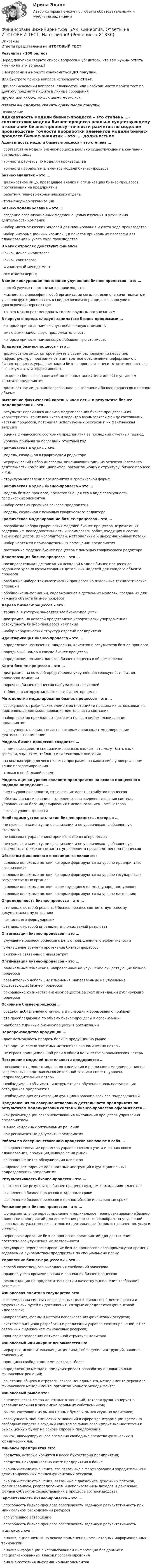      
            Описание
            Ответы представлены на ИТОГОВЫЙ ТЕСТРезультат - 100 балловПеред покупкой сверьте список вопросов и убедитесь, что вам нужны ответы именно на эти вопросы!С вопросами вы можете ознакомиться ДО покупки.Для быстрого поиска вопроса используйте Ctrl+F.При возникновении вопросов, сложностей или необходимости пройти тест по другому предмету пишите в личные сообщения Другие мои работы можно найти по ссылке Ответы вы сможете скачать сразу после покупки. 
            Оглавление
            Адекватность модели бизнес-процесса – это степень …·      соответствия модели бизнес-процесса реально существующему в компании бизнес-процессу·      точности расчетов по моделям производства·      точности проработки элементов модели бизнес-процесса Бизнес-аналитик – это …·      должностное лицо, проводящее анализ и оптимизацию бизнес-процессов, протекающих на предприятии·      работник планово-экономического отдела·      топ-менеджер организации Бизнес-моделирование – это …·      создание организационных моделей с целью изучения и улучшения деятельности компании·      набор математических моделей для планирования и учета хода производства·      набор информационных хранилищ и пакетов прикладных программ для планирования и учета хода производства В каких отраслях действуют финансы:·      Рынок денег и капитала;·      Рынок капиталов;·      Финансовый менеджмент·      Все ответы верны; В мире конкуренции постоянное улучшение бизнес-процессов – это …·      способ улучшить организацию производства·      жизненная философия любой организации сегодня, если она хочет выжить и успешно функционировать в среднесрочном периоде, не говоря уже о долгосрочной перспективе·      то, что можно рекомендовать только крупным организациям  В первую очередь следует заниматься бизнес-процессами …·      которые приносят наибольшую добавленную стоимость·      имеющими наибольшую продолжительность·      которые приносят наименьшую добавленную стоимость Владелец бизнес-процесса – это …·      должностное лицо, которое имеет в своем распоряжении персонал, инфраструктуру, программное и аппаратное обеспечение, информацию о бизнес-процессе, управляет ходом бизнес-процесса и несет ответственность за его результаты и эффективность·      владелец большего пакета обыкновенных акций (или долей) в уставном капитале предприятия·      должностное лицо, заинтересованное в выполнении бизнес-процессов в полном объеме Выявление фактической картины «как есть» в результате бизнес-моделирования – это …·      результат первичного анализа моделирования бизнес-процессов и их характеристик, таких как число и характер взаимосвязей между составными частями процессов, потенциал используемых ресурсов и их фактическая загрузка·      оценка финансового состояния предприятия за последний отчетный период·      уровень прибыли за последний отчетный год Графическая модель – это …·      модель, созданная в графическом редакторе·      иерархический набор диаграмм, описывающий один из аспектов (элементо деятельности компании (например, организационную структуру, бизнес-процесс и т.д.)·      структура управления предприятия в графической форме Графическая модель бизнес-процесса – это …·      модель бизнес-процесса, представляющая его в виде совокупности графических элементов·      набор сетевых графиков заказов предприятия·      модель, созданная с помощью графического редактора Графическое моделирование бизнес-процессов – это …·      разработка набора графических моделей бизнес-процессов, отражающих содержание, последовательность и взаимосвязи работ, входящих в состав бизнес-процессов, их исполнителей, материальные и информационные потоки·      набор чертежей производственных помещений предприятия·      построение моделей бизнес-процессов с помощью графического редактора Декомпозиция бизнес-процесса – это …·      последовательная детализация исходной модели бизнес-процесса до заданного уровня путем создания детальных моделей для каждого объекта процесса·      разбиение набора технологических процессов на отдельные технологические операции·      обобщение информации, содержащейся в детальных моделях, созданных для каждого объекта бизнес-процесса Дерево бизнес-процессов – это …·      таблица, в которую заносятся все бизнес-процессы·      диаграмма, на которой представлена иерархически упорядоченная совокупность бизнес-процессов компании·      набор иерархических структур изделий предприятия Идентификация бизнес-процесса – это …·      определение назначения, владельца, клиентов и результатов бизнес-процесса·      порядковый номер в списке бизнес-процессов·      определение позиции данного бизнес-процесса в общем перечне  Карта бизнес-процессов – это …·      диаграмма, на которой представлена укрупненная совокупность бизнес-процессов компании·      перечень бизнес-процессов на бумажных носителей·      таблица, в которую заносятся все бизнес-процессы Методология моделирования бизнес-процессов – это …·      совокупность графических элементов (нотаций) и правила их использования, применяемые для моделирования деятельности компании·      набор пакетов прикладных программ по всем видам планирования предприятия·      совокупность правил, согласно которым происходит моделирование деятельности компании Модель бизнес-процессов создается …·      с помощью средств специализированных языков – это могут быть язык графики, язык схем, таблицы или текстовые описания·      на компьютере, для чего пишется программа на каком либо универсальном языке программирования·      только в вербальной форме Модель оценки уровня зрелости предприятия на основе процессного подхода определяет …·      шесть уровней зрелости, включающих девять атрибутов процессов·      объемы финансирования, выделяемые на совершенствования системы управления на базе моделирования с использованием компьютеров·      четыре уровня зрелости Необходимо устранять такие бизнес-процессы, которые …·      не нужны ни клиенту, ни организации и не увеличивают добавленную стоимость·      не связаны с управлением производственных процессов·      не нужны ни клиенту, ни организации и не увеличивают добавленную стоимость, а также не связаны с управлением производственных процессов Объектом финансового инжиниринга являются:·      валовые денежные потоки, которые формируются на уровне предприятия, организаций;·      валовые денежные потоки, которые формируются на уровне государства и государственных органов;·      валовые денежные потоки, формирующиеся на международном уровне;·      валовые денежные потоки, которые формируются на уровне населения; Определенность бизнес-процесса – это …·      степень, с которой реальный бизнес-процесс соответствует своему документальному описанию·      четкость его формулировок·      степень, с которой определен его ожидаемый результат Оптимизация бизнес-процессов – это …·      улучшение бизнес-процессов с целью повышения его эффективности·      уменьшение времени протекания бизнес-процессов·      снижение связанных с ними затрат Оптимизация бизнес-процессов – это …·      радикальные изменения, направленные на улучшение существующих бизнес-процессов·      сравнительно небольшие изменения, направленные на улучшение существующих бизнес-процессов·      сокращение количества бизнес-процессов за счет ликвидации дублирующих процессов Основные бизнес-процессы …·      создают добавленную стоимость и приводят к образованию прибыли·      это преобладающие по объему бизнес-процессы в организации·      наиболее типичные бизнес-процессы в организации Перепроизводство продукции …·      дает возможность продать больше продукции на рынке·      это один из самых значимых источников экономических потерь·      не играет принципиальной роли в общем количестве экономических потерь Построение моделей деятельности предприятия …·      позволяет с помощью модельного описания и реализации моделирования на современных средствах вычислительной техники снизить уровень непроизводительных потерь·      необходимо, чтобы иметь инструмент для обучения вновь поступающих сотрудников предприятия·      необходимо для оптимизации функционирования всех его подразделений Предложения по совершенствованию деятельности предприятия по результатам моделирования системы бизнес-процессов оформляются …·      как рекомендации совершенствования выполнения процессов управления предприятием·      в виде найденных оптимальных решений·      как регламентные документы предприятия Работы по совершенствованию процессов включают в себя …·      совершенствование процессов управленческого учета и финансового планирования, продукции, вывода ее на рынок·      сокращение цикла обслуживания клиентов·      широкое расширение должностных инструкций в функциональных подразделениях предприятия Результативность бизнес-процесса – это …·      соответствие результатов бизнес-процесса нуждам и ожиданиям клиентов·      выполнение бизнес-процессов в заданные сроки·      выполнение бизнес-процессов в полном объеме и в заданные сроки Реинжиниринг бизнес-процессов – это …·      фундаментальное переосмысление и радикальное перепроектирование бизнес-процессов предприятий для достижения резких, скачкообразных улучшений в основных актуальных показателях их деятельности (стоимость, качество, услуги и темпы)·      перепроектирование бизнес-процессов предприятий для достижения постепенного улучшения их деятельности·      регулярное перепроектирование бизнес-процессов через промежутки времени, задаваемые руководством предприятия по специальному плану Управление бизнес-процессами – это …·      способ качественного выполнения требований заказчика·      правила учета времени начала и окончания бизнес-процессов·      рекомендации по продолжительности и качеству выполнения требований заказчика Финансовая политика государства это:·      сформирована система долгосрочных целей финансовой деятельности и эффективных путей их достижения, которые определяются финансовой идеологией;·      направления, формы и методы использования финансовых ресурсов;·      система принципов разработки и реализации управленческих решений, эт ?? связанных с движением финансовых ресурсов;·      процесс определения оптимальной структуры капитала. Финансовый инжиниринг основывается на:·      иерархия, исполнительская дисциплина, соблюдение инструкций, законов, положений;·      принципы свободы экономического выбора;·      определенных методах, предусматривает разработку инновационных финансовых решений;·      сочетании общего и стратегического менеджмента, менеджмента персонала, финансового менеджмента, организационного менеджмента; Финансовый рынок это:·      специфическая сфера денежных отношений, которая функционирует в условиях наличия в экономике реальных собственников;·      рынок, состоящий из рынка ценных бумаг и рынка ссудных капиталов;·      совокупность экономических отношений в сфере трансформации временно свободных средств в ссудный капитал за финансово-кредитные институты и рынок ценных бумаг на основе спроса и предложения;·      рынок, аккумулирующего временно свободные средства физических и юридических лиц. Финансы предприятия это:·      средства, которые хранятся в кассе бухгалтерии предприятия;·      средства, находящиеся на счете предприятия в банке;·      экономические отношения, это связанные с формированием учредительных и децентрированных фондов финансовых ресурсов.·      экономические отношения, связанные с движением денежных потоков, формированием, распределением и использованием доходов и денежных фондов субъектов хозяйствования в процессе воспроизводства; Эффективность бизнес-процесса – это …·      способность бизнес-процесса обеспечивать заданную результативность при минимальном расходовании ресурсов·      его успешное завершение·      способность бизнес-процесса обеспечивать заданную результативность IT-анализ – это …·      анализ, выполняемый на основе применения компьютерных информационных технологий·      анализ информации с использованием информации баз данных и специализированных языков программирования·      анализ состояния информационных элементов  
            
            
            💯 Финансовый инжиниринг.фэ_БАК (ответы на тест Синергия / МОИ / МТИ / МосАП, ноябрь 2023)Финансовый инжиниринг.фэ_БАК. Синергия. Ответы на ИТОГОВЫЙ ТЕСТ. На отлично!Финансовый инжиниринг.фэ_БАК (тест с ответами Синергия/МОИ/ МТИ /МОСАП)Финансовый и управленческий учет 1 Вариант Рейтинговая работа ВиттеФинансовый и управленческий учет 2 Вариант Рейтинговая работа ВиттеФинансовый и управленческий учет 4 Вариант Рейтинговая работа ВиттеФинансовый и управленческий учет 5 Вариант Рейтинговая работа Витте💯 Финансовый анализ [Тема 1-4] (ответы на тесты Синергия / МОИ / МТИ / МосАП, ноябрь 2023)💯 Финансовый анализ [Тема 1-4] (ответы на тесты Синергия / МОИ / МТИ / МосАП, октябрь 2023)Финансовый анализ (Темы 1-4) тест с ответами Синергия/МОИ/ МТИ /МОСАП«Финансовый анализ». Тест для сдачи в МФПУ «Синергия». Финансовый анализ (Тест с ответами СИНЕРГИЯ / МОИ / МТИ)финансовый глоссарий  для студентов начальных курсовФинансовый инжиниринг, 35 вопросов (ответы на тест Синергия / МТИ / МОИ / МосАП)