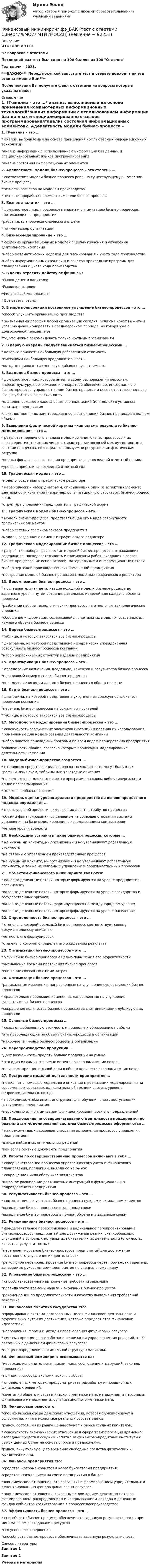     
            Описание
            ИТОГОВЫЙ ТЕСТ37 вопросов с ответамиПоследний раз тест был сдан на 100 баллов из 100 ОтличноГод сдачи - 2023.***ВАЖНО*** Перед покупкой запустите тест и сверьте подходят ли эти ответы именно Вам***После покупки Вы получите файл с ответами на вопросы которые указаны ниже: 
            Оглавление
            1. IT-анализ – это …* анализ, выполняемый на основе применения компьютерных информационных технологий*анализ информации с использованием информации баз данных и специализированных языков программирования*анализ состояния информационных элементов2. Адекватность модели бизнес-процесса – это степень …* соответствия модели бизнес-процесса реально существующему в компании бизнес-процессу*точности расчетов по моделям производства*точности проработки элементов модели бизнес-процесса3. Бизнес-аналитик – это …* должностное лицо, проводящее анализ и оптимизацию бизнес-процессов, протекающих на предприятии*работник планово-экономического отдела*топ-менеджер организации4. Бизнес-моделирование – это …* создание организационных моделей с целью изучения и улучшения деятельности компании*набор математических моделей для планирования и учета хода производства*набор информационных хранилищ и пакетов прикладных программ для планирования и учета хода производства5. В каких отраслях действуют финансы:*Рынок денег и капитала;*Рынок капиталов;*Финансовый менеджмент* Все ответы верны;6. В мире конкуренции постоянное улучшение бизнес-процессов – это …*способ улучшить организацию производства* жизненная философия любой организации сегодня, если она хочет выжить и успешно функционировать в среднесрочном периоде, не говоря уже о долгосрочной перспективе*то, что можно рекомендовать только крупным организациям7. В первую очередь следует заниматься бизнес-процессами …* которые приносят наибольшую добавленную стоимость*имеющими наибольшую продолжительность*которые приносят наименьшую добавленную стоимость8. Владелец бизнес-процесса – это …* должностное лицо, которое имеет в своем распоряжении персонал, инфраструктуру, программное и аппаратное обеспечение, информацию о бизнес-процессе, управляет ходом бизнес-процесса и несет ответственность за его результаты и эффективность*владелец большего пакета обыкновенных акций (или долей) в уставном капитале предприятия*должностное лицо, заинтересованное в выполнении бизнес-процессов в полном объеме9. Выявление фактической картины «как есть» в результате бизнес-моделирования – это …* результат первичного анализа моделирования бизнес-процессов и их характеристик, таких как число и характер взаимосвязей между составными частями процессов, потенциал используемых ресурсов и их фактическая загрузка*оценка финансового состояния предприятия за последний отчетный период*уровень прибыли за последний отчетный год10. Графическая модель – это …*модель, созданная в графическом редакторе* иерархический набор диаграмм, описывающий один из аспектов (элементо деятельности компании (например, организационную структуру, бизнес-процесс и т.д.)*структура управления предприятия в графической форме 11. Графическая модель бизнес-процесса – это …* модель бизнес-процесса, представляющая его в виде совокупности графических элементов*набор сетевых графиков заказов предприятия*модель, созданная с помощью графического редактора 12. Графическое моделирование бизнес-процессов – это …* разработка набора графических моделей бизнес-процессов, отражающих содержание, последовательность и взаимосвязи работ, входящих в состав бизнес-процессов, их исполнителей, материальные и информационные потоки*набор чертежей производственных помещений предприятия*построение моделей бизнес-процессов с помощью графического редактора13. Декомпозиция бизнес-процесса – это …* последовательная детализация исходной модели бизнес-процесса до заданного уровня путем создания детальных моделей для каждого объекта процесса*разбиение набора технологических процессов на отдельные технологические операции*обобщение информации, содержащейся в детальных моделях, созданных для каждого объекта бизнес-процесса14. Дерево бизнес-процессов – это …*таблица, в которую заносятся все бизнес-процессы* диаграмма, на которой представлена иерархически упорядоченная совокупность бизнес-процессов компании*набор иерархических структур изделий предприятия15. Идентификация бизнес-процесса – это …* определение назначения, владельца, клиентов и результатов бизнес-процесса*порядковый номер в списке бизнес-процессов*определение позиции данного бизнес-процесса в общем перечне16. Карта бизнес-процессов – это …* диаграмма, на которой представлена укрупненная совокупность бизнес-процессов компании*перечень бизнес-процессов на бумажных носителей*таблица, в которую заносятся все бизнес-процессы17. Методология моделирования бизнес-процессов – это …* совокупность графических элементов (нотаций) и правила их использования, применяемые для моделирования деятельности компании*набор пакетов прикладных программ по всем видам планирования предприятия*совокупность правил, согласно которым происходит моделирование деятельности компании 18. Модель бизнес-процессов создается …* с помощью средств специализированных языков – это могут быть язык графики, язык схем, таблицы или текстовые описания*на компьютере, для чего пишется программа на каком либо универсальном языке программирования*только в вербальной форме19. Модель оценки уровня зрелости предприятия на основе процессного подхода определяет …* шесть уровней зрелости, включающих девять атрибутов процессов*объемы финансирования, выделяемые на совершенствования системы управления на базе моделирования с использованием компьютеров*четыре уровня зрелости 20. Необходимо устранять такие бизнес-процессы, которые …* не нужны ни клиенту, ни организации и не увеличивают добавленную стоимость*не связаны с управлением производственных процессов*не нужны ни клиенту, ни организации и не увеличивают добавленную стоимость, а также не связаны с управлением производственных процессов 21. Объектом финансового инжиниринга являются:* валовые денежные потоки, которые формируются на уровне предприятия, организаций;*валовые денежные потоки, которые формируются на уровне государства и государственных органов;*валовые денежные потоки, формирующиеся на международном уровне;*валовые денежные потоки, которые формируются на уровне населения;22. Определенность бизнес-процесса – это …* степень, с которой реальный бизнес-процесс соответствует своему документальному описанию*четкость его формулировок*степень, с которой определен его ожидаемый результат23. Оптимизация бизнес-процессов – это …* улучшение бизнес-процессов с целью повышения его эффективности*уменьшение времени протекания бизнес-процессов*снижение связанных с ними затрат24. Оптимизация бизнес-процессов – это …*радикальные изменения, направленные на улучшение существующих бизнес-процессов* сравнительно небольшие изменения, направленные на улучшение существующих бизнес-процессов*сокращение количества бизнес-процессов за счет ликвидации дублирующих процессов25. Основные бизнес-процессы …* создают добавленную стоимость и приводят к образованию прибыли*это преобладающие по объему бизнес-процессы в организации*наиболее типичные бизнес-процессы в организации26. Перепроизводство продукции …*Дает возможность продать больше продукции на рынке* это один из самых значимых источников экономических потерь*не играет принципиальной роли в общем количестве экономических потерь27. Построение моделей деятельности предприятия …*позволяет с помощью модельного описания и реализации моделирования на современных средствах вычислительной техники снизить уровень непроизводительных потерь* необходимо, чтобы иметь инструмент для обучения вновь поступающих сотрудников предприятия*необходимо для оптимизации функционирования всех его подразделений28. Предложения по совершенствованию деятельности предприятия по результатам моделирования системы бизнес-процессов оформляются …* как рекомендации совершенствования выполнения процессов управления предприятием*в виде найденных оптимальных решений*как регламентные документы предприятия29. Работы по совершенствованию процессов включают в себя …* совершенствование процессов управленческого учета и финансового планирования, продукции, вывода ее на рынок* сокращение цикла обслуживания клиентов*широкое расширение должностных инструкций в функциональных подразделениях предприятия 30. Результативность бизнес-процесса – это …* соответствие результатов бизнес-процесса нуждам и ожиданиям клиентов*выполнение бизнес-процессов в заданные сроки*выполнение бизнес-процессов в полном объеме и в заданные сроки31. Реинжиниринг бизнес-процессов – это …* фундаментальное переосмысление и радикальное перепроектирование бизнес-процессов предприятий для достижения резких, скачкообразных улучшений в основных актуальных показателях их деятельности (стоимость, качество, услуги и темпы)*перепроектирование бизнес-процессов предприятий для достижения постепенного улучшения их деятельности*регулярное перепроектирование бизнес-процессов через промежутки времени, задаваемые руководством предприятия по специальному плану32. Управление бизнес-процессами – это …* способ качественного выполнения требований заказчика*правила учета времени начала и окончания бизнес-процессов*рекомендации по продолжительности и качеству выполнения требований заказчика33. Финансовая политика государства это:*сформирована система долгосрочных целей финансовой деятельности и эффективных путей их достижения, которые определяются финансовой идеологией;*направления, формы и методы использования финансовых ресурсов;* система принципов разработки и реализации управленческих решений, эт ?? связанных с движением финансовых ресурсов;*процесс определения оптимальной структуры капитала.34. Финансовый инжиниринг основывается на:*иерархия, исполнительская дисциплина, соблюдение инструкций, законов, положений;*принципы свободы экономического выбора;* определенных методах, предусматривает разработку инновационных финансовых решений;*сочетании общего и стратегического менеджмента, менеджмента персонала, финансового менеджмента, организационного менеджмента;35. Финансовый рынок это:*специфическая сфера денежных отношений, которая функционирует в условиях наличия в экономике реальных собственников;*рынок, состоящий из рынка ценных бумаг и рынка ссудных капиталов;* совокупность экономических отношений в сфере трансформации временно свободных средств в ссудный капитал за финансово-кредитные институты и рынок ценных бумаг на основе спроса и предложения;*рынок, аккумулирующего временно свободные средства физических и юридических лиц. 36. Финансы предприятия это:*средства, которые хранятся в кассе бухгалтерии предприятия;*средства, находящиеся на счете предприятия в банке;*экономические отношения, это связанные с формированием учредительных и децентрированных фондов финансовых ресурсов.* экономические отношения, связанные с движением денежных потоков, формированием, распределением и использованием доходов и денежных фондов субъектов хозяйствования в процессе воспроизводства;37. Эффективность бизнес-процесса – это …* способность бизнес-процесса обеспечивать заданную результативность при минимальном расходовании ресурсов*его успешное завершение*способность бизнес-процесса обеспечивать заданную результативность 
            Список литературы
            Занятие 1 Занятие 2 Учебные материалы 
            
            
            Финансовый инжиниринг.фэ_БАК. Синергия. Ответы на ИТОГОВЫЙ ТЕСТ. На отлично!Финансовый инжиниринг.фэ_БАК (тест с ответами Синергия/МОИ/ МТИ /МОСАП)Финансовый и управленческий учет 1 Вариант Рейтинговая работа ВиттеФинансовый и управленческий учет 2 Вариант Рейтинговая работа ВиттеФинансовый и управленческий учет 4 Вариант Рейтинговая работа ВиттеФинансовый и управленческий учет 5 Вариант Рейтинговая работа ВиттеФинансовый и управленческий учет 7 Вариант Рейтинговая работа Витте💯 Финансовый анализ [Тема 1-4] (ответы на тесты Синергия / МОИ / МТИ / МосАП, октябрь 2023)Финансовый анализ (Темы 1-4) тест с ответами Синергия/МОИ/ МТИ /МОСАП«Финансовый анализ». Тест для сдачи в МФПУ «Синергия». Финансовый анализ (Тест с ответами СИНЕРГИЯ / МОИ / МТИ)финансовый глоссарий  для студентов начальных курсовФинансовый инжиниринг, 35 вопросов (ответы на тест Синергия / МТИ / МОИ / МосАП)Финансовый инжиниринг тест Синергия (все ответы 90/100 баллов) Итоговый тест Экзамен Отлично
