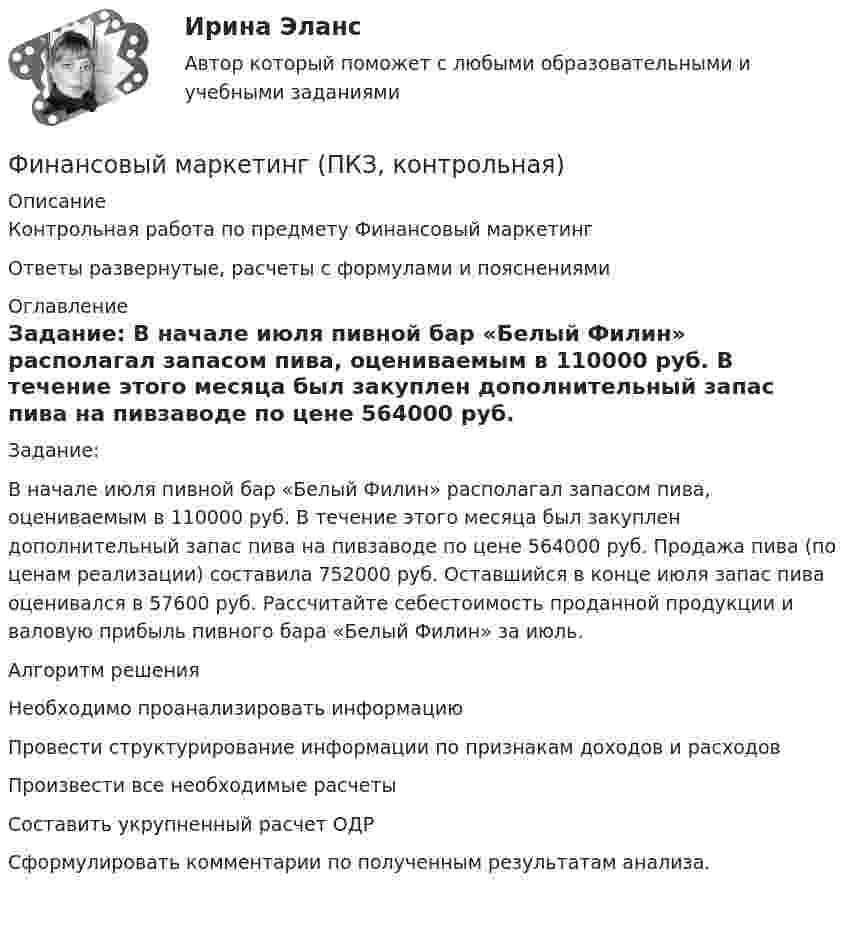     
          Описание
          Контрольная работа по предмету Финансовый маркетингОтветы развернутые, расчеты с формулами и пояснениями 
          Оглавление
          	Задание:	В начале июля пивной бар «Белый Филин» располагал запасом пива, оцениваемым в 110000 руб. В течение этого месяца был закуплен дополнительный запас пива на пивзаводе по цене 564000 руб. Продажа пива (по ценам реализации) составила 752000 руб. Оставшийся в конце июля запас пива оценивался в 57600 руб. Рассчитайте себестоимость проданной продукции и валовую прибыль пивного бара «Белый Филин» за июль.	Алгоритм решения	Необходимо проанализировать информацию	Провести структурирование информации по признакам доходов и расходов	Произвести все необходимые расчеты	Составить укрупненный расчет ОДР	Сформулировать комментарии по полученным результатам анализа. 
            
            
            Финансовый контроль предприятий (тест с ответами магистратура Синергия)Финансовый маркетинг (ПКЗ, контрольная)финансовый менеджментфинансовый менеджментфинансовый менеджмент Финансовый менеджментФинансовый менеджментФинансовый контроль и контроллинг на предприятии//СИНЕРГИЯ//МОСАП//МОИ//МТИ💯 Финансовый контроль и контроллинг на предприятии.фмен_БАК (ответы на тест Синергия / МОИ / МТИ / МосАП, ноябрь 2023)💯 Финансовый контроль и контроллинг на предприятии.фмен_БАК (ответы на тест Синергия / МОИ / МТИ / МосАП, январь 2024)Финансовый контроль и экономическая безопасность предприятий. Тест 1Финансовый контроль и экономическая безопасность предприятий. Тест 2Финансовый контроль и экономическая безопасность предприятий. Тест 3Финансовый контроль и экономическая безопасность предприятий. Тест 4