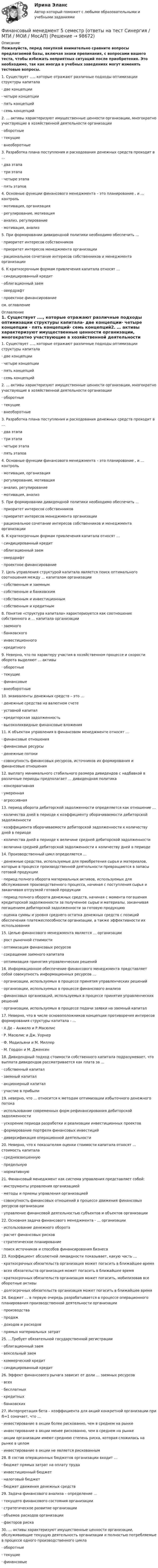     
            Описание
            Пожалуйста, перед покупкой внимательно сравните вопросы предлагаемой базы, включая знаки препинания, с вопросами вашего теста, чтобы избежать неприятных ситуаций после приобретения. Это необходимо, так как иногда в учебных заведениях могут изменять тестовые вопросы. 1.    Существует …., которые отражают различные подходы оптимизации структуры капитала·       две концепции·       четыре концепции ·       пять концепций·       семь концепций2.    … активы характеризуют имущественные ценности организации, многократно участвующие в хозяйственной деятельности организации·       оборотные·       текущие·        внеоборотные 3.    Разработка плана поступления и расходования денежных средств проходит в …·       два этапа ·       три этапа·       четыре этапа ·       пять этапов4.    Основные функции финансового менеджмента – это планирование , и … контроль·       мотивация, организация·       регулирование, мотивация·       анализ, регулирование·       мотивация, анализ5.    При формировании дивидендной политики необходимо обеспечить …·       приоритет интересов собственников·       приоритет интересов менеджмента организации·       рациональное сочетание интересов собственников и менеджмента организации 6.    К краткосрочным формам привлечения капитала относят …·       синдицированный кредит·       облигационный заем·       овердрафт ·       проектное финансированиесм. оглавление 
            Оглавление
            1.    Существует …., которые отражают различные подходы оптимизации структуры капитала·       две концепции·       четыре концепции ·       пять концепций·       семь концепций2.    … активы характеризуют имущественные ценности организации, многократно участвующие в хозяйственной деятельности организации·       оборотные·       текущие·        внеоборотные 3.    Разработка плана поступления и расходования денежных средств проходит в …·       два этапа ·       три этапа·       четыре этапа ·       пять этапов4.    Основные функции финансового менеджмента – это планирование , и … контроль·       мотивация, организация·       регулирование, мотивация·       анализ, регулирование·       мотивация, анализ5.    При формировании дивидендной политики необходимо обеспечить …·       приоритет интересов собственников·       приоритет интересов менеджмента организации·       рациональное сочетание интересов собственников и менеджмента организации 6.    К краткосрочным формам привлечения капитала относят …·       синдицированный кредит·       облигационный заем·       овердрафт ·       проектное финансирование7.    Цель управления структурой капитала является поиск оптимального соотношения между … капиталом организации·       собственным и заемным ·       собственным и банковским·       собственным и инвестиционным·       собственным и кредитным8.    Понятие «структура капитала» характеризуется как соотношение собственного и … капитала организации·       заемного·       банковского·       инвестиционного·       кредитного9.    Неверно, что по характеру участия в хозяйственном процессе и скорости оборота выделяют … активы·       оборотные·       текущие·       финансовые ·       внеоборотные10.                      эквиваленты денежных средств – это …·       денежные средства на валютном счете·       уставной капитал·       кредиторская задолженность·       высоколиквидные финансовые вложения11.                      К объектам управления в финансовом менеджменте относят …·       финансовые отношения·       финансовые ресурсы·       денежные потоки·       совокупность финансовых ресурсов, источников их формирования и финансовые отношения 12.                      выплату минимального стабильного размера дивидендов с надбавкой в различные периоды предполагает … дивидендная политика·       консервативная ·       умеренная·       агрессивная13.                      период оборота дебиторской задолженности определяется как отношение …·       количества дней в периоде к коэффициенту оборачиваемости дебиторской задолженности·       коэффициента оборачиваемости дебиторской задолженности к количеству дней в периоде ·       количества дней в периоде к величине средней дебиторской задолженности·       величина средней дебиторской задолженности к количеству дней в периоде14.                      Производственный цикл определяется …·       денежные средства, используемые для приобретения сырья и материалов, которые в процессе производственной деятельности превращаются в запасы готовой продукции·       период полного оборота материальных активов, используемых для обслуживания производственного процесса, начиная с поступления сырья и заканчивая отгрузкой готовой продукции·       период полного оборота денежных средств, начиная с момента погашения кредиторской задолженности за полученное сырье и материалы, заканчивая погашением дебиторской задолженности за готовую продукцию·       оценка суммы и уровня среднего остатка денежных средств с позиций обеспечения платежеспособности организации, а также эффективности их использования 15.                      Целью финансового менеджмента является … организации·       рост рыночной стоимости ·       оптимизация финансовых ресурсов·       сокращение заемного капитала·       оптимизация принятия управленческих решений16.                      Информационное обеспечение финансового менеджмента представляет собой совокупность информационных ресурсов …·       организации, используемых в процессе принятия управленческих решений·       организации, используемых в процессе финансового анализа ·       финансовых организаций, используемых в процессе принятия управленческих решений ·       организации, используемых в процессе подачи заявки на заемный капитал17.                      Неверно, что в числе основоположников концепции противоречия интересов формирования структуры капитала - …·       Х.Де – Анжело и Р.Масюлис·       Р. Масюлис и Дж. Уорнер·       Ф. Модильяни и М. Миллер·       М. Гордон и М. Дженсен18.                      Дивидендный подход стоимости собственного капитала подразумевает, что выплата дивидендов рассматривается как плата за …·       собственный капитал ·       заемный капитал·       акционерный капитал·       участие в прибыли19.                      неверно, что … относится к методам оптимизации избыточного денежного потока·       использование современных форм рефинансирования дебиторской задолженности ·       ускорение периода разработки и реализации инвестиционных проектов·       формирование портфеля финансовых инвестиций·       диверсификация операционной деятельности20.                      Неверно, что к показателям оценки стоимости капитала относят … стоимость капитала·       средневзвешенную·       предельную ·       нормативную21.                      Финансовый менеджмент как система управления представляет собой:·       инструменты управления организацией·       методы и приемы управления организацией·       совокупность финансовых отношений в процессе движения финансовых ресурсов организации ·       управление финансовой деятельностью субъектов и объектов организации22.                      Основная задача финансового менеджмента - … организации·       использование денежного оборота·       расчет финансовых рисков ·       стратегическое планирование·       поиск источников и способов финансирования бизнеса23.                      Коэффициент абсолютной ликвидности показывает, какую часть …·       краткосрочных обязательств организация может погасить в ближайшее время ·       всех обязательств организация может погасить в ближайшее время·       краткосрочных обязательств организация может погасить, мобилизовав все оборотные активы·       долгосрочных обязательств организация может погасить в ближайшее время24.                      Бюджет … в первую очередь разрабатывается в процессе операционного планирования производственной деятельности организации·       производства·       продаж·       доходов и расходов ·       прямых материальных затрат25.                      …Требует обязательной государственной регистрации·       облигационный заем ·       вексельный заем·       коммерческий кредит·       синдицированный кредит26.                      Эффект финансового рычага зависит от доли … заемных ресурсов ·       всех ·       бесплатных·       кредитных·       банковских27.                      Интерпретация бета – коэффициента для акций конкретной организации при ẞ=1 означает, что …·       инвестирование в акции более рискованно, чем в среднем на рынке·       инвестирование в акции менее рискованно, чем в среднем на рынке·       акции организации имеют среднюю степень риска, которая сложилась на рынке в целом·       инвестирование в акции не является рискованным28.                      В состав операционных бюджетов организации входит …·       бюджет прямых затрат на оплату труда·       инвестиционный бюджет·       налоговый бюджет·       бюджет движения денежных средств29.                      Задача финансового анализа – определение …·       текущего финансового состояния организации ·       стратегическое развитие организации·       объемов расходов организации·       факторов риска30.                      … активы характеризуют имущественные ценности организации, обслуживающие текущую деятельность организации и полностью потребляемые в процессе одного производственного цикла ·       оборотные ·       текущие·       финансовые    
            
            
            Финансовый менеджмент. Экзамен. Синергия МВА.Финансовый менедмент 5 семестр (ответы на тест Синергия / МТИ / МОИ / МосАП)Финансовый мониторинг - вариант 1 и 2 Финансовый риск-менеджмент Финансовый риск-менеджмент, 35 вопросов (ответы на тест Синергия / МТИ / МОИ / МосАП)Финансовый риск-менеджмент. Тест с ответами (Экзамен) - Новый 2023 год. Синергия (100 баллов из 100)💯 Финансовый риск-менеджмент.фэ_БАК (ответы на тест Синергия / МОИ / МТИ / МосАП, ноябрь 2023)Финансовый менеджмент (тест с ответами Синергия/МОИ/ МТИ)Финансовый менеджмент (тест с ответами Синергия/МОИ/МТИ/МосАП)Финансовый менеджмент (тест с ответами Синергия/МОИ/МТИ/МосАП)Финансовый менеджмент тесты синергияФинансовый менеджмент   тк7,тк 8Финансовый менеджмент ТУСУР вариант 9Финансовый менеджмент Часть 1 (новый) Витте МУИВ Ответы на итоговый тест