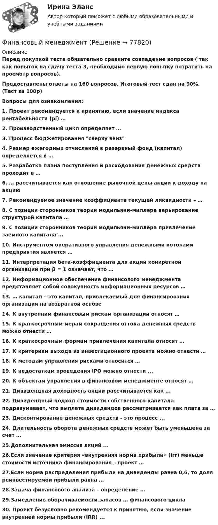     
            Описание
            Перед покупкой теста обязательно сравните совпадение вопросов ( так как попыток на сдачу теста 3, необходимо первую попытку потратить на просмотр вопросов).Предоставлены ответы на 160 вопросов. Итоговый тест сдан на 90%. (Тест за 100р)Вопросы для ознакомления:1.      Проект рекомендуется к принятию, если значение индекса рентабельности (рi) …2.      Производственный цикл определяет …3.      Процесс бюджетирования сверху вниз4.      Размер ежегодных отчислений в резервный фонд (капитал) определяется в …5.      Разработка плана поступления и расходования денежных средств проходит в …6.      … рассчитывается как отношение рыночной цены акции к доходу на акцию7.      Рекомендуемое значение коэффициента текущей ликвидности – …8.      С позиции сторонников теории модильяни-миллера варьирование структурой капитала …9.      С позиции сторонников теории модильяни-миллера привлечение заемного капитала ...10.  Инструментом оперативного управления денежными потоками предприятия является … 11.  Интерпретация бета-коэффициента для акций конкретной организации при β = 1 означает, что …12.  Информационное обеспечение финансового менеджмента представляет собой совокупность информационных ресурсов …13.  … капитал – это капитал, привлекаемый для финансирования организации на возвратной основе14.  К внутренним финансовым рискам организации относят …15.  К краткосрочным мерам сокращения оттока денежных средств можно отнести …16.  К краткосрочным формам привлечения капитала относят …17.  К критериям выхода из инвестиционного проекта можно отнести …18.  К методам управления рисками относится …19.  К недостаткам проведения IPO можно отнести ...20.  К объектам управления в финансовом менеджменте относят …21.  Дивидендная доходность акции рассчитывается как ...22.  Дивидендный подход стоимости собственного капитала подразумевает, что выплата дивидендов рассматривается как плата за …23.  Дисконтирование денежных средств - это процесс ...24.  Длительность оборота денежных средств может быть уменьшена за счет …25.Дополнительная эмиссия акций ...26.Если значение критерия «внутренняя норма прибыли» (irr) меньше стоимости источника финансирования – проект …27.Если норма распределения прибыли на дивиденды равна 0,6, то доля реинвестируемой прибыли равна …28.Задача финансового анализа – определение …29.Замедление оборачиваемости запасов … финансового цикла30.      Проект безусловно рекомендуется к принятию, если значение внутренней нормы прибыли (IRR) ...   
            
            
            Финансовый менеджментФинансовый менеджментФинансовый менеджментФИНАНСОВЫЙ МЕНЕДЖМЕНТФинансовый менеджмент 1 Вариант Рейтинговая Работа ВиттеФинансовый менеджмент, 1 часть (Тест с ответами, Синергия)Финансовый менеджмент 2 Вариант Рейтинговая Работа ВиттеФинансовый контроль предприятий (тест с ответами магистратура Синергия)Финансовый маркетинг (ПКЗ, контрольная)финансовый менеджментфинансовый менеджментфинансовый менеджмент Финансовый менеджментФинансовый менеджмент
