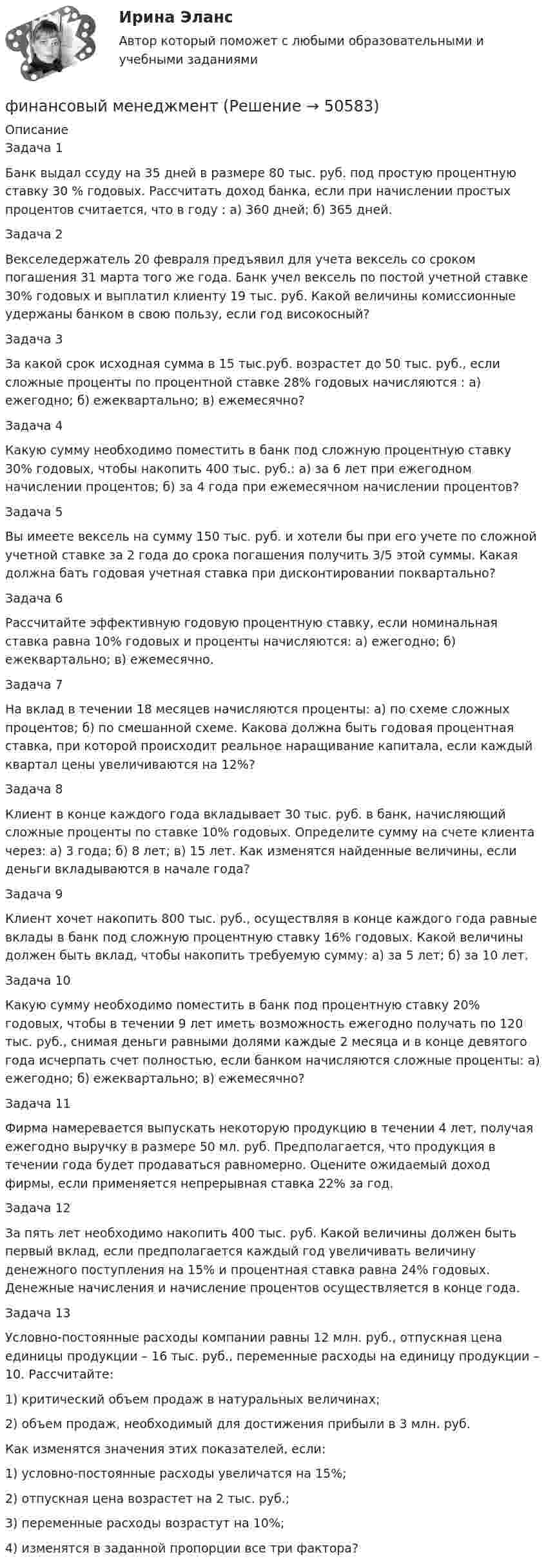      
            Описание
            Задача 1Банк выдал ссуду на 35 дней в размере 80 тыс. руб. под простую процентную ставку 30 % годовых. Рассчитать доход банка, если при начислении простых процентов считается, что в году : а) 360 дней; б) 365 дней.Задача 2Векселедержатель 20 февраля предъявил для учета вексель со сроком погашения 31 марта того же года. Банк учел вексель по постой учетной ставке 30% годовых и выплатил клиенту 19 тыс. руб. Какой величины комиссионные удержаны банком в свою пользу, если год високосный? Задача 3За какой срок исходная сумма в 15 тыс.руб. возрастет до 50 тыс. руб., если сложные проценты по процентной ставке 28% годовых начисляются : а) ежегодно; б) ежеквартально; в) ежемесячно?Задача 4	Какую сумму необходимо поместить в банк под сложную процентную ставку 30% годовых, чтобы накопить 400 тыс. руб.: а) за 6 лет при ежегодном начислении процентов; б) за 4 года при ежемесячном начислении процентов? Задача 5Вы имеете вексель на сумму 150 тыс. руб. и хотели бы при его учете по сложной учетной ставке за 2 года до срока погашения получить 3/5 этой суммы. Какая должна бать годовая учетная ставка при дисконтировании поквартально?Задача 6Рассчитайте эффективную годовую процентную ставку, если номинальная ставка равна 10% годовых и проценты начисляются: а) ежегодно; б) ежеквартально; в) ежемесячно. Задача 7На вклад в течении 18 месяцев начисляются проценты: а) по схеме сложных процентов; б) по смешанной схеме. Какова должна быть годовая процентная ставка, при которой происходит реальное наращивание капитала, если каждый квартал цены увеличиваются на 12%? Задача 8Клиент в конце каждого года вкладывает 30 тыс. руб. в банк, начисляющий сложные проценты по ставке 10% годовых. Определите сумму на счете клиента через: а) 3 года; б) 8 лет; в) 15 лет. Как изменятся найденные величины, если деньги вкладываются в начале года? Задача 9Клиент хочет накопить 800 тыс. руб., осуществляя в конце каждого года равные вклады в банк под сложную процентную ставку 16% годовых. Какой величины должен быть вклад, чтобы накопить требуемую сумму: а) за 5 лет; б) за 10 лет. Задача 10Какую сумму необходимо поместить в банк под процентную ставку 20% годовых, чтобы в течении 9 лет иметь возможность ежегодно получать по 120 тыс. руб., снимая деньги равными долями каждые 2 месяца и в конце девятого года исчерпать счет полностью, если банком начисляются сложные проценты: а) ежегодно; б) ежеквартально; в) ежемесячно? Задача 11Фирма намеревается выпускать некоторую продукцию в течении 4 лет, получая ежегодно выручку в размере 50 мл. руб. Предполагается, что продукция в течении года будет продаваться равномерно. Оцените ожидаемый доход фирмы, если применяется непрерывная ставка 22% за год.Задача 12За пять лет необходимо накопить 400 тыс. руб. Какой величины должен быть первый вклад, если предполагается каждый год увеличивать величину денежного поступления на 15% и процентная ставка равна 24% годовых. Денежные начисления и начисление процентов осуществляется в конце года. Задача 13Условно-постоянные расходы компании равны 12 млн. руб., отпускная цена единицы продукции – 16 тыс. руб., переменные расходы на единицу продукции – 10. Рассчитайте:1)   критический объем продаж в натуральных величинах;2)    объем продаж, необходимый для достижения прибыли в 3 млн. руб. Как изменятся значения этих показателей, если:1)   условно-постоянные расходы увеличатся на 15%;2)   отпускная цена возрастет на 2 тыс. руб.;3)   переменные расходы возрастут на 10%;4)   изменятся в заданной пропорции все три фактора?  
            
            
            Финансовый маркетинг (ПКЗ, контрольная)финансовый менеджментфинансовый менеджментфинансовый менеджмент Финансовый менеджментФинансовый менеджментФинансовый менеджмент💯 Финансовый контроль и контроллинг на предприятии.фмен_БАК (ответы на тест Синергия / МОИ / МТИ / МосАП, ноябрь 2023)💯 Финансовый контроль и контроллинг на предприятии.фмен_БАК (ответы на тест Синергия / МОИ / МТИ / МосАП, январь 2024)Финансовый контроль и экономическая безопасность предприятий. Тест 1Финансовый контроль и экономическая безопасность предприятий. Тест 2Финансовый контроль и экономическая безопасность предприятий. Тест 3Финансовый контроль и экономическая безопасность предприятий. Тест 4Финансовый контроль: основное содержание и задачи