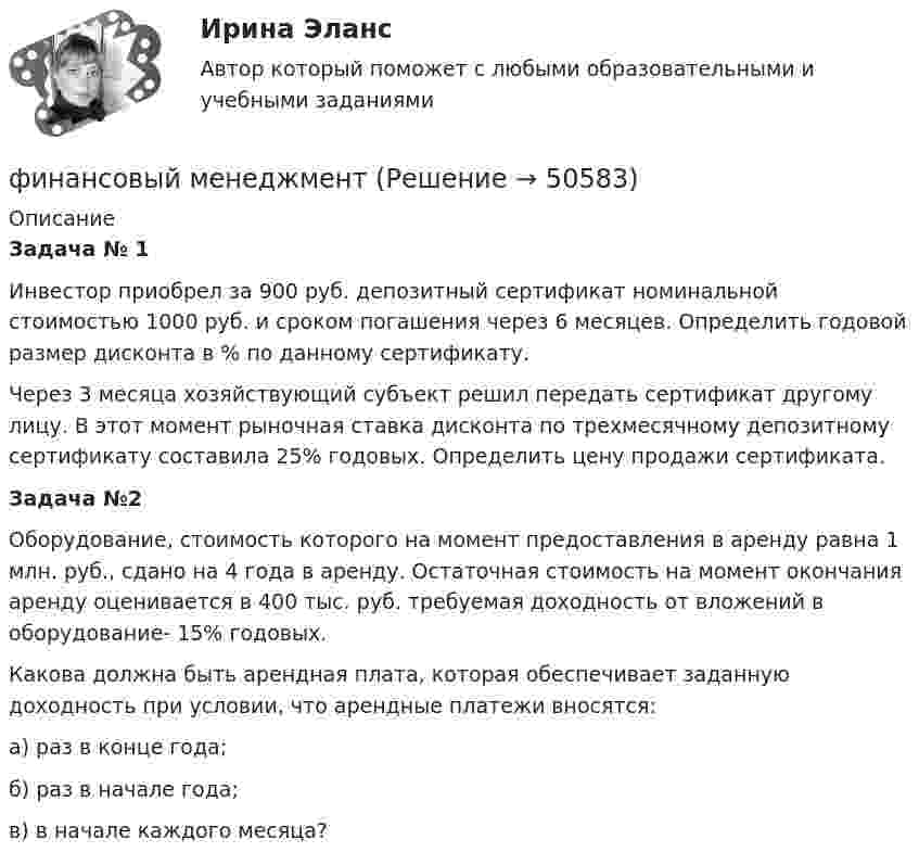      
            Описание
             Задача № 1	Инвестор приобрел за 900 руб. депозитный сертификат номинальной стоимостью 1000 руб. и сроком погашения через 6 месяцев. Определить годовой размер дисконта в % по данному сертификату. 	Через 3 месяца хозяйствующий субъект решил передать сертификат другому  лицу. В этот момент рыночная ставка дисконта по трехмесячному депозитному сертификату составила 25% годовых. Определить цену продажи сертификата. Задача №2	Оборудование, стоимость которого на момент предоставления в аренду равна 1 млн. руб., сдано на 4 года в аренду. Остаточная стоимость на момент окончания аренду оценивается в 400 тыс. руб. требуемая доходность от вложений в оборудование- 15% годовых.	Какова должна быть арендная плата, которая обеспечивает заданную доходность при условии, что арендные платежи вносятся:	а)     раз в конце года;	б)     раз в начале года;       	в)     в начале каждого месяца?  
            
            
            финансовый менеджментфинансовый менеджмент Финансовый менеджментФинансовый менеджментФинансовый менеджментФинансовый менеджментФинансовый менеджментФинансовый контроль и экономическая безопасность предприятий. Тест 1Финансовый контроль и экономическая безопасность предприятий. Тест 2Финансовый контроль и экономическая безопасность предприятий. Тест 3Финансовый контроль и экономическая безопасность предприятий. Тест 4Финансовый контроль: основное содержание и задачиФинансовый контроль предприятий (тест с ответами магистратура Синергия)Финансовый маркетинг (ПКЗ, контрольная)