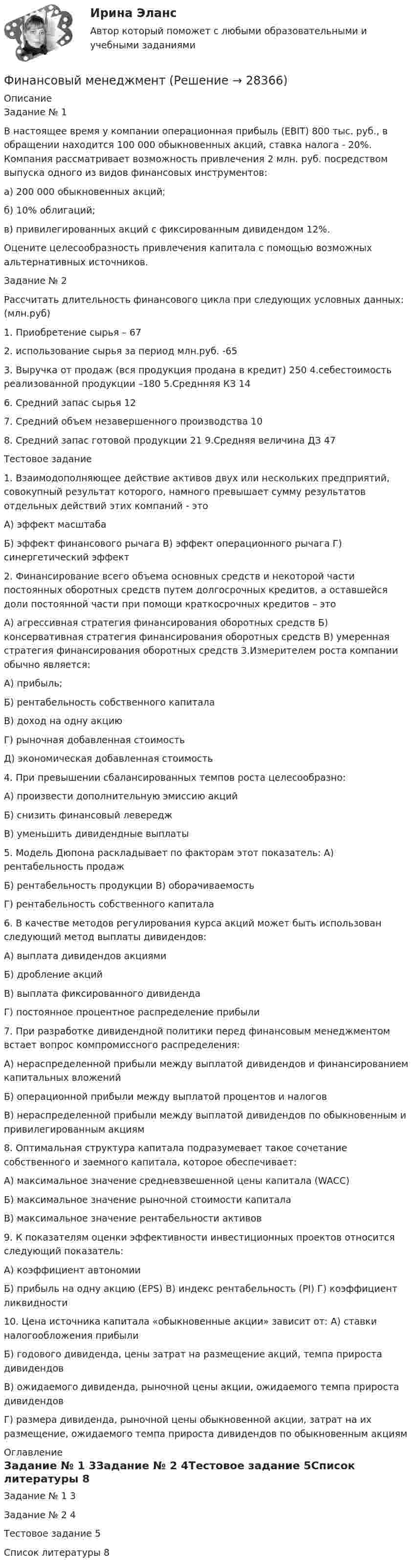      
          Описание
          Задание № 1В настоящее время у компании операционная прибыль (EBIT) 800 тыс. руб., в обращении находится 100 000 обыкновенных акций, ставка налога - 20%. Компания рассматривает возможность привлечения 2 млн. руб. посредством выпуска одного из видов финансовых инструментов:а) 200 000 обыкновенных акций;б) 10% облигаций;в) привилегированных акций с фиксированным дивидендом 12%.Оцените целесообразность привлечения капитала с помощью возможных альтернативных источников.Задание № 2Рассчитать длительность финансового цикла при следующих условных данных: (млн.руб)1.	Приобретение сырья – 672.	использование сырья за период млн.руб. -653.	Выручка от продаж (вся продукция продана в кредит) 250 4.себестоимость реализованной продукции –180 5.Среднняя КЗ 146.	Средний запас сырья 127.	Средний объем незавершенного производства 108.	Средний запас готовой продукции 21 9.Средняя величина ДЗ 47Тестовое задание1.	Взаимодополняющее действие активов двух или нескольких предприятий, совокупный результат которого, намного превышает сумму результатов отдельных действий этих компаний - этоА) эффект масштабаБ) эффект финансового рычага В) эффект операционного рычага Г) синергетический эффект2.	Финансирование всего объема основных средств и некоторой части постоянных оборотных средств путем долгосрочных кредитов, а оставшейся доли постоянной части при помощи краткосрочных кредитов – этоА) агрессивная стратегия финансирования оборотных средств Б) консервативная стратегия финансирования оборотных средств В) умеренная стратегия финансирования оборотных средств 3.Измерителем роста компании обычно является:А) прибыль;Б) рентабельность собственного капиталаВ) доход на одну акциюГ) рыночная добавленная стоимостьД) экономическая добавленная стоимость4.	При превышении сбалансированных темпов роста целесообразно:А) произвести дополнительную эмиссию акцийБ) снизить финансовый левереджВ) уменьшить дивидендные выплаты5.	Модель Дюпона раскладывает по факторам этот показатель: А) рентабельность продажБ) рентабельность продукции В) оборачиваемостьГ) рентабельность собственного капитала6.	В качестве методов регулирования курса акций может быть использован следующий метод выплаты дивидендов:А) выплата дивидендов акциямиБ) дробление акцийВ) выплата фиксированного дивидендаГ) постоянное процентное распределение прибыли7.	При разработке дивидендной политики перед финансовым менеджментом встает вопрос компромиссного распределения:А)	нераспределенной	прибыли	между	выплатой	дивидендов	и финансированием капитальных вложенийБ) операционной прибыли между выплатой процентов и налоговВ)	нераспределенной	прибыли	между	выплатой	дивидендов	по обыкновенным и привилегированным акциям8.	Оптимальная	структура	капитала	подразумевает	такое	сочетание собственного и заемного капитала, которое обеспечивает:А) максимальное значение средневзвешенной цены капитала (WACC)Б) максимальное значение рыночной стоимости капиталаВ) максимальное значение рентабельности активов9.	К показателям оценки эффективности инвестиционных проектов относится следующий показатель:А) коэффициент автономииБ) прибыль на одну акцию (EPS) В) индекс рентабельность (PI) Г) коэффициент ликвидности10.	Цена источника капитала «обыкновенные акции» зависит от: А) ставки налогообложения прибылиБ) годового дивиденда, цены затрат на размещение акций, темпа прироста дивидендовВ) ожидаемого дивиденда, рыночной цены акции, ожидаемого темпа прироста дивидендовГ) размера дивиденда, рыночной цены обыкновенной акции, затрат на их размещение, ожидаемого темпа прироста дивидендов по обыкновенным акциям 
          Оглавление
          Задание № 1	3Задание № 2	4Тестовое задание	5Список литературы	8 
            
            
             Финансовый менеджментФинансовый менеджментФинансовый менеджментФинансовый менеджментФинансовый менеджментФинансовый менеджментФИНАНСОВЫЙ МЕНЕДЖМЕНТФинансовый контроль и экономическая безопасность предприятий. Тест 3Финансовый контроль и экономическая безопасность предприятий. Тест 4Финансовый контроль: основное содержание и задачиФинансовый контроль предприятий (тест с ответами магистратура Синергия)Финансовый маркетинг (ПКЗ, контрольная)финансовый менеджментфинансовый менеджмент