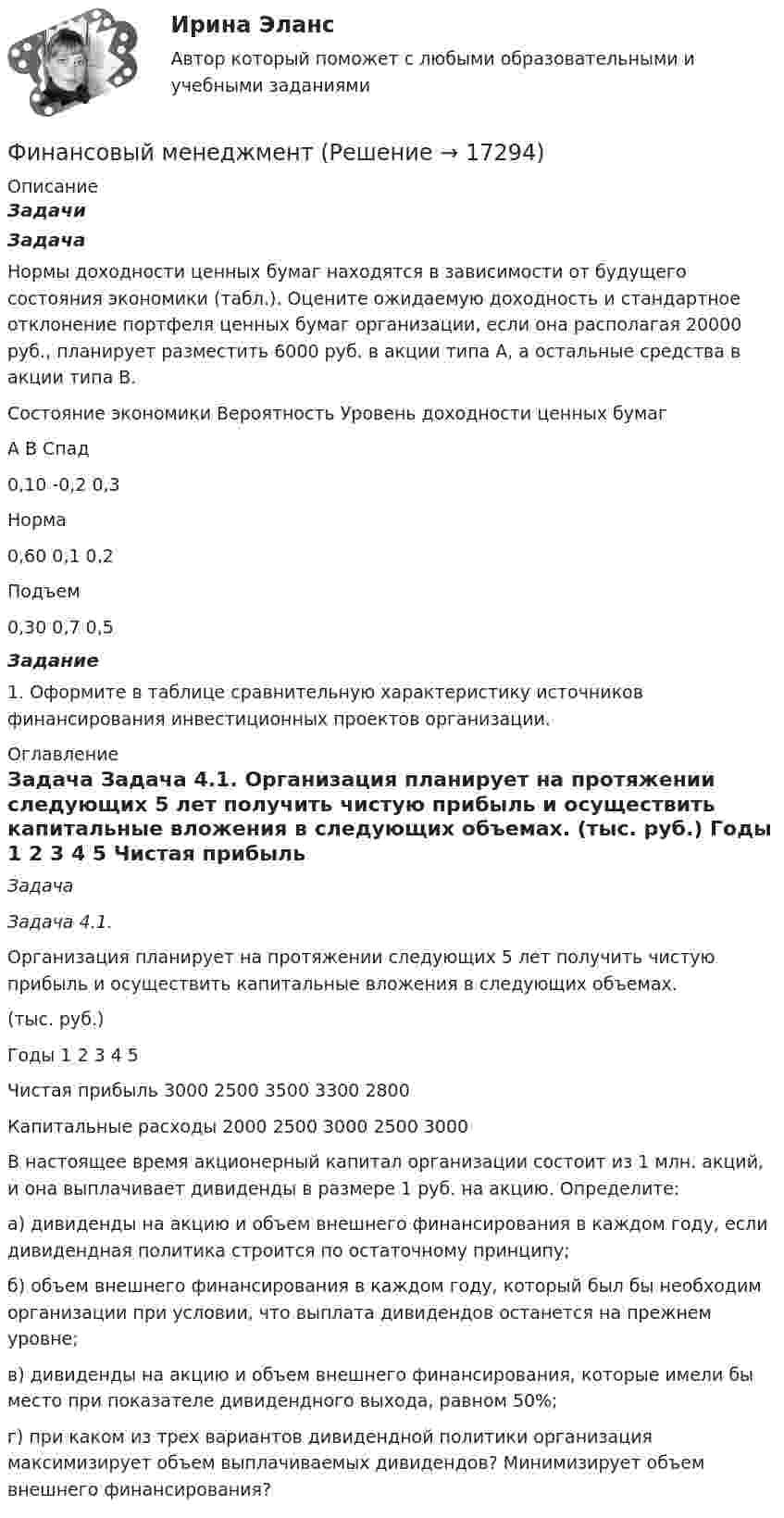     
          Описание
           Задачи Задача 	Нормы доходности ценных бумаг находятся в зависимости от будущего состояния экономики (табл.). Оцените ожидаемую доходность и стандартное отклонение портфеля ценных бумаг организации, если она располагая 20000 руб., планирует разместить 6000 руб. в акции типа А, а остальные средства в акции типа В.	   Состояние экономики Вероятность Уровень доходности ценных бумаг   А В   Спад 0,10 -0,2 0,3   Норма 0,60 0,1 0,2   Подъем 0,30 0,7 0,5   Задание	 	1. Оформите в таблице сравнительную характеристику источников финансирования инвестиционных проектов организации. 
          Оглавление
           Задача Задача 4.1.	Организация планирует на протяжении следующих 5 лет получить чистую прибыль и осуществить капитальные вложения в следующих объемах.	(тыс. руб.)  Годы 1 2 3 4 5   Чистая прибыль 3000 2500 3500 3300 2800   Капитальные расходы 2000 2500 3000 2500 3000  	В настоящее время акционерный капитал организации состоит из 1 млн. акций, и она выплачивает дивиденды в размере 1 руб. на акцию. Определите:	а) дивиденды на акцию и объем внешнего финансирования в каждом году, если дивидендная политика строится по остаточному принципу;	б) объем внешнего финансирования в каждом году, который был бы необходим организации при условии, что выплата дивидендов останется на прежнем уровне;	в) дивиденды на акцию и объем внешнего финансирования, которые имели бы место при показателе дивидендного выхода, равном 50%;	г) при каком из трех вариантов дивидендной политики организация максимизирует объем выплачиваемых дивидендов? Минимизирует объем внешнего финансирования? 
            
            
            Финансовый менеджментФинансовый менеджментФинансовый менеджментФинансовый менеджментФинансовый менеджментФИНАНСОВЫЙ МЕНЕДЖМЕНТФинансовый менеджмент 1 Вариант Рейтинговая Работа ВиттеФинансовый контроль и экономическая безопасность предприятий. Тест 4Финансовый контроль: основное содержание и задачиФинансовый контроль предприятий (тест с ответами магистратура Синергия)Финансовый маркетинг (ПКЗ, контрольная)финансовый менеджментфинансовый менеджментфинансовый менеджмент