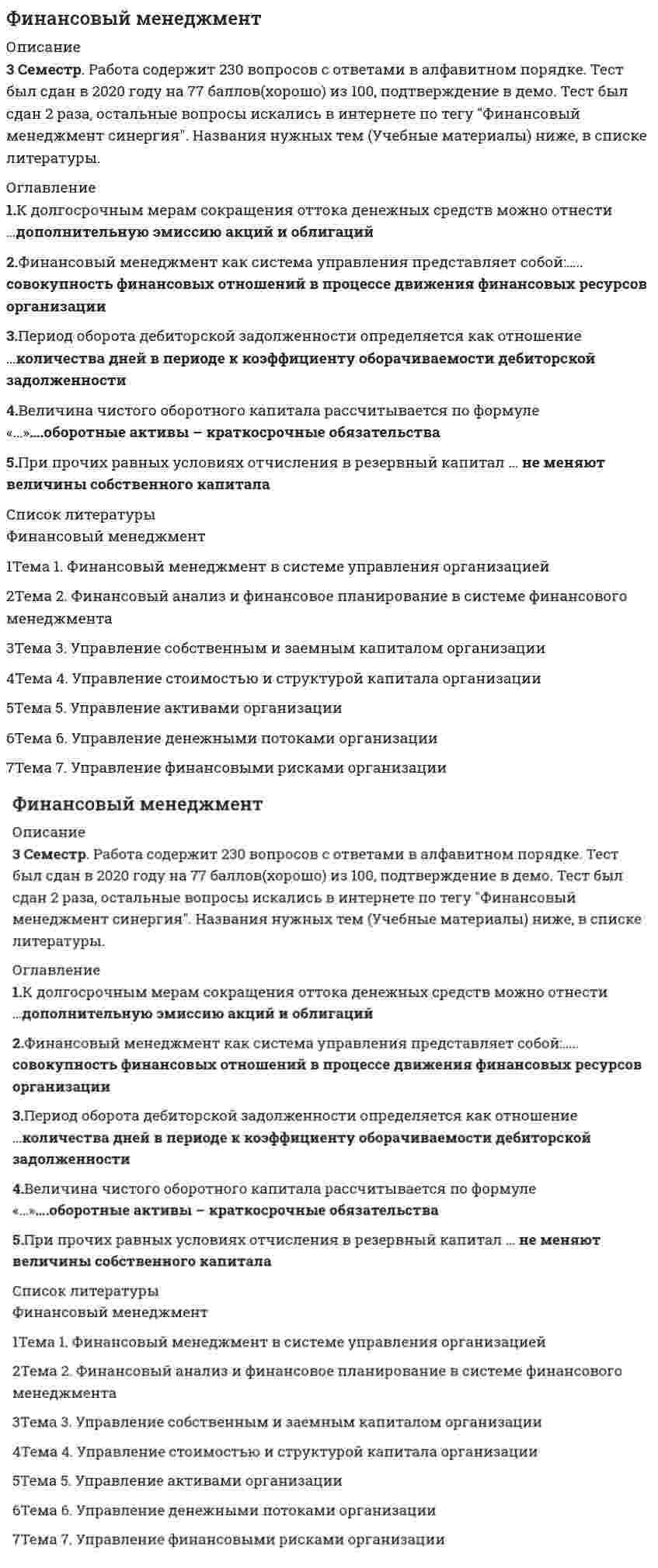     
          Описание
          База состоит из 85 вопросов с ответами. Сдано на 83 балла (были попытки на 80 и 87 баллов). ﻿Год формирования базы ответов и сдачи - 2021.Верные ответы выделены зеленым цветом.После покупки, вы получите файл с ответами на вопросы которые указаны ниже: 
          Оглавление
          1. В состав операционных бюджетов организации входит … бюджет прямых затрат на оплату труда инвестиционный бюджет налоговый бюджет бюджет движения денежных средств2. Дивиденд – это часть … пропорционально их долям в уставном капитале прибыли отчетного периода, выплачиваемая акционерам доходов отчетного периода, выплачиваемая акционерам фонда потребления, выплачиваемая акционерам имущества акционерного общества, изымаемая его акционерами3. Задача финансового анализа – определение … текущего финансового состояния организации стратегического развития организации объемов расходов организации факторов риска4. Основные функции финансового менеджмента – это планирование, … и контроль мотивация, организация регулирование, мотивация анализ, регулирование мотивация, анализ5. Коэффициент вариации является инструментом … расчета финансового риска статистического метода метода экспертных оценок аналитического способа6. Эффект финансового рычага зависит от доли … заемных ресурсов всех бесплатных кредитных банковских7. Интерпретация бета-коэффициента для акций конкретной организации при β = 1 означает, что … инвестирование в акции более рискованно, чем в среднем на рынке инвестирование в акции менее рискованно, чем в среднем на рынке акции организации имеют среднюю степень риска, которая сложилась на рынке в целом инвестирование в акции не является рискованным8. Неверно, что к способам снижения рисков невозврата дебиторской задолженности относят … резервирование диверсификацию лимитирование хеджирование9. … активы характеризуют имущественные ценности организации, обслуживающие текущую деятельность организации и полностью потребляемые в процессе одного производственного цикла Оборотные Текущие Финансовые10. Основоположники концепции индифферентности структуры капитала – … X. Де-Анжело и Р. Масюлис Р. Масюлис и Дж. Уорнер Ф. Модильяни и М. Миллер М. Гордон и М. Дженсен11. Инструментом оперативного управления денежными потоками предприятия является … бюджет доходов и расходов бюджет движения денежных средств платежный календарь кредитный план12. Неверно, что … относится к методам оптимизации избыточного денежного потока использование современных форм рефинансирования дебиторской задолженности ускорение периода разработки и реализации инвестиционных проектов формирование портфеля финансовых инвестиций диверсификация операционной деятельности13. Неверно, что в числе основоположников концепции противоречия интересов формирования структуры капитала – … X. Де-Анжело и Р. Масюлис Р. Масюлис и Дж. Уорнер Ф. Модильяни и М. Миллер М. Гордон и М. Дженсен14. … требует обязательной государственной регистрации Облигационный заем Вексельный заем Коммерческий кредит Синдицированный кредит15. Финансовый менеджмент как система управления представляет собой: инструменты управления организацией методы и приемы управления организацией совокупность финансовых отношений в процессе движения финансовых ресурсов организации управление финансовой деятельностью субъектов и объектов организации16. Основная задача финансового менеджмента – … организации использование денежного оборота расчет финансовых рисков стратегическое планирование поиск источников и способов финансирования бизнеса17. Эквиваленты денежных средств – это …уставный капитал кредиторская задолженность высоколиквидные финансовые вложения18. Информационное обеспечение финансового менеджмента представляет собой совокупность информационных ресурсов … организации, используемых в процессе принятия управленческих решений организации, используемых в процессе финансового анализа финансовых организаций, используемых в процессе принятия управленческих решений организации, используемых в процессе подачи заявки на заем19. К бесплатным инструментам финансирования можно отнести … облигационный заем вексельный заем товарный кредит синдицированный кредит20. Неверно, что по характеру участия в хозяйственном процессе и скорости оборота выделяют … активы оборотные текущие финансовые внеоборотные21. Разработка плана поступления и расходования денежных средств проходит в … два этапа три этапа четыре этапа пять этапов22. К краткосрочным формам привлечения капитала относят … синдицированный кредит облигационный заем овердрафт проектное финансирование23. Под предельной стоимостью капитала понимается уровень стоимости … его единицы, дополнительно привлекаемой организацией каждой последующей каждой постоянной предельной каждой новой24. К объектам управления в финансовом менеджменте относят … финансовые отношения финансовые ресурсы денежные потоки совокупность финансовых ресурсов, источники их формирования и финансовые отношения25. Понятие «структура капитала» характеризуется как соотношение собственного и … капитала организации заемного банковского инвестиционного кредитного26. Бюджет … в первую очередь разрабатывается в процессе операционного планирования производственной деятельности организации производства продаж доходов и расходов прямых материальных затрат27. Неверно, что к показателям оценки стоимости капитала относят … стоимость капитала средневзвешенную предельную нормативную28. Существует …, которые отражают различные подходы оптимизации структуры капитала две концепции четыре концепции пять концепций семь концепций29. Целью управления структурой капитала является поиск оптимального соотношения между … капиталом организации собственным и заемным собственным и банковским собственным и инвестиционным собственным и кредитным30. Неверно, что к внешним источникам информации относят … показатели конъюнктуры рынка показатели деятельности конкурентов нормативно-плановые показатели нормативно-регулирующие показатели31. Неверно, что к вариантам политики формирования оборотных активов организации относят … политику консервативную умеренную агрессивную оптимизационную32. Неверно, что к субъектам управления финансовой деятельностью организации относят … организации структурные подразделения функциональные подразделения организационную структуру управления финансами активы и пассивы33. Производственный цикл определяет … денежные средства, используемые для приобретения сырья и материалов, которые в процессе производственной деятельности превращаются в запасы готовой продукции период полного оборота материальных активов, используемых для обслуживания производственного процесса, начиная с поступления сырья и заканчивая отгрузкой готовой продукциипериод полного оборота денежных средств, начиная с момента погашения кредиторской задолженности за полученные сырье и материалы и заканчивая погашением дебиторской задолженности за готовую продукцию оценка суммы и уровня среднего остатка денежных средств с позиций обеспечения платежеспособности организации, а также эффективности их использования34. Коэффициент абсолютной ликвидности показывает, какую часть … краткосрочных обязательств организация может погасить в ближайшее время всех обязательств организация может погасить в ближайшее время краткосрочных обязательств организация может погасить, мобилизовав все оборотные активы долгосрочных обязательств организация может погасить в ближайшее время35. Выплату минимального стабильного размера дивидендов с надбавкой в различные периоды предполагает … дивидендная политика консервативная умеренная агрессивная36. Целью финансового менеджмента является … организации рост рыночной стоимости оптимизация финансовых ресурсов сокращение заемного капитала оптимизация принятия управленческих решений38. Неверно, что … относится к методам оптимизации дефицитного денежного потока увеличение размера скидок за наличный расчет частичная или полная предоплата за произведенную продукцию ускорение инкассации дебиторской задолженности досрочное погашение долгосрочных кредитов39. Неверно, что … является задачей финансового планирования прогнозирование будущего финансового состояния стандартизация финансовой информации сопоставление фактических и плановых результатов прогнозирование профицита бюджета организации40. Потребность во внеоборотных активах покрывается ...уставным капиталомсобственным капиталомсобственным капиталом и долгосрочными кредитами и займамидолгосрочными кредитами и займами41. Под понятием финансовая устойчивость понимается …независимость организации от внешних источников финансированиязависимость организации от конъюнктуры рынковналичие у организации собственного капиталастепень обеспеченности организации собственными оборотными средствами и денежными активами, необходимыми для обеспечения платежеспособности42. Дисконтирование денежных средств - это процесс ...приведения настоящей (текущей) стоимости денег к их будущей стоимостирасчета расходов на осуществление проектаприведения будущей стоимости денег к их настоящей (текущей) стоимостиоценки эффективности инвестиционного проекта43. Показатель, отражающий величину ставки дисконтирования, при которой доходы по проекту равны инвестиционным затратам, - это ...коэффициент эффективности инвестицийвнутренняя норма прибылииндекс рентабельностичистая приведенная стоимость44. Неверно, что ... относят к объектам управления финансовой деятельностью организациимаркетинговые исследованияденежные потокифинансовые рискифинансовые результаты45. Средства резервного капитала предназначены дляприобретения внеоборотных активоввыплаты процентов по облигациямначисления дивидендовпокрытия убытков46. Неверно, что для … предназначены средства резервного капиталаначисления дивидендов погашения облигаций обществавыкупа собственных акцийпокрытия убытков47. ... учет — это законодательно регламентированная совокупность процедур наблюдения, сбора, измерения, регистрации и обработки информации об имуществе, источниках его формирования, финансовых и хозяйственных операциях предприятия в стоимостной оценке, с целью составления и представления пользователям финансовой отчетностиФинансовыйАналитическийСтатистическийУправленческий48. ... — это показатель, характеризующий спектр усилий, направленных на продвижение предприятия на рынкеДеловая активностьФинансовая устойчивостьФинансовый потенциалИмущественный потенциал49. Финансирование оборотных средств преимущественно за счет собственного капитала приводит к ...недоиспользованию эффекта финансового рычагариску неэффективного использования собственных средствувеличению прибылиснижению финансовой устойчивости50. … относится к специальным бюджетамБюджет производственных расходовКредитный планБюджет коммерческих расходовБюджет доходов и расходов51. Бюджет … относится к специальным бюджетам накладных расходовналоговпрямых затрат трудауправленческих расходов52. ... - это уровень стоимости каждой новой единицы капитала, дополнительно привлекаемой организациейСтоимость размещенияСредневзвешенная стоимостьПредельная стоимостьСтоимость привлечения53. Наращение денежных средств - это процесс ...приведения будущей стоимости денег к их настоящей (текущей) стоимостиприведения настоящей (текущей) стоимости денег к их будущей стоимостирасчета расходов на осуществление проектаоценки эффективности инвестиционного проекта54. Согласно требованиям законодательства доля чистой прибыли, ежегодно отчисляемой в резервный фонд (капитал), не может быть менее ...15%10%1%5%55. На уровень финансовой устойчивости организации влияет ...соотношение наличных денежных средств и кредиторской задолженностисоотношение собственного и заемного капиталасоотношение денежных средств и заемного капиталавеличина оборотных активов предприятия56. К краткосрочным формам привлечения капитала относят …облигационный заемпроектное финансированиеовердрафтсиндицированный кредит57. Кредитование под залог недвижимости представляет собойфакторингипотекуфорфейтинглизинг58. Краткосрочные кредиты – это кредиты, предоставленные на срок ...до 6 месяцевдо 1 годаот 1 года до 3 летболее 3 лет59. Схема простых процентов …предполагает капитализацию процентов лишь для краткосрочных финансовых операцийпредполагает капитализацию процентов лишь для долгосрочных финансовых операцийне предполагает капитализации процентовпредполагает капитализацию процентов60. Схема сложных процентов …предполагает капитализацию процентов только для долгосрочных финансовых операцийпредполагает капитализацию процентов только для краткосрочных финансовых операцийне предполагает капитализации процентовпредполагает капитализацию процентов61. Проект … при положительном значении NPVне является ни прибыльным, ни убыточнымявляется убыточнымявляется прибыльным62. Метод чистой приведенной стоимости используется для ...оценки фондоотдачиоценки эффективности инвестиционных проектовпрогнозирования возможного банкротства организациианализа оборачиваемости собственного капитала63. ... - это документ финансовой отчетности, который в денежном выражении и на определенную дату отражает источники формирования денежных средств организации и направления их использованияБухгалтерский балансОтчет о прибылях и убыткахОтчет об изменении капиталаОтчет о движении денежных средств64. К отличительным особенностям портфеля финансовых инвестиций, по сравнению с портфелем реальных инвестиций, относится ...более высокая оперативность принятия решений в процессе управления портфелемболее высокий динамизм мониторинга портфеляболее высокая ликвидность и более высокий динамизм мониторинга портфеля, а также более высокая оперативность принятия решений в процессе управления портфелемболее высокая ликвидность65. Организации для мобилизации финансовых ресурсов на финансовом рынке используют ...инвестиции в ценные бумаги и основные фонды предприятийуплату налогов и сборов в бюджетную систему РФпривлечение денежных средств в депозитыбанковские кредиты, займы, выпуск долговых ценных бумаг66. … – это отношение величины прибыли на одну обыкновенную акцию к ее рыночной ценеЭффективностьРентабельностьДоходность акцииДоход по акции67. … рассчитывается как отношение рыночной цены акции к доходу на акциюЦенность акцииДивидендная доходностьДивидендный выходДоход на акцию68. Дивиденд - это часть ... пропорционально их долям в уставном капиталефонда потребления, выплачиваемая акционерамимущества акционерного общества, изымаемая его акционерамприбыли отчетного периода, выплачиваемая акционерамдоходов отчетного периода, выплачиваемая акционерам69. Выплата дивидендов акциями …приводит к уменьшению собственного капиталаприводит к уменьшению нераспределенной прибылине влияет на величину собственного капиталаприводит к увеличению собственного капитала70. Оборачиваемость дебиторской задолженности определяется как отношение ...оборотных активов к дебиторской задолженностивыручки от реализации к средней величине дебиторской задолженностисредней величины дебиторской задолженности к выручке от реализациисомнительной дебиторской задолженности к дебиторской задолженности71. Диверсификация портфеля – это …создание фондов внутри организации на случай возникновения возможных финансовых потерьпроцесс распределения средств по различным инвестиционным инструментампроцесс подбора ценных бумаг, имеющих положительную корреляциюпроцесс замены инструментов с падающей доходностью на инструменты с растущей доходностью72. Финансовый менеджмент организации представляет собой …комплекс мероприятий, направленных на формирование капитала, денежных доходов и различных фондов организацииполитику организации в области использования прибылиуправление процессами формирования, распределения и использования финансовых ресурсов организации и оптимизацией ее денежных потоковкомплекс мероприятий, направленных на приведение в соответствие уровня товарно-материальных запасов организации планируемым объемам производства и продаж73. Коэффициент финансового рычага характеризует …финансовую устойчивостьликвидностьплатежеспособностьрентабельность74. Проект рекомендуется к принятию, если значение индекса рентабельности (PI) ...больше нуляпревышает темп инфляциине отрицательнобольше единицы75. Величина дисконтированного срока окупаемости … срока окупаемостине превышает величинусоответствует величинепревышает величину76. Норма дивидендных выплат определяется как отношение …дивидендной доходности к цене за акциюдивиденда на акцию к дивидендной доходностиприбыли на акцию к цене за акциюдивиденда на акцию к прибыли на акцию77. Дивидендная доходность акции рассчитывается как ...дивиденд, выплачиваемый по акции/рыночная цена акциирыночная цена акции/доход на акциюдивиденд, выплачиваемый по акции/прибыль на акцию(чистая прибыль – величина дивидендов по привилегированным акциям)/рыночная цена акции78.Эффект финансового рычага способствует росту рентабельности собственного капитала, если …стоимость заемного капитала соответствует рентабельности активов организациирентабельность продаж выше процентной ставки за кредитстоимость заемного капитала выше рентабельности активов организациистоимость заемного капитала ниже рентабельности активов организации79. … создаются для обеспечения текущей сбытовой деятельностиЗапасы сырья и материаловСезонные запасыЗапасы готовой продукции80. К проблемам, связанным с избыточными запасами, относится …упущенная выгода из-за недовыпуска готовой продукциинарушение ритмичности производствасрыв производственной программырост количества неликвидных запасов81. Неверно, что ... относится к методам оптимизации избыточного денежного потокадиверсификация операционной деятельностииспользование современных форм рефинансирования дебиторской задолженностиускорение периода разработки и реализации инвестиционных проектовформирование портфеля финансовых инвестиций82. Оптимальный уровень денежных средств организации при случайном характере денежных поступлений и выплат определяется с помощью модели …Модильяни-МиллераГордонаБаумоляМиллера-Орра83. Коэффициент оборачиваемости … – это показатель, характеризующий скорость оборота задолженности предприятия поставщикамкредиторской задолженностидебиторской задолженностиосновных средствактивов84. Неверно, что … относится к методам управления рискамихеджированиесертификациядиверсификациясамострахование85. … – это расширение сферы деятельности фирмы на различных направлениях для минимизации рисковСертификацияУнификацияДиверсификацияСтратификация 
            
            
            Финансовый Менеджмент 2021 (83 балла + все ответы на тест Синергия)Финансовый Менеджмент 2021 Синергия\ МОИ (100 баллов) 160 вопросовФинансовый менеджмент ММУ. Ответы на 80 баллов из 100 Тест1. Финансовый менеджмент. Ответы на 89 вопросов (93 балла). МФПУ Синергия, МОИ.Финансовый менеджмент Ответы на тест СинергияФинансовый менеджмент Синергия 2021Финансовый менеджмент Синергия 2021. 2Финансовые рынки и финансово-кредитные институты ( тест с ответами Синергия) Финансовые рынки и финансовые институты (Ответы на тест Синергия, МОИ) 2021г Оценка 87Финансовый анализ.дпо (тест с ответами МТИ/МОИ)Финансовый анализ (продвинутый уровень) тест с ответами СинергияФинансовый анализ.Тест Синергия ОТВЕТЫ. (продвинутый уровень)Финансовый анализ (тест с ответами Синергия)финансовый менеджмент