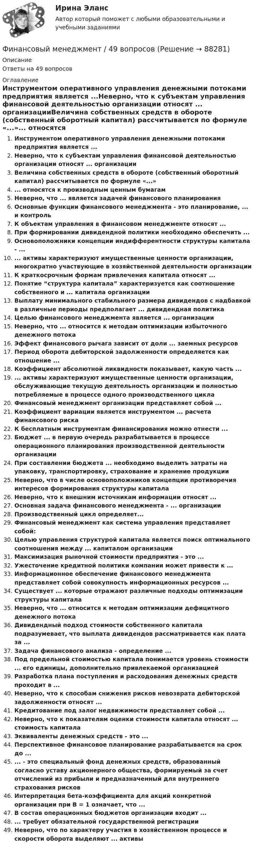      
            Описание
            Ответы на 49 вопросов 
            Оглавление
            Инструментом оперативного управления денежными потоками предприятия является ...Неверно, что к субъектам управления финансовой деятельностью организации относят ... организацииВеличина собственных средств в обороте (собственный оборотный капитал) рассчитывается по формуле «...»... относятся к производным ценным бумагамНеверно, что ... является задачей финансового планированияОсновные функции финансового менеджмента - это планирование, ... и контрольК объектам управления в финансовом менеджменте относят ...При формировании дивидендной политики необходимо обеспечить ...Основоположники концепции индифферентности структуры капитала - ...... активы характеризуют имущественные ценности организации, многократно участвующие в хозяйственной деятельности организацииК краткосрочным формам привлечения капитала относят ...Понятие “структура капитала” характеризуется как соотношение собственного и ... капитала организацииВыплату минимального стабильного размера дивидендов с надбавкой в различные периоды предполагает ... дивидендная политикаЦелью финансового менеджмента является ... организацииНеверно, что ... относится к методам оптимизации избыточного денежного потокаЭффект финансового рычага зависит от доли ... заемных ресурсовПериод оборота дебиторской задолженности определяется как отношение ...Коэффициент абсолютной ликвидности показывает, какую часть ...... активы характеризуют имущественные ценности организации, обслуживающие текущую деятельность организации и полностью потребляемые в процессе одного производственного циклаФинансовый менеджмент организации представляет собой ...Коэффициент вариации является инструментом ... расчета финансового рискаК бесплатным инструментам финансирования можно отнести ...Бюджет ... в первую очередь разрабатывается в процессе операционного планирования производственной деятельности организацииПри составлении бюджета ... необходимо выделить затраты на упаковку, транспортировку, страхование и хранение продукцииНеверно, что в числе основоположников концепции противоречия интересов формирования структуры капиталаНеверно, что к внешним источникам информации относят ...Основная задача финансового менеджмента - ... организацииПроизводственный цикл определяет...Финансовый менеджмент как система управления представляет собой:Целью управления структурой капитала является поиск оптимального соотношения между ... капиталом организацииМаксимизация рыночной стоимости предприятия - это ...Ужесточение кредитной политики компании может привести к ...Информационное обеспечение финансового менеджмента представляет собой совокупность информационных ресурсов ...Существует ... которые отражают различные подходы оптимизации структуры капиталаНеверно, что ... относится к методам оптимизации дефицитного денежного потокаДивидендный подход стоимости собственного капитала подразумевает, что выплата дивидендов рассматривается как плата за ...Задача финансового анализа - определение ...Под предельной стоимостью капитала понимается уровень стоимости ... его единицы, дополнительно привлекаемой организациейРазработка плана поступления и расходования денежных средств проходит в ...Неверно, что к способам снижения рисков невозврата дебиторской задолженности относят ...Кредитование под залог недвижимости представляет собой ...Неверно, что к показателям оценки стоимости капитала относят ... стоимость капиталаЭквиваленты денежных средств - это ...Перспективное финансовое планирование разрабатывается на срок до ...... - это специальный фонд денежных средств, образованный согласно уставу акционерного общества, формируемый за счет отчислений из прибыли и предназначенный для внутреннего страхования рисковИнтерпретация бета-коэффициента для акций конкретной организации при В = 1 означает, что ...В состав операционных бюджетов организации входит ...... требует обязательной государственной регистрацииНеверно, что по характеру участия в хозяйственном процессе и скорости оборота выделяют ... активы  
            
            
            Финансовый менеджмент, 3 часть (Тест с ответами, Синергия)Финансовый менеджмент / 49 вопросовФинансовый менеджмент, 4 часть (Тест с ответами, Синергия)Финансовый менеджмент, 5 часть (Тест с ответами, Синергия)Финансовый менеджмент (786 вопросов)Финансовый менеджмент 7 семестр (тест с ответами) 70,83%Финансовый менеджмент 80 из 100 баллов.  Тест Синергия. Ответы на тест.ФИНАНСОВЫЙ МЕНЕДЖМЕНТФинансовый менеджмент 1 Вариант Рейтинговая Работа ВиттеФинансовый менеджмент, 1 часть (Тест с ответами, Синергия)Финансовый менеджмент 2 Вариант Рейтинговая Работа ВиттеФинансовый менеджмент 2 Вариант Рейтинговая Работа Витте часть 2Финансовый менеджмент, 2 часть (Тест с ответами, Синергия)Финансовый менеджмент 3 Вариант Рейтинговая Работа Витте