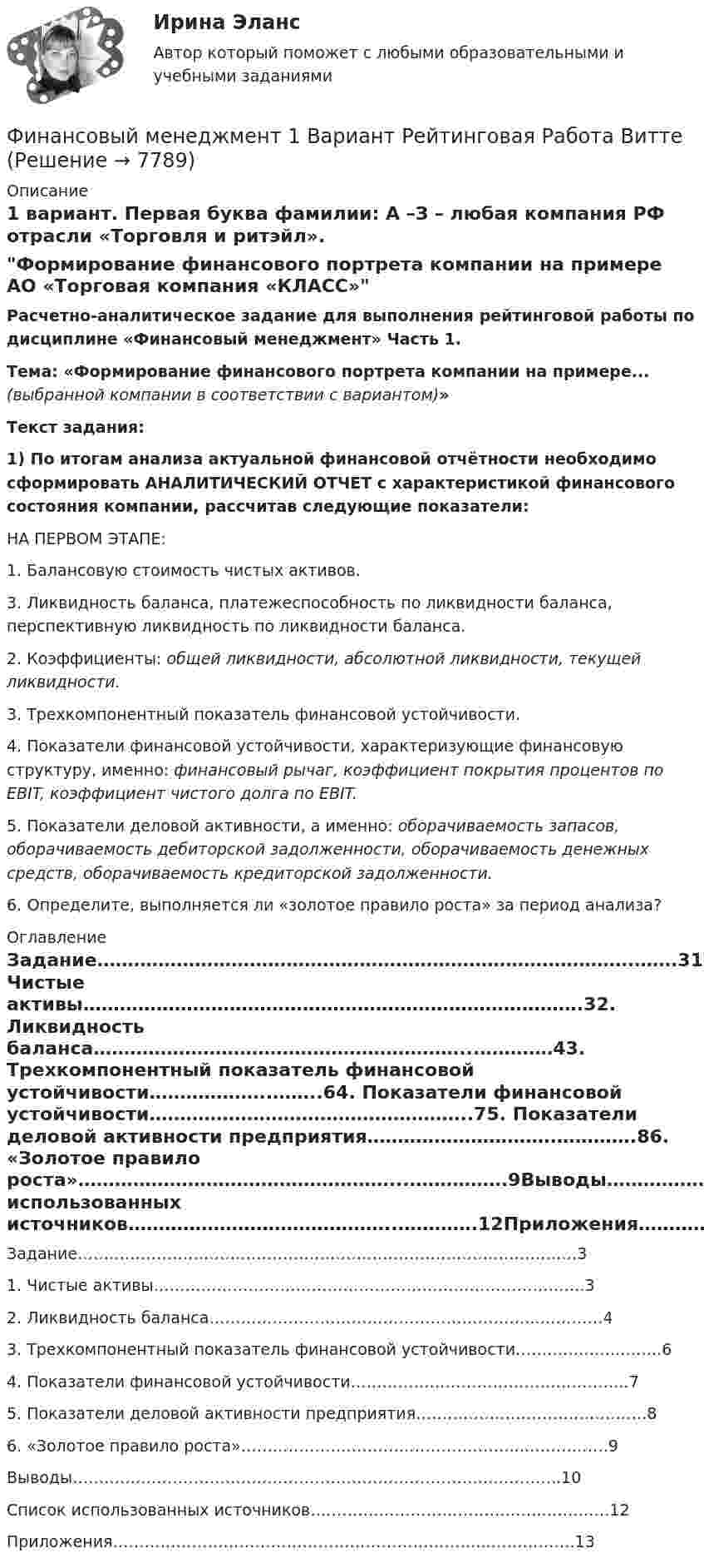     
          Описание
           1 вариант. Первая буква фамилии: А –З – любая компания РФ отрасли «Торговля и ритэйл».Формирование финансового портрета компании на примере АО «Торговая компания «КЛАСС» Расчетно-аналитическое задание для выполнения рейтинговой работы по дисциплине «Финансовый менеджмент» Часть 1.Тема: «Формирование финансового портрета компании на примере... (выбранной компании в соответствии с вариантом)» Текст задания: 1) По итогам анализа актуальной финансовой отчётности необходимо сформировать АНАЛИТИЧЕСКИЙ ОТЧЕТ с характеристикой финансового состояния компании, рассчитав следующие показатели:	НА ПЕРВОМ ЭТАПЕ:	1. Балансовую стоимость чистых активов.	3. Ликвидность баланса, платежеспособность по ликвидности баланса, перспективную ликвидность по ликвидности баланса.	2. Коэффициенты: общей ликвидности, абсолютной ликвидности, текущей ликвидности. 	3. Трехкомпонентный показатель финансовой устойчивости.	4. Показатели финансовой устойчивости, характеризующие финансовую структуру, именно: финансовый рычаг, коэффициент покрытия процентов по EBIT, коэффициент чистого долга по EBIT.	5. Показатели деловой активности, а именно: оборачиваемость запасов, оборачиваемость дебиторской задолженности, оборачиваемость денежных средств, оборачиваемость кредиторской задолженности.	6. Определите, выполняется ли «золотое правило роста» за период анализа? 
          Оглавление
          Задание…………………………………………………………………………….…….31. Чистые активы……………………………………………………………………….32. Ликвидность баланса……………………………………………………...…………43. Трехкомпонентный показатель финансовой устойчивости………………..……..64. Показатели финансовой устойчивости……………………………………………..75. Показатели деловой активности предприятия………………………….………….86. «Золотое правило роста»……………………………………………...…………….9Выводы…………………………………………………………………….…………..10Список использованных источников……………………………………..………….12Приложения……………………………………………………………...…………….13 
            
            
            ФИНАНСОВЫЙ МЕНЕДЖМЕНТФинансовый менеджмент 1 Вариант Рейтинговая Работа ВиттеФинансовый менеджмент, 1 часть (Тест с ответами, Синергия)Финансовый менеджмент 2 Вариант Рейтинговая Работа ВиттеФинансовый менеджмент 2 Вариант Рейтинговая Работа Витте часть 2Финансовый менеджмент, 2 часть (Тест с ответами, Синергия)Финансовый менеджмент 3 Вариант Рейтинговая Работа Виттефинансовый менеджментфинансовый менеджмент Финансовый менеджментФинансовый менеджментФинансовый менеджментФинансовый менеджментФинансовый менеджмент