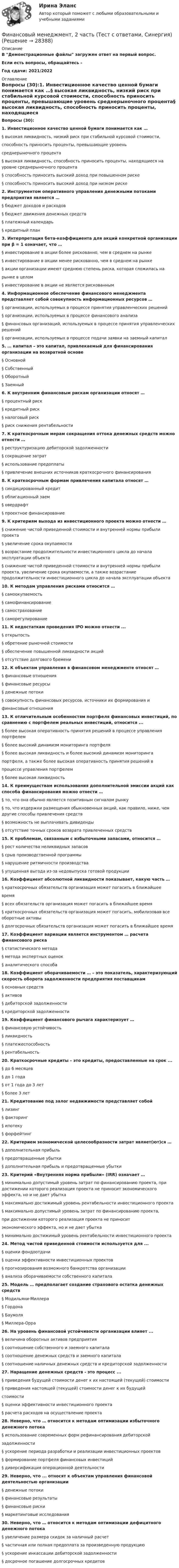     
          Описание
          В Демонстрационные файлы загружен ответ на первый вопрос.Если есть вопросы, обращайтесь - Год сдачи: 2021/2022 
          Оглавление
          Вопросы (30):1.               Инвестиционное качество ценной бумаги понимается как …§                высокая ликвидность, низкий риск при стабильной курсовой стоимости, способность приносить проценты, превышающие уровень среднерыночного процента§                высокая ликвидность, способность приносить проценты, находящиеся на уровне среднерыночного процента§                способность приносить высокий доход при повышенном риске§                способность приносить высокий доход при низком риске2.               Инструментом оперативного управления денежными потоками предприятия является …§                бюджет доходов и расходов§                бюджет движения денежных средств§                платежный календарь§                кредитный план3.               Интерпретация бета-коэффициента для акций конкретной организации при β = 1 означает, что …§                инвестирование в акции более рискованно, чем в среднем на рынке§                инвестирование в акции менее рискованно, чем в среднем на рынке§                акции организации имеют среднюю степень риска, которая сложилась на рынке в целом§                инвестирование в акции не является рискованным 4.               Информационное обеспечение финансового менеджмента представляет собой совокупность информационных ресурсов …§                организации, используемых в процессе принятия управленческих решений§                организации, используемых в процессе финансового анализа§                финансовых организаций, используемых в процессе принятия управленческих решений§                организации, используемых в процессе подачи заявки на заемный капитал5.               … капитал – это капитал, привлекаемый для финансирования организации на возвратной основе§                Основной§                Собственный§                Оборотный§                Заемный6.               К внутренним финансовым рискам организации относят …§                процентный риск§                кредитный риск§                налоговый риск§                риск снижения рентабельности7.               К краткосрочным мерам сокращения оттока денежных средств можно отнести …§                реструктуризацию дебиторской задолженности§                сокращение затрат§                использование предоплаты§                привлечение внешних источников краткосрочного финансирования8.               К краткосрочным формам привлечения капитала относят …§                синдицированный кредит§                облигационный заем§                овердрафт§                проектное финансирование9.               К критериям выхода из инвестиционного проекта можно отнести … §                снижение чистой приведенной стоимости и внутренней нормы прибыли проекта§                увеличение срока окупаемости§                возрастание продолжительности инвестиционного цикла до начала эксплуатации объекта§                снижение чистой приведенной стоимости и внутренней нормы прибыли проекта, увеличение срока окупаемости, а также возрастание продолжительности инвестиционного цикла до начала эксплуатации объекта10.          К методам управления рисками относится …§                самоокупаемость§                самофинансирование§                самострахование§                саморегулирование11.          К недостаткам проведения IPO можно отнести ...§                открытость§                обретение рыночной стоимости§                обеспечение повышенной ликвидности акций§                отсутствие долгового бремени12.          К объектам управления в финансовом менеджменте относят …§                финансовые отношения§                финансовые ресурсы§                денежные потоки§                совокупность финансовых ресурсов, источники их формирования и финансовые отношения13.          К отличительным особенностям портфеля финансовых инвестиций, по сравнению с портфелем реальных инвестиций, относится ...§                более высокая оперативность принятия решений в процессе управления портфелем§                более высокий динамизм мониторинга портфеля §                более высокая ликвидность и более высокий динамизм мониторинга портфеля, а также более высокая оперативность принятия решений в процессе управления портфелем§                более высокая ликвидность14.          К преимуществам использования дополнительной эмиссии акций как способа финансирования можно отнести …§                то, что она обычно является позитивным сигналом рынку§                то, что издержки размещения обыкновенных акций, как правило, ниже, чем другие способы привлечения средств§                возможность не выплачивать дивиденды§                отсутствие точных сроков возврата привлеченных средств15.          К проблемам, связанным с избыточными запасами, относится …§                рост количества неликвидных запасов§                срыв производственной программы§                нарушение ритмичности производства§                упущенная выгода из-за недовыпуска готовой продукции16.          Коэффициент абсолютной ликвидности показывает, какую часть …§                краткосрочных обязательств организация может погасить в ближайшее время§                всех обязательств организация может погасить в ближайшее время§                краткосрочных обязательств организация может погасить, мобилизовав все оборотные активы§                долгосрочных обязательств организация может погасить в ближайшее время17.          Коэффициент вариации является инструментом … расчета финансового риска§                статистического метода§                метода экспертных оценок§                аналитического способа 18.          Коэффициент оборачиваемости … – это показатель, характеризующий скорость оборота задолженности предприятия поставщикам§                основных средств§                активов§                дебиторской задолженности§                кредиторской задолженности19.          Коэффициент финансового рычага характеризует …§                финансовую устойчивость§                ликвидность§                платежеспособность§                рентабельность20.          Краткосрочные кредиты – это кредиты, предоставленные на срок ...§                до 6 месяцев§                до 1 года§                от 1 года до 3 лет§                более 3 лет21.          Кредитование под залог недвижимости представляет собой§                лизинг§                факторинг§                ипотеку§                форфейтинг22.          Критерием экономической целесообразности затрат являет(ют)ся …§                дополнительная прибыль§                предотвращенные убытки§                дополнительная прибыль и предотвращенные убытки23.          Критерий «Внутренняя норма прибыли» (IRR) означает …§                минимально допустимый уровень затрат по финансированию проекта, при достижении которого реализация проекта не приносит экономического эффекта, но и не дает убытка §                максимально достижимый уровень рентабельности инвестиционного проекта§                максимально допустимый уровень затрат по финансированию проекта, при достижении которого реализация проекта не приносит экономического эффекта, но и не дает убытка§                минимально достижимый уровень рентабельности инвестиционного проекта24.          Метод чистой приведенной стоимости используется для ...§                оценки фондоотдачи§                оценки эффективности инвестиционных проектов§                прогнозирования возможного банкротства организации§                анализа оборачиваемости собственного капитала25.          Модель … предполагает создание страхового остатка денежных средств§                Модильяни-Миллера§                Гордона§                Баумоля§                Миллера-Орра26.          На уровень финансовой устойчивости организации влияет ...§                величина оборотных активов предприятия§                соотношение собственного и заемного капитала§                соотношение денежных средств и заемного капитала§                соотношение наличных денежных средств и кредиторской задолженности27.          Наращение денежных средств - это процесс ...§                приведения будущей стоимости денег к их настоящей (текущей) стоимости§                приведения настоящей (текущей) стоимости денег к их будущей стоимости§                оценки эффективности инвестиционного проекта§                расчета расходов на осуществление проекта 28.          Неверно, что … относится к методам оптимизации избыточного денежного потока§                использование современных форм рефинансирования дебиторской задолженности§                ускорение периода разработки и реализации инвестиционных проектов§                формирование портфеля финансовых инвестиций§                диверсификация операционной деятельности29.          Неверно, что ... относят к объектам управления финансовой деятельностью организации§                денежные потоки§                финансовые результаты§                финансовые риски§                маркетинговые исследования30.          Неверно, что … относится к методам оптимизации дефицитного денежного потока§                увеличение размера скидок за наличный расчет§                частичная или полная предоплата за произведенную продукцию§                ускорение инкассации дебиторской задолженности§                досрочное погашение долгосрочных кредитов   
            
            
            Финансовый менеджмент 2 Вариант Рейтинговая Работа Витте часть 2Финансовый менеджмент, 2 часть (Тест с ответами, Синергия)Финансовый менеджмент 3 Вариант Рейтинговая Работа ВиттеФинансовый менеджмент 3 Вариант Рейтинговая Работа Витте часть 2Финансовый менеджмент, 3 часть (Тест с ответами, Синергия)Финансовый менеджмент / 49 вопросовФинансовый менеджмент, 4 часть (Тест с ответами, Синергия)Финансовый менеджментФинансовый менеджментФинансовый менеджментФинансовый менеджментФИНАНСОВЫЙ МЕНЕДЖМЕНТФинансовый менеджмент 1 Вариант Рейтинговая Работа ВиттеФинансовый менеджмент, 1 часть (Тест с ответами, Синергия)