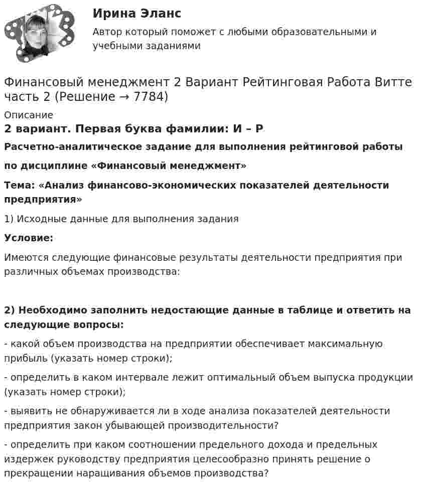     
          Описание
          2 вариант. Первая буква фамилии: И – Р Расчетно-аналитическое задание для выполнения рейтинговой работы по дисциплине «Финансовый менеджмент» Тема: «Анализ финансово-экономических показателей деятельности предприятия»1)    Исходные данные для выполнения заданияУсловие:Имеются следующие финансовые результаты деятельности предприятия при различных объемах производства:2)    Необходимо заполнить недостающие данные в таблице и ответить на следующие вопросы:- какой объем производства на предприятии обеспечивает максимальную прибыль (указать номер строки);- определить в каком интервале лежит оптимальный объем выпуска продукции (указать номер строки);- выявить не обнаруживается ли в ходе анализа показателей деятельности предприятия закон убывающей производительности?- определить при каком соотношении предельного дохода и предельных издержек руководству предприятия целесообразно принять решение о прекращении наращивания объемов производства?  
            
            
            Финансовый менеджмент 2 Вариант Рейтинговая Работа ВиттеФинансовый менеджмент 2 Вариант Рейтинговая Работа Витте часть 2Финансовый менеджмент, 2 часть (Тест с ответами, Синергия)Финансовый менеджмент 3 Вариант Рейтинговая Работа ВиттеФинансовый менеджмент 3 Вариант Рейтинговая Работа Витте часть 2Финансовый менеджмент, 3 часть (Тест с ответами, Синергия)Финансовый менеджмент / 49 вопросовФинансовый менеджментФинансовый менеджментФинансовый менеджментФинансовый менеджментФинансовый менеджментФИНАНСОВЫЙ МЕНЕДЖМЕНТФинансовый менеджмент 1 Вариант Рейтинговая Работа Витте