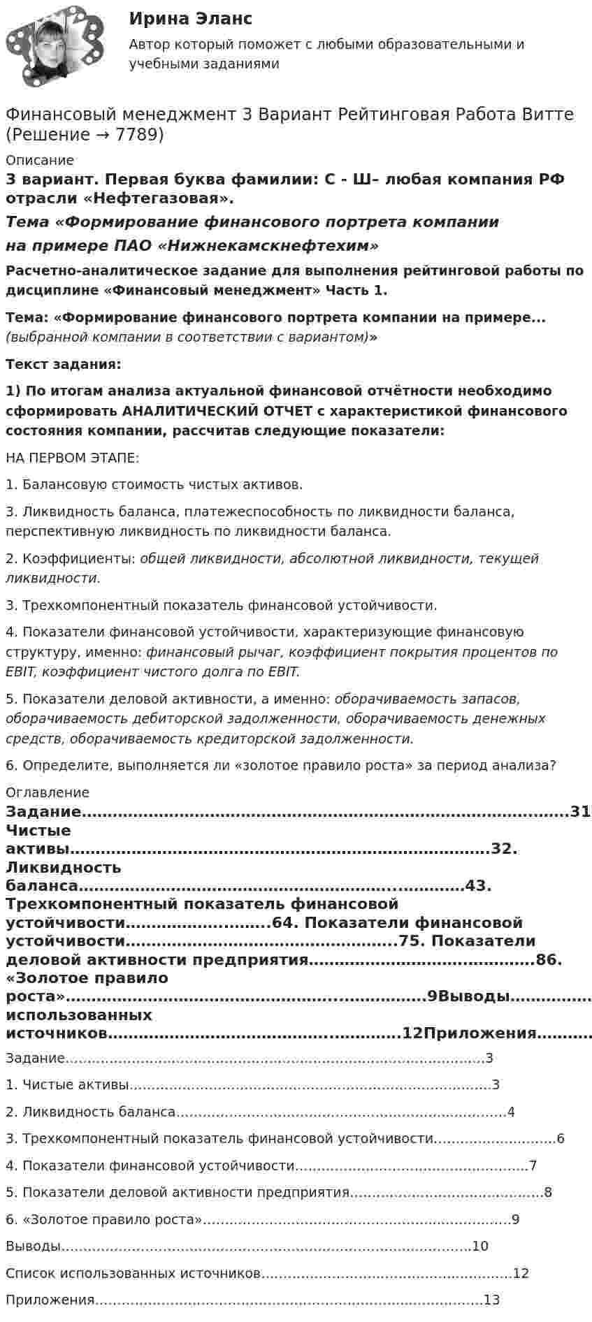     
          Описание
          3 вариант. Первая буква фамилии: С - Ш– любая компания РФ отрасли «Нефтегазовая».Тема «Формирование финансового портрета компаниина примере ПАО «Нижнекамскнефтехим» Расчетно-аналитическое задание для выполнения рейтинговой работы по дисциплине «Финансовый менеджмент» Часть 1.Тема: «Формирование финансового портрета компании на примере... (выбранной компании в соответствии с вариантом)» Текст задания: 1) По итогам анализа актуальной финансовой отчётности необходимо сформировать АНАЛИТИЧЕСКИЙ ОТЧЕТ с характеристикой финансового состояния компании, рассчитав следующие показатели:	НА ПЕРВОМ ЭТАПЕ:	1. Балансовую стоимость чистых активов.	3. Ликвидность баланса, платежеспособность по ликвидности баланса, перспективную ликвидность по ликвидности баланса.	2. Коэффициенты: общей ликвидности, абсолютной ликвидности, текущей ликвидности. 	3. Трехкомпонентный показатель финансовой устойчивости.	4. Показатели финансовой устойчивости, характеризующие финансовую структуру, именно: финансовый рычаг, коэффициент покрытия процентов по EBIT, коэффициент чистого долга по EBIT.	5. Показатели деловой активности, а именно: оборачиваемость запасов, оборачиваемость дебиторской задолженности, оборачиваемость денежных средств, оборачиваемость кредиторской задолженности.	6. Определите, выполняется ли «золотое правило роста» за период анализа? 
          Оглавление
          Задание…………………………………………………………………………….…….31. Чистые активы……………………………………………………………………….32. Ликвидность баланса……………………………………………………...…………43. Трехкомпонентный показатель финансовой устойчивости………………..……..64. Показатели финансовой устойчивости……………………………………………..75. Показатели деловой активности предприятия………………………….………….86. «Золотое правило роста»……………………………………………...…………….9Выводы…………………………………………………………………….…………..10Список использованных источников……………………………………..………….12Приложения……………………………………………………………...…………….13 
            
            
            Финансовый менеджмент, 2 часть (Тест с ответами, Синергия)Финансовый менеджмент 3 Вариант Рейтинговая Работа ВиттеФинансовый менеджмент 3 Вариант Рейтинговая Работа Витте часть 2Финансовый менеджмент, 3 часть (Тест с ответами, Синергия)Финансовый менеджмент / 49 вопросовФинансовый менеджмент, 4 часть (Тест с ответами, Синергия)Финансовый менеджмент, 5 часть (Тест с ответами, Синергия)Финансовый менеджментФинансовый менеджментФинансовый менеджментФИНАНСОВЫЙ МЕНЕДЖМЕНТФинансовый менеджмент 1 Вариант Рейтинговая Работа ВиттеФинансовый менеджмент, 1 часть (Тест с ответами, Синергия)Финансовый менеджмент 2 Вариант Рейтинговая Работа Витте