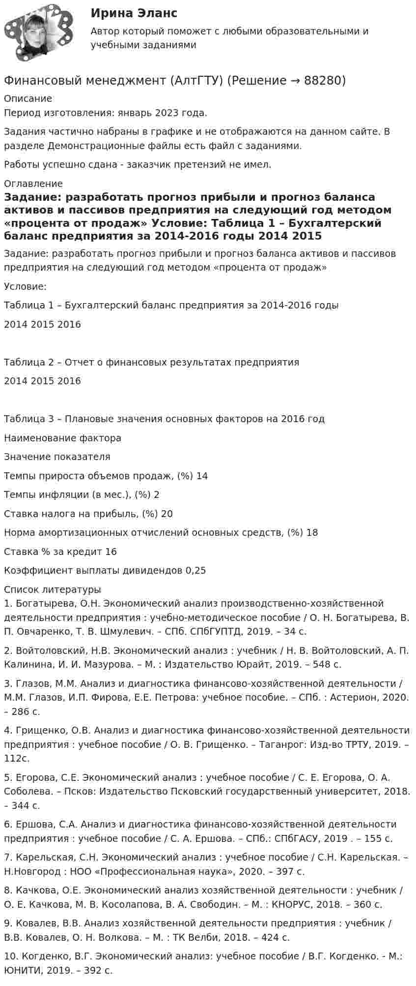     
            Описание
            Период изготовления: январь 2023 года. Задания частично набраны в графике и не отображаются на данном сайте. В  разделе Демонстрационные файлы есть файл с заданиями.Работы успешно сдана - заказчик претензий не имел. 
            Оглавление
            	Задание: разработать прогноз прибыли и прогноз баланса активов и пассивов предприятия на следующий год методом «процента от продаж»	Условие:	Таблица 1 – Бухгалтерский баланс предприятия за 2014-2016 годы                                                                                                                        2014        2015        2016	Таблица 2 – Отчет о финансовых результатах предприятия                                                                                                                  2014        2015       2016                                                                                         	Таблица 3 – Плановые значения основных факторов на 2016 год  Наименование фактора Значение показателя   Темпы прироста объемов продаж, (%) 14   Темпы инфляции (в мес.), (%) 2   Ставка налога на прибыль, (%) 20   Норма амортизационных отчислений основных средств, (%) 18   Ставка % за кредит 16   Коэффициент выплаты дивидендов 0,25  
            Список литературы
            	1. Богатырева, О.Н. Экономический анализ производственно-хозяйственной деятельности предприятия : учебно-методическое пособие / О. Н. Богатырева, В. П. Овчаренко, Т. В. Шмулевич. – СПб. СПбГУПТД, 2019. – 34 с.	2. Войтоловский, Н.В. Экономический анализ : учебник / Н. В. Войтоловский, А. П. Калинина, И. И. Мазурова. – М. : Издательство Юрайт, 2019. – 548 с. 	3. Глазов, М.М. Анализ и диагностика финансово-хозяйственной деятельности / М.М. Глазов, И.П. Фирова, Е.Е. Петрова: учебное пособие. – СПб. : Астерион, 2020. – 286 с.	4. Грищенко, О.В. Анализ и диагностика финансово-хозяйственной деятельности предприятия : учебное пособие / О. В. Грищенко. – Таганрог: Изд-во ТРТУ, 2019. – 112с.	5. Егорова, С.Е. Экономический анализ : учебное пособие / С. Е. Егорова, О. А. Соболева. – Псков: Издательство Псковский государственный университет, 2018. – 344 с.	6. Ершова, С.А. Анализ и диагностика финансово-хозяйственной деятельности предприятия : учебное пособие / С. А. Ершова. – СПб.: СПбГАСУ, 2019 . – 155 с.	7. Карельская, С.Н. Экономический анализ : учебное пособие / С.Н. Карельская. – Н.Новгород : НОО «Профессиональная наука», 2020. – 397 с.	8. Качкова, О.Е. Экономический анализ хозяйственной деятельности : учебник / О. Е. Качкова, М. В. Косолапова, В. А. Свободин. – М. : КНОРУС, 2018. – 360 с. 	9. Ковалев, В.В. Анализ хозяйственной деятельности предприятия : учебник / В.В. Ковалев, О. Н. Волкова. – М. : ТК Велби, 2018. – 424 с.	10. Когденко, В.Г. Экономический анализ: учебное пособие / В.Г. Когденко. - М.: ЮНИТИ, 2019. – 392 c. 
            
            
            Финансовый менеджмент 80 из 100 баллов.  Тест Синергия. Ответы на тест.Финансовый менеджмент (АлтГТУ)«Финансовый менеджмент» Вариант 1финансовый менеджмент вариант 10Финансовый менеджмент (Вариант 12, ДВГУПС)Финансовый менеджмент вариант 1 виттеФинансовый менеджмент вариант 2 Финансовый менеджмент 3 Вариант Рейтинговая Работа ВиттеФинансовый менеджмент 3 Вариант Рейтинговая Работа Витте часть 2Финансовый менеджмент, 3 часть (Тест с ответами, Синергия)Финансовый менеджмент / 49 вопросовФинансовый менеджмент, 4 часть (Тест с ответами, Синергия)Финансовый менеджмент, 5 часть (Тест с ответами, Синергия)Финансовый менеджмент (786 вопросов)