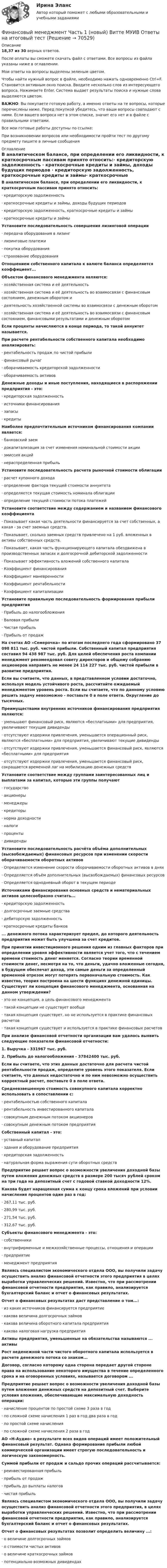     
            Описание
            18,37 из 30 верных ответов.После оплаты вы сможете скачать файл с ответами. Все вопросы из файла указаны ниже в оглавлении.Мои ответы на вопросы выделены зеленым цветом. Чтобы найти нужный вопрос в файле, необходимо нажать одновременно Ctrl+F. Становится активным окно поиска. Вводите несколько слов из интересующего вопроса. Нажимаете Enter. Система выдает результаты поиска и нужные слова выделяются цветом.ВАЖНО: Вы покупаете готовую работу, а именно ответы на те вопросы, которые перечислены ниже. Перед покупкой убедитесь, что ваши вопросы совпадают с ними. Если вашего вопроса нет в этом списке, значит его нет и в файле с правильными ответами.Все мои готовые работы доступны по ссылке: При возникновении вопросов или необходимости пройти тест по другому предмету пишите в личные сообщения  
            Оглавление
            В аналитическом балансе, при определении его ликвидности, к краткосрочным пассивам принято относить:·        кредиторскую задолженность ·        краткосрочные кредиты и займы, доходы будущих периодов ·        кредиторскую задолженность, краткосрочные кредиты и займы·       краткосрочные кредиты и займы Установите последовательность совершения лизинговой операции·        передача оборудования в лизинг ·        лизинговые платежи·        покупка оборудования ·        страхование оборудования  Отношением собственного капитала к валюте баланса определяется коэффициент... Объектом финансового менеджмента являются:·        хозяйственная система и её деятельность·        хозяйственная система и её деятельность во взаимосвязи с финансовым состоянием, денежным оборотом и·        деятельность хозяйственной системы во взаимосвязи с денежным оборотом·       хозяйственная система и её деятельность во взаимосвязи с финансовым состоянием, финансовыми результатами и денежным оборотом Если проценты начисляются в конце периода, то такой аннуитет называется. При расчете рентабельности собственного капитала необходимо анализировать:·        рентабельность продаж по чистой прибыли ·        финансовый рычаг·        оборачиваемость кредиторской задолженности ·        оборачиваемость активов Денежные доходы и иные поступления, находящиеся в распоряжении предприятия - это:·        кредиторская задолженность ·        источники финансирования ·        запасы ·        кредиты Наиболее предпочтительным источником финансирования компании является:·        банковский заем·        докапитализация за счет изменения номинальной стоимости акции ·        эмиссия акций ·        нераспределенная прибыль Установите последовательность расчета рыночной стоимости облигации·        расчет купонного дохода·        определение фактора текущей стоимости аннуитета·        определяется текущая стоимость номинала облигации ·        определение текущей стоимости потока платежей  Установите соответствие между содержанием и названием финансового коэффициента·        Показывает какая часть деятельности финансируется за счет собственных, а какая - за счет заемных средств. ·        Показывает, сколько заемных средств привлечено на 1 руб. вложенных в активы собственных средств. ·        Показывает, какая часть функционирующего капитала обездвижена в производственных запасах и долгосрочной дебиторской задолженности ·        Показывает эффективность вложений собственного капитала ·        Коэффициент финансирования ·        Коэффициент маневренности ·        Коэффициент рентабельности·        Коэффициент капитализации Установите правильную последовательность формирования прибыли предприятия·        Прибыль до налогообложения ·        Валовая прибыли·        Чистая прибыль ·        Прибыль от продаж  На счетах АО «Семерочка» по итогам последнего года сформировано 37 098 811 тыс. руб. чистой прибыли. Собственный капитал предприятия составил 94 438 987 тыс. руб. Для целей обеспечения роста компании менеджмент рекомендовал совету директоров и общему собранию акционеров направить не менее 24 114 227 тыс. руб. чистой прибыли в развитие предприятия.Если вы считаете, что данных, в представленном условии достаточно, используя модель устойчивого роста, рассчитайте ожидаемый менеджментом уровень роста. Если вы считаете, что по данному условию решить задачу невозможно - поставьте 0 в поле ответа. Округление до тысячных. Преимуществами внутренних источников финансирования предприятия являются:·        уменьшают финансовый риск, являются «бесплатными» для предприятия, увеличивают текущие дивиденды·        отсутствуют издержки привлечения, уменьшается операционный риск, являются «бесплатными» для предприятия, увеличивают текущие дивиденды·        отсутствуют издержки привлечения, уменьшается финансовый риск, являются «бесплатными» для предприятия·        отсутствуют издержки привлечения, уменьшается финансовый риск, сокращается временной лаг на мобилизацию денежных средств Установите соответствие между группами заинтересованных лиц и выплатами за капитал, которые эти группы получают·        государство ·        акционеры ·        менеджеры ·        кредиторы ·        норма доходности ·        налоги ·        проценты·        дивиденды Установите последовательность расчёта объёма дополнительных (высвобождаемых) финансовых ресурсов при изменении скорости оборачиваемости оборотных активов·        Определяется изменение скорости оборачиваемости оборотных активов в днях ·        Определяется объём дополнительных (высвобождаемых) финансовых ресурсов·        Определяется однодневный оборот в текущем периоде Источниками финансирования основных средств и нематериальных активов целесообразно считать...·        кредиторскую задолженность ·        долгосрочные заемные средства ·        дебиторскую задолженность ·        краткосрочные кредиты банков ... денежного потока характеризует предел, до которого деятельность предприятия может быть улучшена за счет кредитов. При принятии инвестиционного решения одним из главных факторов при определении уровня эффективности является учет того, что с течением времени стоимость денег меняется. Согласно теории временной стоимости денег, несмотря на то, что деньги, удачно вложенные сегодня, в будущем обеспечат доход, эти самые деньги за определенный временной отрезок могут потерять первоначальную стоимость. Как известно, теория построена на шести функциях денежной единицы. Существует ли концепция финансового менеджмента, основанная на данном утверждении?·        это не концепция, а цель финансового менеджмента ·        такой концепции не существует вообще·        такая концепция существует, но не используется в практике финансовых расчетов ·        такая концепция существует и используется в практике финансовых расчетов При анализе финансовой отчетности организации вам удалось выявить следующие показатели финансовой отчетности:1. Выручка - 331967 тыс. руб.2. Прибыль до налогообложения - 37842400 тыс. руб.Если вы считаете, что этих данных достаточно для расчета чистой рентабельности продаж, определите уровень этого показателя. Если считаете, что данных недостаточно и по ним невозможно осуществить корректный расчет, поставьте 0 в поле ответа. Средневзвешенную стоимость совокупного капитала корректно использовать в сопоставлении с:·        рентабельностью собственного капитала ·        рентабельность инвестированного капитала ·        совокупным денежным потоком акционеров ·        совокупным денежным потоком предприятия Собственный капитал - это:·       уставный капитал·       здания и оборудование предприятия·        кредиторская задолженность ·        натуральная форма выражения сути оборотных средств Предприятие решает вопрос о возможности увеличения доходной базы путем вложения денежных средств в размере 200 тысяч рублей сроком на три года на депозитный счет с годовой ставкой доходности 12%.Какова будет наращенная сумма к концу срока вложений при условии начисления процентов один раз в год:·        267,11 тыс. руб.·        280,99 тыс. руб.·        271,54 тыс. руб.·        312,67 тыс. руб. Субъекты финансового менеджмента - это:·        собственники·        внутрифирменные и межхозяйственные процессы, отношения и операции ·        предприятие ·        менеджмент предприятия Являясь специалистом экономического отдела ООО, вы получили задачу осуществить анализ финансовой отчетности этого предприятия в целях выработки управленческих решений. Известно, что при рассмотрении финансовой отчетности предприятия, как правило, анализируется бухгалтерский баланс и отчет о финансовых результатах.Отчет о финансовых результатах даст представление о том...:·        из каких источников финансируется предприятие ·        какова величина долгосрочных займов ·        какова величина оборотного капитала предприятия ·        какова налоговая нагрузка предприятия Активы предприятия, уменьшенные на обязательства называются ... активы Рост неденежной части чистого оборотного капитала используется в расчете денежного потока со знаком... Договор, согласно которому одна сторона передает другой стороне права на использование некоторого имущества в течение определенного срока и на оговоренных условиях, называется договором ... Предприятие решает вопрос о возможности увеличения доходной базы путем вложения денежных средств на депозитный счет. Выберите условия вложения, обеспечивающие максимальную доходность операции:·        начисление процентов по простой схеме 3 раза в год ·        по сложной схеме начисления 1 раз в год два раза в год ·        по простой схеме начисления ·        по сложной схеме начисления 2 раза в год АО «Н-Аудио» в результате всех видов операций имеет положительный финансовый результат. Однако формирование прибыли любой коммерческой организации имеет строгую последовательность и логическую закономерность.Суммой прибыли от продаж и сальдо прочих операций рассчитывается:·        реинвестированная прибыль·        прибыль от продаж·        прибыль до выплаты налогов·        чистая прибыль Являясь специалистом экономического отдела ООО, вы получили задачу осуществить анализ финансовой отчетности этого предприятия, в целях выработки управленческих решений. Известно, что при рассмотрении финансовой отчетности предприятия, как правило, анализируется бухгалтерский баланс и отчет о финансовых результатах.Отчет о финансовых результатах позволит определить величину ...:·        о величине долгосрочных займов ·        о стоимости чистых активов ·        о величине краткосрочных займов ·        потенциально возможных дивидендах    
            
            
            Финансовый менеджмент ТУСУР вариант 9Финансовый менеджмент Часть 1 (новый) Витте МУИВ Ответы на итоговый тестФинансовый менеджмент, экзамен, Синергия, 5 семестр. 2022 годФинансовый менеджмент. Экзамен. Синергия МВА.Финансовый менедмент 5 семестр (ответы на тест Синергия / МТИ / МОИ / МосАП)Финансовый мониторинг - вариант 1 и 2 Финансовый риск-менеджмент Финансовый менеджмент (тест с ответами Синергия)Финансовый менеджмент Тест с ответами СинергияФинансовый менеджмент- тест с ответами (Синергия, МОИ) 2023 г.Финансовый менеджмент (тест с ответами Синергия/МОИ/ МТИ)Финансовый менеджмент (тест с ответами Синергия/МОИ/МТИ/МосАП)Финансовый менеджмент (тест с ответами Синергия/МОИ/МТИ/МосАП)Финансовый менеджмент тесты синергия