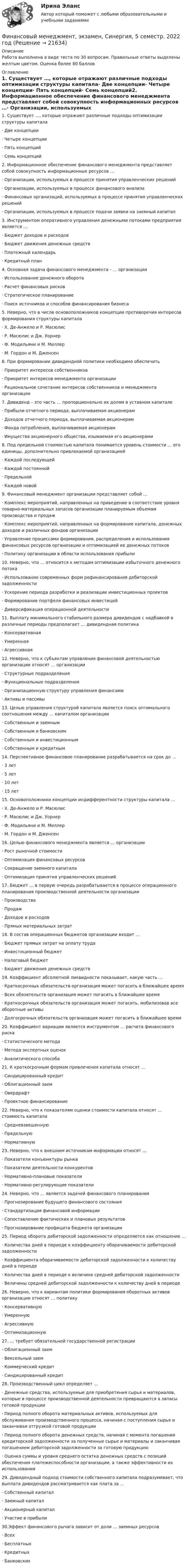      
          Описание
          Работа выполнена в виде теста по 30 вопросам. Правильные ответы выделены желтым цветом. Оценка более 80 баллов 
          Оглавление
          1.    Существует …, которые отражают различные подходы оптимизации структуры капитала·       Две концепции·       Четыре концепции·       Пять концепций·       Семь концепций2.    Информационное обеспечение финансового менеджмента представляет собой совокупность информационных ресурсов …·       Организации, используемых в процессе принятия управленческих решений·       Организации, используемых в процессе финансового анализа·       Финансовых организаций, используемых в процессе принятия управленческих решений·       Организации, используемых в процессе подачи заявки на заемный капитал3.    Инструментом оперативного управления денежными потоками предприятия является …·       Бюджет доходов и расходов·       Бюджет движения денежных средств·       Платежный календарь·       Кредитный план4.    Основная задача финансового менеджмента - … организации·       Использование денежного оборота·       Расчет финансовых рисков·       Стратегическое планирование·       Поиск источников и способов финансирования бизнеса5.    Неверно, что в числе основоположников концепции противоречия интересов формирования структуры капитала·       Х. Де-Анжело и Р. Масюлис·       Р. Масюлис и Дж. Уорнер·       Ф. Модильяни и М. Миллер·       М. Гордон и М. Дженсен6.    При формировании дивидендной политики необходимо обеспечить·       Приоритет интересов собственников·       Приоритет интересов менеджмента организации·       Рациональное сочетание интересов собственников и менеджмента организации7.    Дивиденд – это часть … пропорционально их долям в уставном капитале·       Прибыли отчетного периода, выплачиваемая акционерам·       Доходов отчетного периода, выплачиваемая акционерам·       Фонда потребления, выплачиваемая акционерам·       Имущества акционерного общества, изымаемая его акционерами8.    Под предельной стоимостью капитала понимается уровень стоимости … его единицы, дополнительно привлекаемой организацией·       Каждой последующей·       Каждой постоянной·       Предельной·       Каждой новой9.    Финансовый менеджмент организации представляет собой …·       Комплекс мероприятий, направленных на приведение в соответствие уровня товарно-материальных запасов организации планируемым объемам производства и продаж·       Комплекс мероприятий, направленных на формирование капитала, денежных доходов и различных фондов организации·       Управление процессами формирования, распределения и использования финансовых ресурсов организации и оптимизацией ее денежных потоков·       Политику организации в области использования прибыли10.                      Неверно, что … относится к методам оптимизации избыточного денежного потока·       Использование современных форм рефинансирования дебиторской задолженности·       Ускорение периода разработки и реализации инвестиционных проектов·       Формирование портфеля финансовых инвестиций·       Диверсификация операционной деятельности11.                      Выплату минимального стабильного размера дивидендов с надбавкой в различные периоды предполагает … дивидендная политика·       Консервативная·       Умеренная·       Агрессивная12.                      Неверно, что к субъектам управления финансовой деятельностью организации относят … организации·       Структурные подразделения·       Функциональные подразделения·       Организационную структуру управления финансами·       Активы и пассивы13.                      Целью управления структурой капитала является поиск оптимального соотношения между … капиталом организации·       Собственным и заемным·       Собственным и банковским·       Собственным и инвестиционным·       Собственным и кредитным14.                      Перспективное финансовое планирование разрабатывается на срок до …·       3 лет·       5 лет·       10 лет·       15 лет15.                      Основоположники концепции индифферентности структуры капитала …·       Х. Де-Анжело и Р. Масюлис·       Р. Масюлис и Дж. Уорнер·       Ф. Модильяни и М. Миллер·       М. Гордон и М. Дженсен16.                      Целью финансового менеджмента является … организации·       Рост рыночной стоимости·       Оптимизация финансовых ресурсов·       Сокращение заемного капитала·       Оптимизация принятия управленческих решений17.                      Бюджет … в первую очередь разрабатывается в процессе операционного планирования производственной деятельности организации·       Производства·       Продаж·       Доходов и расходов·       Прямых материальных затрат18.                      В состав операционных бюджетов организации входит …·       Бюджет прямых затрат на оплату труда·       Инвестиционный бюджет·       Налоговый бюджет·       Бюджет движения денежных средств19.                      Коэффициент абсолютной ликвидности показывает, какую часть …·       Краткосрочных обязательств организация может погасить в ближайшее время·       Всех обязательств организация может погасить в ближайшее время·       Краткосрочных обязательств организация может погасить, мобилизовав все оборотные активы·       Долгосрочных обязательств организация может погасить в ближайшее время20.                      Коэффициент вариации является инструментом … расчета финансового риска·       Статистического метода·       Метода экспертных оценок·       Аналитического способа21.                      К краткосрочным формам привлечения капитала относят …·       Синдицированный кредит·       Облигационный заем·       Овердрафт·       Проектное финансирование22.                      Неверно, что к показателям оценки стоимости капитала относят … стоимость капитала·       Средневзвешенную·       Предельную·       Нормативную23.                      Неверно, что к внешним источникам информации относят …·       Показатели конъюнктуры рынка·       Показатели деятельности конкурентов·       Нормативно-плановые показатели·       Нормативно-регулирующие показатели24.                      Неверно, что … является задачей финансового планирования·       Прогнозирование будущего финансового состояния·       Стандартизация финансовой информации·       Сопоставление фактических и плановых результатов·       Прогнозирование профицита бюджета организации25.                      Период оборота дебиторской задолженности определяется как отношение …·       Количества дней в периоде к коэффициенту оборачиваемости дебиторской задолженности·       Коэффициента оборачиваемости дебиторской задолженности к количеству дней в периоде·       Количества дней в периоде к величине средней дебиторской задолженности·       Величины средней дебиторской задолженности к количеству дней в периоде26.                      Неверно, что к вариантам политики формирования оборотных активов организации относят … политику·       Консервативную·       Умеренную·       Агрессивную·       Оптимизационную27.                      … требует обязательной государственной регистрации·       Облигационный заем·       Вексельный заем·       Коммерческий кредит·       Синдицированный кредит28.                      Производственный цикл определяет …·       Денежные средства, используемые для приобретения сырья и материалов, которые в процессе производственной деятельности превращаются в запасы готовой продукции·       Период полного оборота материальных активов, используемых для обслуживания производственного процесса, начиная с поступления сырья и заканчивая отгрузкой готовой продукции·       Период полного оборота денежных средств, начиная с момента погашения кредиторской задолженности за полученные сырье и материалы и заканчивая погашением дебиторской задолженности за готовую продукцию·       Оценка суммы и уровня среднего остатка денежных средств с позиций обеспечения платежеспособности организации, а также эффективности их использования29.                      Дивидендный подход стоимости собственного капитала подразумевает, что выплата дивидендов рассматривается как плата за …·       Собственный капитал·       Заемный капитал·       Акционерный капитал·       Участие в прибыли	30.Эффект финансового рычага зависит от доли … заемных ресурсов·       Всех·       Бесплатных·       Кредитных·       Банковских 
            
            
            Финансовый менеджмент Часть 1 (новый) Витте МУИВ Ответы на итоговый тестФинансовый менеджмент, экзамен, Синергия, 5 семестр. 2022 годФинансовый менеджмент. Экзамен. Синергия МВА.Финансовый менедмент 5 семестр (ответы на тест Синергия / МТИ / МОИ / МосАП)Финансовый мониторинг - вариант 1 и 2 Финансовый риск-менеджмент Финансовый риск-менеджмент, 35 вопросов (ответы на тест Синергия / МТИ / МОИ / МосАП)Финансовый менеджмент Тест с ответами СинергияФинансовый менеджмент- тест с ответами (Синергия, МОИ) 2023 г.Финансовый менеджмент (тест с ответами Синергия/МОИ/ МТИ)Финансовый менеджмент (тест с ответами Синергия/МОИ/МТИ/МосАП)Финансовый менеджмент (тест с ответами Синергия/МОИ/МТИ/МосАП)Финансовый менеджмент тесты синергияФинансовый менеджмент   тк7,тк 8