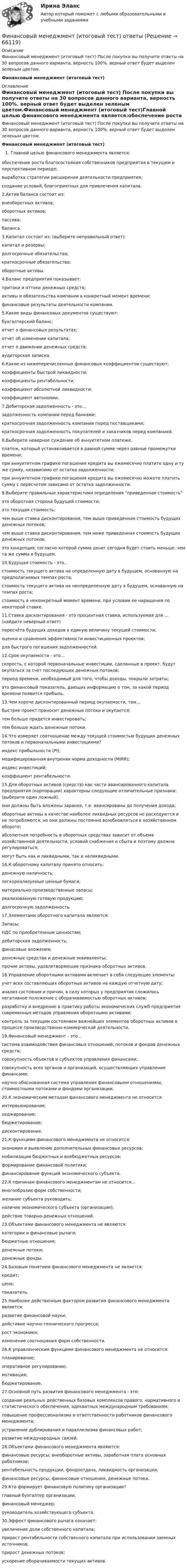      
            Описание
            Финансовый менеджмент (итоговый тест) После покупки вы получите ответы на 30 вопросов данного варианта, верность 100%.  верный ответ будет выделен зеленым цветом.Финансовый менеджмент (итоговый тест) 
            Оглавление
            Финансовый менеджмент (итоговый тест) После покупки вы получите ответы на 30 вопросов данного варианта, верность 100%.  верный ответ будет выделен зеленым цветом.Финансовый менеджмент (итоговый тест)Главной целью финансового менеджмента является:обеспечение роста благосостояния собственников предприятия в текущем и перспективном периоде;выработка стратегии расширения деятельности предприятия;создание условий, благоприятных для привлечения капитала.2.Актив баланса состоит из:внеоборотных активов;оборотных активов;пассива;баланса.3.Капитал состоит из: (выберите неправильный ответ):капитал и резервы;долгосрочные обязательства;краткосрочные обязательства;оборотные активы. 4.Баланс предприятия показывает:притоки и оттоки денежных средств;активы и обязательства компании в конкретный момент времени;финансовые результаты деятельности компании.5.Какие виды финансовых документов существуют:бухгалтерский баланс;отчет о финансовых результатах;отчет об изменение капитала;отчет о движении денежных средств;аудиторская записка.6.Какие из нижеперечисленных финансовых коэффициентов существуют:коэффициенты быстрой ликвидности;коэффициенты рентабельности;коэффициент абсолютной ликвидности;коэффициент автономии.7.Дебиторская задолженность - это...задолженность компании перед банками;краткосрочная задолженность компании перед поставщиками;краткосрочная задолженность покупателей и заказчиков перед компанией. 8.Выберите неверное суждение об аннуитетном платеже.платеж, который устанавливается в равной сумме через равные промежутки времени;при аннуитетном графике погашения кредита вы ежемесячно платите одну и ту же сумму, независимо от остатка задолженности;при аннуитетном графике погашения кредита вы ежемесячно можете платить сумму с пересчетом зависимо от остатка задолженности.9.Выберите правильные характеристики определения приведенная стоимостьэто оборотная сторона будущей стоимости;это текущая стоимость;чем выше ставка дисконтирования, тем выше приведенная стоимость будущих денежных потоков;чем выше ставка дисконтирования, тем ниже приведенная стоимость будущих денежных потоков;это концепция, согласно которой сумма денег сегодня будет стоить меньше, чем та же сумма в будущем. 10.Будущая стоимость - это...стоимость текущего актива на определенную дату в будущем, основанную на предполагаемых темпах роста;стоимость текущего актива на неопределенную дату в будущем, основанную на темпах роста;стоимость в неконкретный момент времени, при условии ее наращения по некоторой ставке.11.Ставка дисконтирования - это процентная ставка, используемая для ... (найдите неверный ответ)пересчёта будущих доходов в единую величину текущей стоимости;оценки и сравнения эффективности инвестиционных проектов;для быстрого погашения задолженностей. 12.Срок окупаемости - это...скорость, с которой первоначальные инвестиции, сделанные в проект, будут окупаться за счет последующих денежных потоков;период времени, необходимый для того, чтобы доходы, покрыли затраты;это финансовый показатель, дающих информацию о том, за какой период времени появится прибыль. 13.Чем короче дисконтированный период окупаемости, тем...быстрее проект приносит денежные потоки и окупается;тем больше придется инвестировать;тем больше ждать денежные потоки. 14.Что измеряет соотношение между текущей стоимостью будущих денежных потоков и первоначальными инвестициями?индекс прибыльности (PI);модифицированная внутреняя норма доходности (MIRR);индекс инвестиций;коэффициент рентабельности.15.Для оборотных активов (средств) как части авансированного капитала предприятия (корпорации) характерны следующие отличительные признаки: (выберите один ложный).они должны быть вложены заранее, т.е. авансированы до получения дохода;оборотные активы в качестве наиболее ликвидных ресурсов не расходуются и не потребляются, но они должны постоянно возобновляться в хозяйственном обороте;абсолютная потребность в оборотных средствах зависит от объема хозяйственной деятельности, условий снабжения и сбыта и поэтому должна регулироваться;могут быть как и ликвидными, так и неликвидными. 16.К оборотному капиталу принято относить:денежную наличность;легкореализуемые ценные бумаги;материально-производственные запасы;реализованную готовую продукцию;долгосрочную задолженность. 17.Элементами оборотного капитала являются:Запасы;НДС по приобретенным ценностям;дебиторская задолженность;финасовые вложения;денежные средства и денежные эквиваленты;прочие активы, удовлетворяющие признака оборотных активов.18.Управление оборотными активами включает в себя следующие элементы:учет всех составляющих оборотных активов на каждую отчетную дату;анализ состояния и причин, в силу которых у предприятия сложилось негативное положение с оборачиваемостью оборотных активов;разработку и внедрение в практику работы экономических служб предприятия современных методов управления оборотными активами;контроль за текущим состоянием важнейших элементов оборотных активов в процессе производственно-коммерческой деятельности. 19.Финансовый менеджмент - это...система взаимодействия финансовых отношений, потоков и фондов денежных средств;совокупность объектов и субъектов управления финансами;совокупность всех органов и организаций, осуществляющих управление финансами;научно обоснованная система управления финансовыми отношениями, стоимостными потоками и фондами организации.20.К экономическим методам финансового менеджмента не относится:интервьюирование;хеджирование;бюджетирование;дисконтирование.21.К функциям финансового менеджмента не относится:экономия и выявление дополнительных финансовых ресурсов;мобилизация бюджетных и внебюджетных ресурсов;формирование финансовой политики;финансирование функций экономического субъекта. 22.К причинам финансового менеджментам не относится...многообразие форм собственности;желание субъекта руководить;наличие экономического субъекта (организации);действие товарно-денежных отношений.23.Объектами финансового менеджмента не являются:категории и финансовые рычаги;бюджетные отношения;денежные потоки;денежные фонды. 24.Базовым понятием финансового менеджмента не является:кредит;цена;показатель. 25.Наиболее действенным фактором развития финансового менеджмента является:развитие финансовой науки;дейстивие научно-технического прогресса;рост экономики;изменение соотношения форм собственности. 26.К управленческим функциям финансового менеджмента не относится:планирование;оперативное регулирование;мотивация;бюджетирование.27.Основной путь развития финансового менеджмента - это:создание реальных действенных базовых комплексов правого, нормативного и статистического обеспечения, адекватных международным требованиям:повышение профессионализма и ответственности работников финансового менеджмента;устранение дублирования и параллелизма финансовых работ;развитие международных связей. 28.Объектами финансового менеджмента являются:финансовые ресурсы; внеоборотные активы, заработная плата основных работников;рентабельность продукции, фондоотдача, ликвидность организации;финансовые ресурсы, финансовые отношения, денежные потоки.29.Кто формирует финансовую политику организации?главный бухгалтер организации;финансовый менеджер;руководитель хозяйствующего субъекта. 30.Эффект финансового рычага означает:увеличение доли собственного капитала;прирост рентабельности собственного капитала при использовании заемных источников;прирост денежных потоков;ускорение оборачиваемости текущих активов.  
            
            
            Финансовый менеджмент ИТОГОВЫЙ ТЕСТ Финансовый менеджмент (итоговый тест) ответы финансовый менеджмент итоговый тест ответы 2022 синергия⭐ Финансовый менеджмент (ликвидация АЗ) (ответы на тест Синергия / МТИ / МосАП, декабрь 2022)Финансовый менеджмент малых предприятий.ти ЭБС (тест с ответами Синергия/МОИ/ МТИ)Финансовый менеджмент (ММУ)Финансовый менеджмент ММУ💯 Финансовый менеджмент (все ответы на тест Синергия / МТИ / МосАП, сентябрь 2022)💯 Финансовый менеджмент (все ответы на тест Синергия / МТИ / МосАП, сентябрь 2022)💯 Финансовый менеджмент (все ответы на тест Синергия / МТИ / МосАП, февраль 2023)💯 Финансовый менеджмент (все ответы на тест Синергия / МТИ / МосАП, январь 2023)Финансовый Менеджмент. Задание 1, 2, 3, 4.Финансовый менеджмент - задание к теме 1финансовый менеджмент задачи