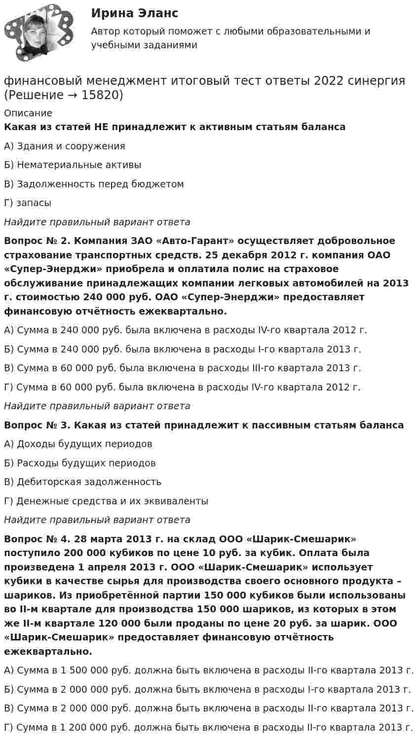      
          Описание
          Какая из статей НЕ принадлежит к активным статьям баланса А) Здания и сооружения Б) Нематериальные активыВ) Задолженность перед бюджетомГ)  запасы Найдите правильный вариант ответаВопрос № 2. Компания ЗАО «Авто-Гарант» осуществляет добровольное страхование транспортных средств. 25 декабря 2012 г. компания ОАО «Супер-Энерджи» приобрела и оплатила полис на страховое обслуживание принадлежащих компании легковых автомобилей на 2013 г. стоимостью 240 000 руб. ОАО «Супер-Энерджи» предоставляет финансовую отчётность ежеквартально. А) Сумма в 240 000 руб. была включена в расходы IV-го квартала 2012 г. Б) Сумма в 240 000 руб. была включена в расходы I-го квартала 2013 г.В) Сумма в 60 000 руб. была включена в расходы III-го квартала 2013 г.Г) Сумма в 60 000 руб. была включена в расходы IV-го квартала 2012 г. Найдите правильный вариант ответаВопрос № 3. Какая из статей принадлежит к пассивным статьям баланса А) Доходы будущих периодов Б) Расходы будущих периодовВ) Дебиторская задолженностьГ) Денежные средства и их эквиваленты Найдите правильный вариант ответаВопрос № 4. 28 марта 2013 г. на склад ООО «Шарик-Смешарик» поступило 200 000 кубиков по цене 10 руб. за кубик. Оплата была произведена 1 апреля 2013 г. ООО «Шарик-Смешарик» использует кубики в качестве сырья для производства своего основного продукта – шариков. Из приобретённой партии 150 000 кубиков были использованы во II-м квартале для производства 150 000 шариков, из которых в этом же II-м квартале 120 000 были проданы по цене 20 руб. за шарик. ООО «Шарик-Смешарик» предоставляет финансовую отчётность ежеквартально. А) Сумма в 1 500 000 руб. должна быть включена в расходы II-го квартала 2013 г. Б) Сумма в 2 000 000 руб. должна быть включена в расходы I-го квартала 2013 г. В) Сумма в 2 000 000 руб. должна быть включена в расходы II-го квартала 2013 г.Г) Сумма в 1 200 000 руб. должна быть включена в расходы II-го квартала 2013 г.   
            
            
            Финансовый менеджмент (итоговый тест) ответы финансовый менеджмент итоговый тест ответы 2022 синергия⭐ Финансовый менеджмент (ликвидация АЗ) (ответы на тест Синергия / МТИ / МосАП, декабрь 2022)Финансовый менеджмент малых предприятий.ти ЭБС (тест с ответами Синергия/МОИ/ МТИ)Финансовый менеджмент (ММУ)Финансовый менеджмент ММУФинансовый менеджмент ММУ 2023г.💯 Финансовый менеджмент (все ответы на тест Синергия / МТИ / МосАП, сентябрь 2022)💯 Финансовый менеджмент (все ответы на тест Синергия / МТИ / МосАП, февраль 2023)💯 Финансовый менеджмент (все ответы на тест Синергия / МТИ / МосАП, январь 2023)Финансовый Менеджмент. Задание 1, 2, 3, 4.Финансовый менеджмент - задание к теме 1финансовый менеджмент задачиФинансовый менеджмент Итоговый 