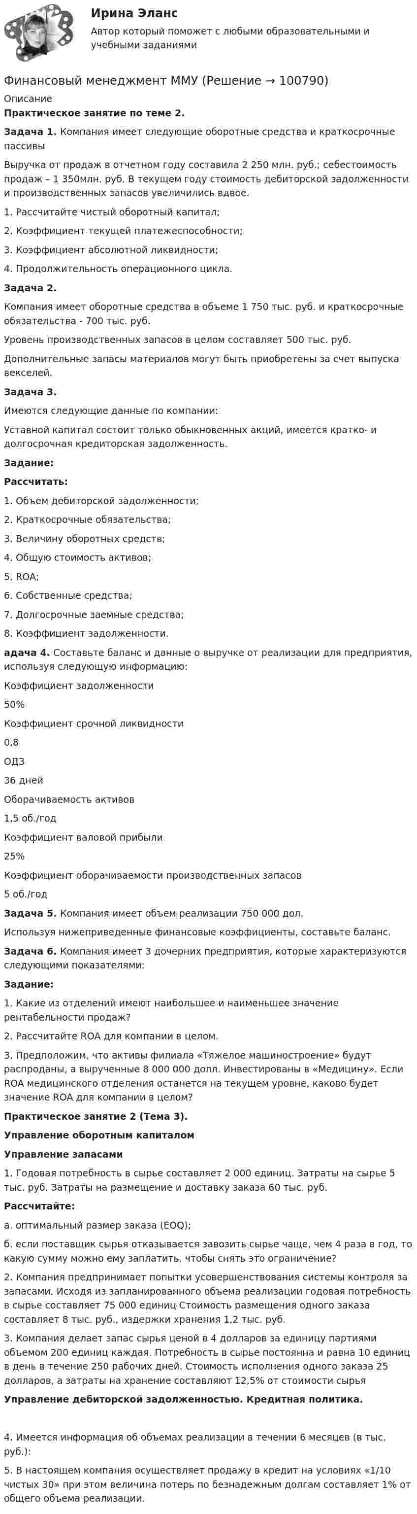      
            Описание
             Практическое занятие по теме 2. Задача 1. Компания имеет следующие оборотные средства и краткосрочные пассивы	Выручка от продаж в отчетном году составила 2 250 млн. руб.; себестоимость продаж – 1 350млн. руб. В текущем году стоимость дебиторской задолженности и производственных запасов увеличились вдвое.  	1. Рассчитайте чистый оборотный капитал; 	2. Коэффициент текущей платежеспособности; 	3. Коэффициент абсолютной ликвидности; 	4. Продолжительность операционного цикла. Задача 2. 	Компания имеет оборотные средства в объеме 1 750 тыс. руб. и краткосрочные обязательства - 700 тыс. руб. 	Уровень производственных запасов в целом составляет 500 тыс. руб. 	Дополнительные запасы материалов могут быть приобретены за счет выпуска векселей.  Задача 3. 	Имеются следующие данные по компании: 	Уставной капитал состоит только обыкновенных акций, имеется кратко- и долгосрочная кредиторская задолженность.  Задание:  Рассчитать: 	1. Объем дебиторской задолженности; 	2. Краткосрочные обязательства; 	3. Величину оборотных средств; 	4. Общую стоимость активов; 	5. ROA; 	6. Собственные средства; 	7. Долгосрочные заемные средства; 	8. Коэффициент задолженности.  адача 4. Составьте баланс и данные о выручке от реализации для предприятия, используя следующую информацию:    Коэффициент задолженности 50%   Коэффициент срочной ликвидности 0,8   ОДЗ 36 дней   Оборачиваемость активов 1,5 об./год   Коэффициент валовой прибыли 25%   Коэффициент оборачиваемости производственных запасов 5 об./год Задача 5. Компания имеет объем реализации 750 000 дол. 	Используя нижеприведенные финансовые коэффициенты, составьте баланс. Задача 6. Компания имеет 3 дочерних предприятия, которые характеризуются следующими показателями: Задание: 	1. Какие из отделений имеют наибольшее и наименьшее значение рентабельности продаж? 	2. Рассчитайте ROA для компании в целом. 	3. Предположим, что активы филиала «Тяжелое машиностроение» будут распроданы, а вырученные 8 000 000 долл. Инвестированы в «Медицину». Если ROA медицинского отделения останется на текущем уровне, каково будет значение ROA для компании в целом?  Практическое занятие 2 (Тема 3).  Управление оборотным капиталом  Управление запасами 	1. Годовая потребность в сырье составляет 2 000 единиц. Затраты на сырье 5 тыс. руб. Затраты на размещение и доставку заказа 60 тыс. руб.   Рассчитайте: 	а. оптимальный размер заказа (EOQ); 	б. если поставщик сырья отказывается завозить сырье чаще, чем 4 раза в год, то какую сумму можно ему заплатить, чтобы снять это ограничение? 	2. Компания предпринимает попытки усовершенствования системы контроля за запасами. Исходя из запланированного объема реализации годовая потребность в сырье составляет 75 000 единиц Стоимость размещения одного заказа составляет 8 тыс. руб., издержки хранения 1,2 тыс. руб. 	3. Компания делает запас сырья ценой в 4 долларов за единицу партиями объемом 200 единиц каждая. Потребность в сырье постоянна и равна 10 единиц в день в течение 250 рабочих дней. Стоимость исполнения одного заказа 25 долларов, а затраты на хранение составляют 12,5% от стоимости сырьяУправление дебиторской задолженностью. Кредитная политика.4. Имеется информация об объемах реализации в течении 6 месяцев (в тыс. руб.): 	5. В настоящем компания осуществляет продажу в кредит на условиях «1/10 чистых 30» при этом величина потерь по безнадежным долгам составляет 1% от общего объема реализации.    
            
            
            Финансовый менеджмент (ММУ)Финансовый менеджмент ММУФинансовый менеджмент ММУ 2023г.💯 Финансовый менеджмент (ответы на тест Синергия / МОИ / МТИ / МосАП, октябрь 2023)💯 Финансовый менеджмент (ответы на тест Синергия / МОИ / МТИ / МосАП, сентябрь 2023)💯 Финансовый менеджмент (ответы на тест Синергия / МОИ / МТИ / МосАП, январь 2024)Финансовый менеджмент (Ответы на тест СИНЕРГИЯ / МТИ / МОИ)Финансовый менеджмент - задание к теме 1финансовый менеджмент задачиФинансовый менеджмент Итоговый Финансовый менеджмент ИТОГОВЫЙ ТЕСТ Финансовый менеджмент (итоговый тест) ответы финансовый менеджмент итоговый тест ответы 2022 синергия⭐ Финансовый менеджмент (ликвидация АЗ) (ответы на тест Синергия / МТИ / МосАП, декабрь 2022)