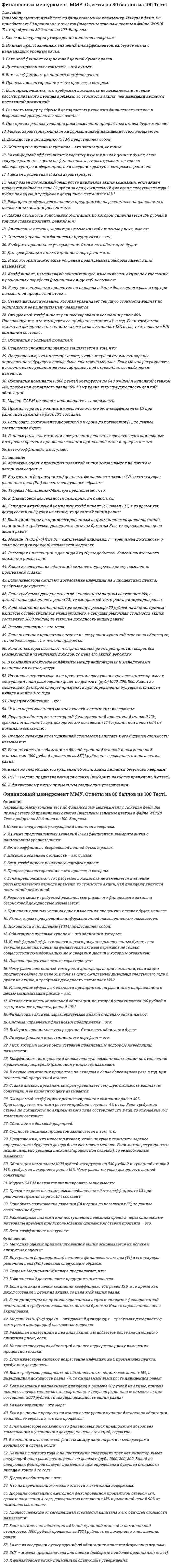     
          Описание
          Финансовый менеджмент. Ответы на 89 вопросов (93 балла). МФПУ Синергия, Московский открытый институт (МОИ)Ниже вы найдете все вопросы, которые будут в файле. Ответы в документе выделены зелёным цветом.Удачи в учебе! 
          Оглавление
          1.    Замедление оборачиваемости запасов … финансового цикла·       не оказывает никакого влияния на длительность·       ­приводит к увеличению длительности·       приводит к уменьшению длительности2.    Замедление оборачиваемости кредиторской задолженности … финансового цикла·       ­приводит к уменьшению длительности·       не оказывает никакого влияния на длительность·       приводит к увеличению длительности3.    … анализ изучает структуру средств предприятия и их источники·       Факторный·       Горизонтальный·       Трендовый·       ­Вертикальный4.    … анализ позволяет адекватно реагировать на необходимые изменения внутренней и внешней среды в течение дня·       ­Оперативный·       Факторный·       Текущий·       Перспективный5.    … анализ проводят для сравнения результатов деятельности предприятия с другими предприятиями·       Внутренний·       ­Внешний·       Оперативный·       Тематический6.    Уменьшение суммы оборотных активов … коэффициента обеспеченности собственными средствами·       не оказывает никакого влияния на значение·       ­приводит к увеличению значения·       приводит к уменьшению значения7.    Автором экономической концепции, согласно которой рыночная стоимость организации и стоимость капитала не зависят от структуры капитала, является ...·       ­Ф. Модильяни·       М. Гордон·       Г. Маркович·       Э. Альтман8.    С позиции сторонников теории Модильяни-Миллера привлечение заемного капитала ...·       ­как правило, никак не влияет на величину WACC·       как правило, влияет на величину WACC в сторону уменьшения·       как правило, влияет на величину WACC в сторону увеличения·       может влиять на величину WACC как в сторону увеличения, так и уменьшения9.    С позиции сторонников традиционного подхода к управлению капиталом привлечение заемного капитала …·       как правило, влияет на величину WACC в сторону увеличения·       как правило, никак не влияет на величину WACC·       может влиять на величину WACC как в сторону увеличения, так и уменьшения·       ­как правило, влияет на величину WACC в сторону уменьшения10.          Средневзвешенная стоимость капитала рассчитывается исходя из стоимости …·       ­собственного и заемного·       заемного·       капитала·       собственного 11.          Стоимость … не используется для расчета средневзвешенной стоимости капитала·       облигаций займов·       обыкновенных и привилегированных акций·       ­основных средств·       банковских кредитов и займов12.          Номинальная стоимость всех выпущенных обществом облигаций не должна превышать … величину чистых активов·       сумму величин уставного капитала и реинвестированной прибыли·       величину обыкновенного акционерного капитала·       ­размер уставного капитала или обеспечения третьих лиц13.          Потребность во внеоборотных активах покрывается ...·       уставным капиталом·       собственным капиталом·       ­собственным капиталом и долгосрочными кредитами и займами·       долгосрочными кредитами и займами14.           ... — это показатель, характеризующий спектр усилий, направленных на продвижение предприятия на рынке·       ­Деловая активность·       Финансовая устойчивость·       Финансовый потенциал·       Имущественный потенциал15.          Финансирование оборотных средств преимущественно за счет собственного капитала приводит к ...·       ­недоиспользованию эффекта финансового рычага·       риску неэффективного использования собственных средств·       увеличению прибыли·       снижению финансовой устойчивости16.           … относится к специальным бюджетам·       Бюджет производственных расходов·       ­Кредитный план·       Бюджет коммерческих расходов·       Бюджет доходов и расходов17.          Бюджет … относится к специальным бюджетам·       накладных расходов·       ­налогов·       прямых затрат труда·       управленческих расходов18.          ... - это уровень стоимости каждой новой единицы капитала, дополнительно привлекаемой организацией·       Стоимость размещения·       Средневзвешенная стоимость·       ­Предельная стоимость·       Стоимость привлечения19.          Дисконтирование денежных средств - это процесс ...·       приведения настоящей (текущей) стоимости денег к их будущей стоимости·       расчета расходов на осуществление проекта·       ­приведения будущей стоимости денег к их настоящей (текущей) стоимости·       оценки эффективности инвестиционного проекта20.          Показатель, отражающий величину ставки дисконтирования, при которой доходы по проекту равны инвестиционным затратам, - это ...·       коэффициент эффективности инвестиций·       ­внутренняя норма прибыли·       индекс рентабельности·       чистая приведенная стоимость21.          Неверно, что ... относят к объектам управления финансовой деятельностью организации·       ­маркетинговые исследования·       денежные потоки·       финансовые риски·       финансовые результаты22.          Средства резервного капитала предназначены для·       приобретения внеоборотных активов·       ­выплаты процентов по облигациям·       начисления дивидендов·       ­покрытия убытков23.          Неверно, что для … предназначены средства резервного капитала·       ­начисления дивидендов ·       погашения облигаций общества·       выкупа собственных акций·       покрытия убытков24.           ... учет — это законодательно регламентированная совокупность процедур наблюдения, сбора, измерения, регистрации и обработки информации об имуществе, источниках его формирования, финансовых и хозяйственных операциях предприятия в стоимостной оценке, с целью составления и представления пользователям финансовой отчетности·       ­Финансовый·       Аналитический·       Статистический·       Управленческий25.           ... цикл - это период оборота денежных средств, который начинается с погашения кредиторской задолженности по обязательствам и заканчивается получением денег от покупателей и взысканием дебиторской задолженности·       Операционный·       ­Финансовый·       Коммерческий·       Производственный26.          Наращение денежных средств - это процесс ...·       приведения будущей стоимости денег к их настоящей (текущей) стоимости·       ­приведения настоящей (текущей) стоимости денег к их будущей стоимости·       расчета расходов на осуществление проекта·       оценки эффективности инвестиционного проекта27.          Согласно требованиям законодательства доля чистой прибыли, ежегодно отчисляемой в резервный фонд (капитал), не может быть менее ...·       15%·       10%·       1%·       ­5%28.          На уровень финансовой устойчивости организации влияет ...·       соотношение наличных денежных средств и кредиторской задолженности·       ­соотношение собственного и заемного капитала·       соотношение денежных средств и заемного капитала·       величина оборотных активов предприятия29.           ... - это документ финансовой отчетности, который в денежном выражении и на определенную дату отражает источники формирования денежных средств организации и направления их использования·       ­Бухгалтерский баланс·       Отчет о прибылях и убытках·       Отчет об изменении капитала·       Отчет о движении денежных средств30.          К отличительным особенностям портфеля финансовых инвестиций, по сравнению с портфелем реальных инвестиций, относится ...·       более высокая оперативность принятия решений в процессе управления портфелем·       более высокий динамизм мониторинга портфеля·       ­более высокая ликвидность и более высокий динамизм мониторинга портфеля, а также более высокая оперативность принятия решений в процессе управления портфелем·       более высокая ликвидность31.          Организации для мобилизации финансовых ресурсов на финансовом рынке используют ...·       инвестиции в ценные бумаги и основные фонды предприятий·       уплату налогов и сборов в бюджетную систему РФ·       привлечение денежных средств в депозиты·       ­банковские кредиты, займы, выпуск долговых ценных бумаг32.          К краткосрочным формам привлечения капитала относят …·       облигационный заем·       проектное финансирование·       ­овердрафт·       синдицированный кредит33.          Кредитование под залог недвижимости представляет собой·       факторинг·       ­ипотеку·       форфейтинг·       лизинг34.          Краткосрочные кредиты – это кредиты, предоставленные на срок ...·       до 6 месяцев·       ­до 1 года·       от 1 года до 3 лет·       более 3 лет35.          Схема простых процентов …·       предполагает капитализацию процентов лишь для краткосрочных финансовых операций·       предполагает капитализацию процентов лишь для долгосрочных финансовых операций·       ­не предполагает капитализации процентов·       предполагает капитализацию процентов36.          Схема сложных процентов …·       предполагает капитализацию процентов только для долгосрочных финансовых операций·       предполагает капитализацию процентов только для краткосрочных финансовых операций·       не предполагает капитализации процентов·       ­предполагает капитализацию процентов37.          Проект безусловно рекомендуется к принятию, если значение внутренней нормы прибыли (IRR) ...·       не отрицательно·       ­превышает стоимость источника финансирования·       превышает уровень инфляции·       меньше стоимости источника финансирования38.          Если норма распределения прибыли на дивиденды равна 0,6, то доля реинвестируемой прибыли равна …·       0,3·       0,5·       0,6·       ­0,439.          Неверно, что ... относится к методам оптимизации избыточного денежного потока·       диверсификация операционной деятельности·       ­использование современных форм рефинансирования дебиторской задолженности·       ускорение периода разработки и реализации инвестиционных проектов·       формирование портфеля финансовых инвестиций40.          Оптимальный уровень денежных средств организации при случайном характере денежных поступлений и выплат определяется с помощью модели …·       Модильяни-Миллера·       Гордона·       Баумоля·       ­Миллера-Орра41.          Модель … предполагает создание страхового остатка денежных средств·       Модильяни-Миллера·       Гордона·       Баумоля·       ­Миллера-Орра42.          Коэффициент оборачиваемости … – это показатель, характеризующий скорость оборота задолженности предприятия поставщикам·       ­кредиторской задолженности·       дебиторской задолженности·       основных средств·       активов43.          Величина чистого оборотного капитала рассчитывается по формуле «…»·       запасы ­ НДС по приобретенным ценностям ­ денежные средства·       уставный капитал ­ резервный капитал·       ­оборотные активы – краткосрочные обязательства·       собственный капитал – внеоборотные активы44.          Неверно, что … относится к методам управления рисками·       хеджирование·       ­сертификация·       диверсификация·       самострахование45.          К методам управления рисками относится …·       самофинансирование·       самоокупаемость·       саморегулирование·       ­самострахование46.           … – это расширение сферы деятельности фирмы на различных направлениях для минимизации рисков·       Сертификация·       Унификация·       ­Диверсификация·       Стратификация47.          Финансовый и операционный циклы отличаются друг от друга на период …·       инкассирования выручки·       омертвления средств в запасах·       погашения дебиторской задолженности·       ­погашения кредиторской задолженности48.          Денежный поток постнумерандо – это денежный поток с …·       одинаковыми поступлениями в начале и в конце периода, он бывает однонаправленный или смешанный·       поступлениями в начале периода·       одинаковыми поступлениями в начале и в конце периода·       ­поступлениями в конце периода49.           … капитал – это капитал, привлекаемый для финансирования организации на возвратной основе·       Оборотный·       ­Заемный·       Основной·       Собственный50.          – это наблюдение за состоянием и развитием бизнеса контрагентов и конкурентов по определенным направлениям с целью совершенствования деятельности собственного предприятия·       Андеррайтинг·       Маркетинг·       Факторинг·       ­Мониторинг51.          Увеличение скорости оборота дебиторской задолженности … операционного цикла·       не оказывает никакого влияния на длительность·       приводит к увеличению длительности·       ­приводит к уменьшению длительности52.          Размер ежегодных отчислений в резервный фонд (капитал) определяется в …·       учетной политике·       Гражданском кодексе РФ·       Федеральном законе «Об акционерных обществах»·       ­уставе общества53.          При прочих равных условиях отчисления в резервный капитал …·       уменьшают величину собственного капитала·       увеличивают величину собственного капитала, если это предусмотрено в учредительных документах·       увеличивают величину собственного капитала·       ­не меняют величины собственного капитала54.          Финансовая стратегия не должна обеспечивать ...·       финансовую устойчивость организации·       укрепление имиджа организации во внешней среде·       ­снижение инвестиционной привлекательности организации·       повышение рыночной стоимости организации55.          Стоимость привлеченного капитала определяется как …·       сумма процентов по кредитам и выплаченных дивидендов·       сумма уплаченных процентов по кредитам·       ­отношение расходов, связанных с привлечением финансовых ресурсов, к сумме привлеченных ресурсов·       сумма уплаченных процентов по облигациям56.          Основная цель финансового менеджмента – это …·       обеспечение предприятия источниками финансирования·       организация, планирование, контроль и стимулирование использования финансовых ресурсов·       максимизация прибыли предприятия·       ­максимизация рыночной стоимости предприятия57.          Более высокому удельному весу внеоборотных активов в составе имущества организации должен соответствовать …·       ­больший удельный вес долгосрочных источников финансирования·       больший удельный вес резервного капитала в составе совокупных пассивов·       меньшая доля собственного капитала в составе совокупных пассивов·       меньший удельный вес долгосрочных источников финансирования58.          К критериям выхода из инвестиционного проекта можно отнести …·       увеличение срока окупаемости·       снижение чистой приведенной стоимости и внутренней нормы прибыли проекта·       ­снижение чистой приведенной стоимости и внутренней нормы прибыли проекта, увеличение срока окупаемости, а также возрастание продолжительности инвестиционного цикла до начала эксплуатации объекта·       возрастание продолжительности инвестиционного цикла до начала эксплуатации объекта59.           … подход к управлению оборотными активами предусматривает минимизацию всех форм резервов·       ­Агрессивный·       Умеренный·       Консервативный60.          Неверно, что внеоборотные активы …·       ­подвержены потерям от инфляции·       плохо поддаются оперативному управлению·       подвержены моральному износу·       обладают слабой ликвидностью61.          Под понятием финансовая устойчивость понимается …·       ­независимость организации от внешних источников финансирования·       зависимость организации от конъюнктуры рынков·       наличие у организации собственного капитала·       степень обеспеченности организации собственными оборотными средствами и денежными активами, необходимыми для обеспечения платежеспособности62.           … – это механизм минимизации рисков, направленный на использование в финансовой деятельности организации производных финансовых инструментов·       Избежание·       Лимитирование·       ­Хеджирование·       Страхование63.          Номинальная стоимость размещенных привилегированных акций не должна превышать 25% …·       совокупных активов·       стоимости размещенных обыкновенных акций·       чистых активов·       ­уставного капитала64.           … подход к управлению оборотными активами обеспечивает наиболее оптимальное сочетание риска и эффективности использования·       Консервативный·       ­Умеренный·       Агрессивный65.          Если значение критерия «Внутренняя норма прибыли» (IRR) меньше стоимости источника финансирования – проект …·       ­следует отвергнуть·       требует дополнительного финансирования·       может быть реализован с меньшими капиталовложениями·       рекомендуется к принятию66.          Критерий «Внутренняя норма прибыли» (IRR) означает …·       минимально допустимый уровень затрат по финансированию проекта, при достижении которого реализация проекта не приносит экономического эффекта, но и не дает убытка·       максимально достижимый уровень рентабельности инвестиционного проекта·       ­максимально допустимый уровень затрат по финансированию проекта, при достижении которого реализация проекта не приносит экономического эффекта, но и не дает убытка·       минимально достижимый уровень рентабельности инвестиционного проекта67.          Проект … при положительном значении NPV·       не является ни прибыльным, ни убыточным·       является убыточным·       ­является прибыльным68.          Метод чистой приведенной стоимости используется для ...·       оценки фондоотдачи·       ­оценки эффективности инвестиционных проектов·       прогнозирования возможного банкротства организации·       анализа оборачиваемости собственного капитала69.          Значение критерия оценки инвестиционного проекта «Индекс рентабельности» (PI) рассчитывается частное от деления ... величину исходной инвестиции·       суммы элементов возвратного потока на·       суммы дисконтированных элементов возвратного потока на наращенную·       ­суммы дисконтированных элементов возвратного потока на·       суммы наращенных элементов возвратного потока на70.           … – это отношение чистой приведенной стоимости притоков денежных средств, образовавшихся в результате реализации инвестиционного проекта, к сумме первоначальных затрат·       Коэффициент эффективности инвестиций·       ­Индекс рентабельности инвестиций·       Внутренняя норма прибыли·       Модифицированная норма прибыли71.          Проект рекомендуется к принятию, если значение индекса рентабельности (PI) ...·       больше нуля·       превышает темп инфляции·       не отрицательно·       ­больше единицы72.          Величина дисконтированного срока окупаемости … срока окупаемости·       ­не превышает величину·       соответствует величине·       превышает величину73.          Остаточная политика дивидендных выплат соответствует … подходу·       ­консервативному·       агрессивному·       умеренному74.          Норма дивидендных выплат определяется как отношение …·       дивидендной доходности к цене за акцию·       дивиденда на акцию к дивидендной доходности·       прибыли на акцию к цене за акцию·       ­дивиденда на акцию к прибыли на акцию75.          Дивидендная доходность акции рассчитывается как ...·       ­дивиденд, выплачиваемый по акции/рыночная цена акции·       рыночная цена акции/доход на акцию·       дивиденд, выплачиваемый по акции/прибыль на акцию·       (чистая прибыль – величина дивидендов по привилегированным акциям)/рыночная цена акции76.           … – это отношение величины прибыли на одну обыкновенную акцию к ее рыночной цене·       Эффективность·       Рентабельность·       ­Доходность акции77.           … рассчитывается как отношение рыночной цены акции к доходу на акцию·       Ценность акции·       Дивидендная доходность·       Дивидендный выход·       Доход на акцию78.          Дивиденд - это часть ... пропорционально их долям в уставном капитале·       фонда потребления, выплачиваемая акционерам·       имущества акционерного общества, изымаемая его акционерам·       ­прибыли отчетного периода, выплачиваемая акционерам·       доходов отчетного периода, выплачиваемая акционерам79.          Выплата дивидендов акциями …·       приводит к уменьшению собственного капитала·       ­приводит к уменьшению нераспределенной прибыли·       ­не влияет на величину собственного капитала·       приводит к увеличению собственного капитала80.          Оборачиваемость дебиторской задолженности определяется как отношение ...·       оборотных активов к дебиторской задолженности·       ­выручки от реализации к средней величине дебиторской задолженности·       средней величины дебиторской задолженности к выручке от реализации·       сомнительной дебиторской задолженности к дебиторской задолженности81.          К недостаткам проведения IPO можно отнести ...·       ­открытость·       обретение рыночной стоимости·       обеспечение повышенной ликвидности акций·       отсутствие долгового бремени82.          К преимуществам использования дополнительной эмиссии акций как способа финансирования можно отнести …·       то, что она обычно является позитивным сигналом рынку·       то, что издержки размещения обыкновенных акций, как правило, ниже, чем другие способы привлечения средств·       ­возможность не выплачивать дивиденды·       ­отсутствие точных сроков возврата привлеченных средств83.           … это основное направление сокращения «омертвленного» капитала·       Увеличение высокодоходной части фондового портфеля·       ­Оптимизация запасов и незавершенного производства·       Минимизация остатков средств на расчетном счете и кассовой наличности·       Сокращение низкодоходной части фондового портфеля84.          Диверсификация портфеля – это …·       создание фондов внутри организации на случай возникновения возможных финансовых потерь·       ­процесс распределения средств по различным инвестиционным инструментам·       процесс подбора ценных бумаг, имеющих положительную корреляцию·       процесс замены инструментов с падающей доходностью на инструменты с растущей доходностью85.          Финансовый менеджмент организации представляет собой …·       комплекс мероприятий, направленных на формирование капитала, денежных доходов и различных фондов организации·       политику организации в области использования прибыли·       ­управление процессами формирования, распределения и использования финансовых ресурсов организации и оптимизацией ее денежных потоков·       комплекс мероприятий, направленных на приведение в соответствие уровня товарно-материальных запасов организации планируемым объемам производства и продаж86.          Коэффициент финансового рычага характеризует …·       ­финансовую устойчивость·       ликвидность·       платежеспособность·       рентабельность87.          Эффект финансового рычага способствует росту рентабельности собственного капитала, если …·       стоимость заемного капитала соответствует рентабельности активов организации·       рентабельность продаж выше процентной ставки за кредит·       стоимость заемного капитала выше рентабельности активов организации·       ­стоимость заемного капитала ниже рентабельности активов организации88.           … создаются для обеспечения текущей сбытовой деятельности·       Запасы сырья и материалов·       Сезонные запасы·       ­Запасы готовой продукции89.          К проблемам, связанным с избыточными запасами, относится …·       упущенная выгода из-за недовыпуска готовой продукции·       нарушение ритмичности производства·       срыв производственной программы·       ­рост количества неликвидных запасов 
            
            
            Финансовый менеджмент. Ответы на 89 вопросов (93 балла). МФПУ Синергия, МОИ.Финансовый менеджмент Ответы на тест СинергияФинансовый менеджмент Синергия 2021Финансовый менеджмент Синергия 2021. 2Финансовый менеджмент.Синергия.Ответы на тесты.83 из 100Финансовый менеджмент тест итоговый 2021 г МОИ/СинергияФинансовый менеджмент.Тест Синергия 2021г.Финансовый анализ (продвинутый уровень) тест с ответами СинергияФинансовый анализ.Тест Синергия ОТВЕТЫ. (продвинутый уровень)Финансовый анализ (тест с ответами Синергия)финансовый менеджментФинансовый менеджментФинансовый Менеджмент 2021 (83 балла + все ответы на тест Синергия)Финансовый Менеджмент 2021 Синергия\ МОИ (100 баллов) 160 вопросов