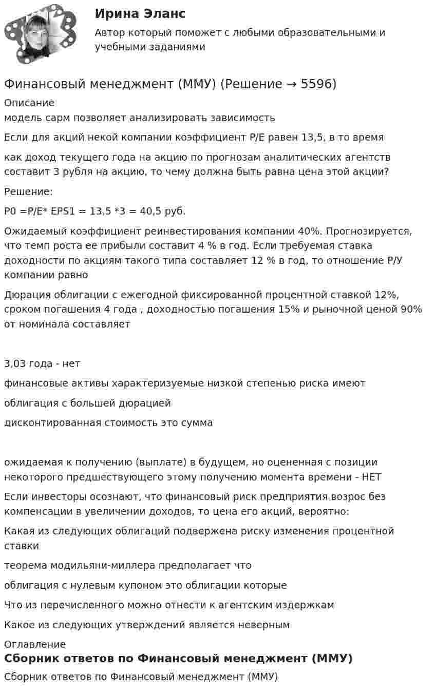      
          Описание
            модель сарм позволяет анализировать зависимость   Если для акций некой компании коэффициент P/E равен 13,5, в то времякак доход текущего года на акцию по прогнозам аналитических агентств составит 3 рубля на акцию, то чему должна быть равна цена этой акции?Решение:P0 =P/E* EPS1 = 13,5 *3 = 40,5 руб.   Ожидаемый коэффициент реинвестирования компании 40%. Прогнозируется, что темп роста ее прибыли составит 4 % в год. Если требуемая ставка доходности по акциям такого типа составляет 12 % в год, то отношение Р/У компании равно   Дюрация облигации с ежегодной фиксированной процентной ставкой 12%, сроком погашения 4 года , доходностью погашения 15% и рыночной ценой 90% от номинала составляет3,03 года - нет   финансовые активы характеризуемые низкой степенью риска имеют   облигация с большей дюрацией   дисконтированная стоимость это суммаожидаемая к получению (выплате) в будущем, но оцененная с позиции некоторого предшествующего этому получению момента времени - НЕТ   Если инвесторы осознают, что финансовый риск предприятия возрос без компенсации в увеличении доходов, то цена его акций, вероятно:   Какая из следующих облигаций подвержена риску изменения процентной ставки   теорема модильяни-миллера предполагает что   облигация с нулевым купоном это облигации которые   Что из перечисленного можно отнести к агентским издержкам   Какое из следующих утверждений является неверным 
          Оглавление
          Сборник ответов по Финансовый менеджмент (ММУ) 
            
            
            Финансовый менеджмент малых предприятий.ти ЭБС (тест с ответами Синергия/МОИ/ МТИ)Финансовый менеджмент (ММУ)Финансовый менеджмент ММУФинансовый менеджмент ММУ 2023г.💯 Финансовый менеджмент (ответы на тест Синергия / МОИ / МТИ / МосАП, октябрь 2023)💯 Финансовый менеджмент (ответы на тест Синергия / МОИ / МТИ / МосАП, сентябрь 2023)💯 Финансовый менеджмент (ответы на тест Синергия / МОИ / МТИ / МосАП, январь 2024)Финансовый Менеджмент. Задание 1, 2, 3, 4.Финансовый менеджмент - задание к теме 1финансовый менеджмент задачиФинансовый менеджмент Итоговый Финансовый менеджмент ИТОГОВЫЙ ТЕСТ Финансовый менеджмент (итоговый тест) ответы финансовый менеджмент итоговый тест ответы 2022 синергия