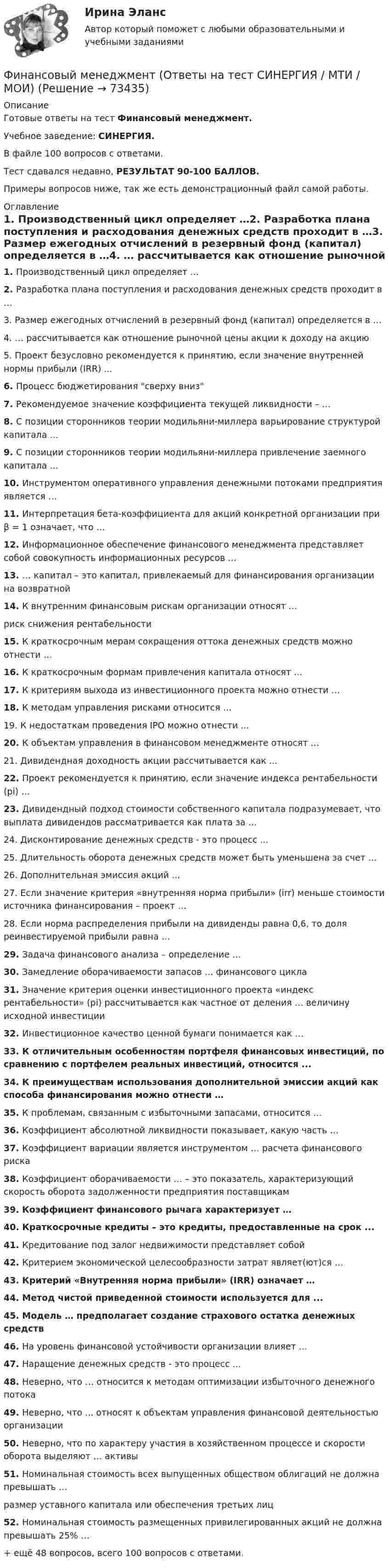     
            Описание
            Готовые ответы на тест Финансовый менеджмент.Учебное заведение: СИНЕРГИЯ.В файле 100 вопросов с ответами.Тест сдавался недавно, РЕЗУЛЬТАТ 90-100 БАЛЛОВ.Примеры вопросов ниже, так же есть демонстрационный файл самой работы. 
            Оглавление
            1.     Производственный цикл определяет …2.     Разработка плана поступления и расходования денежных средств проходит в …3.     Размер ежегодных отчислений в резервный фонд (капитал) определяется в …4.     … рассчитывается как отношение рыночной цены акции к доходу на акцию5.     Проект безусловно рекомендуется к принятию, если значение внутренней нормы прибыли (IRR) ...6.     Процесс бюджетирования сверху вниз7.     Рекомендуемое значение коэффициента текущей ликвидности – …8.     С позиции сторонников теории модильяни-миллера варьирование структурой капитала …9.     С позиции сторонников теории модильяни-миллера привлечение заемного капитала ...10. Инструментом оперативного управления денежными потоками предприятия является … 11. Интерпретация бета-коэффициента для акций конкретной организации при β = 1 означает, что …12. Информационное обеспечение финансового менеджмента представляет собой совокупность информационных ресурсов …13. … капитал – это капитал, привлекаемый для финансирования организации на возвратной 14. К внутренним финансовым рискам организации относят …риск снижения рентабельности15. К краткосрочным мерам сокращения оттока денежных средств можно отнести …16. К краткосрочным формам привлечения капитала относят …17. К критериям выхода из инвестиционного проекта можно отнести …18. К методам управления рисками относится …19. К недостаткам проведения IPO можно отнести ...20. К объектам управления в финансовом менеджменте относят …21. Дивидендная доходность акции рассчитывается как ...22. Проект рекомендуется к принятию, если значение индекса рентабельности (рi) …23. Дивидендный подход стоимости собственного капитала подразумевает, что выплата дивидендов рассматривается как плата за …24. Дисконтирование денежных средств - это процесс ...25. Длительность оборота денежных средств может быть уменьшена за счет …26. Дополнительная эмиссия акций ...27. Если значение критерия «внутренняя норма прибыли» (irr) меньше стоимости источника финансирования – проект …28. Если норма распределения прибыли на дивиденды равна 0,6, то доля реинвестируемой прибыли равна …29. Задача финансового анализа – определение …30. Замедление оборачиваемости запасов … финансового цикла31. Значение критерия оценки инвестиционного проекта «индекс рентабельности» (рi) рассчитывается как частное от деления … величину исходной инвестиции32. Инвестиционное качество ценной бумаги понимается как …33. К отличительным особенностям портфеля финансовых инвестиций, по сравнению с портфелем реальных инвестиций, относится ...34. К преимуществам использования дополнительной эмиссии акций как способа финансирования можно отнести …35. К проблемам, связанным с избыточными запасами, относится …36. Коэффициент абсолютной ликвидности показывает, какую часть …37. Коэффициент вариации является инструментом … расчета финансового риска38. Коэффициент оборачиваемости … – это показатель, характеризующий скорость оборота задолженности предприятия поставщикам39. Коэффициент финансового рычага характеризует …40. Краткосрочные кредиты – это кредиты, предоставленные на срок ...41. Кредитование под залог недвижимости представляет собой42. Критерием экономической целесообразности затрат являет(ют)ся …43. Критерий «Внутренняя норма прибыли» (IRR) означает …44. Метод чистой приведенной стоимости используется для ...45. Модель … предполагает создание страхового остатка денежных средств46. На уровень финансовой устойчивости организации влияет ...47. Наращение денежных средств - это процесс ...48. Неверно, что … относится к методам оптимизации избыточного денежного потока49. Неверно, что ... относят к объектам управления финансовой деятельностью организации50. Неверно, что по характеру участия в хозяйственном процессе и скорости оборота выделяют … активы51. Номинальная стоимость всех выпущенных обществом облигаций не должна превышать …размер уставного капитала или обеспечения третьих лиц52. Номинальная стоимость размещенных привилегированных акций не должна превышать 25% …+ ещё 48 вопросов, всего 100 вопросов с ответами.  
            
            
            Финансовый менеджмент (Ответы на тест СИНЕРГИЯ / МТИ / МОИ)Финансовый менеджмент (Ответы на тест СИНЕРГИЯ / МТИ / МОИ)Финансовый менеджмент_Ответы на тесты Moscow Business Academy /Московская Бизнес Академия, дисциплина полностью.💯 Финансовый менеджмент (правильные ответы на тест Синергия / МОИ / МТИ / МосАП)💯 Финансовый менеджмент (правильные ответы на тест Синергия / МОИ / МТИ / МосАП, август 2023)Финансовый менеджмент. Практическое задание. ММУ. 2023г.Финансовый менеджмент рейтинговая работа Витте 2 вариант И-Р⭐ Финансовый менеджмент (ликвидация АЗ) (ответы на тест Синергия / МТИ / МосАП, декабрь 2022)Финансовый менеджмент малых предприятий.ти ЭБС (тест с ответами Синергия/МОИ/ МТИ)Финансовый менеджмент (ММУ)Финансовый менеджмент ММУФинансовый менеджмент ММУ 2023г.💯 Финансовый менеджмент (ответы на тест Синергия / МОИ / МТИ / МосАП, октябрь 2023)💯 Финансовый менеджмент (ответы на тест Синергия / МОИ / МТИ / МосАП, сентябрь 2023)