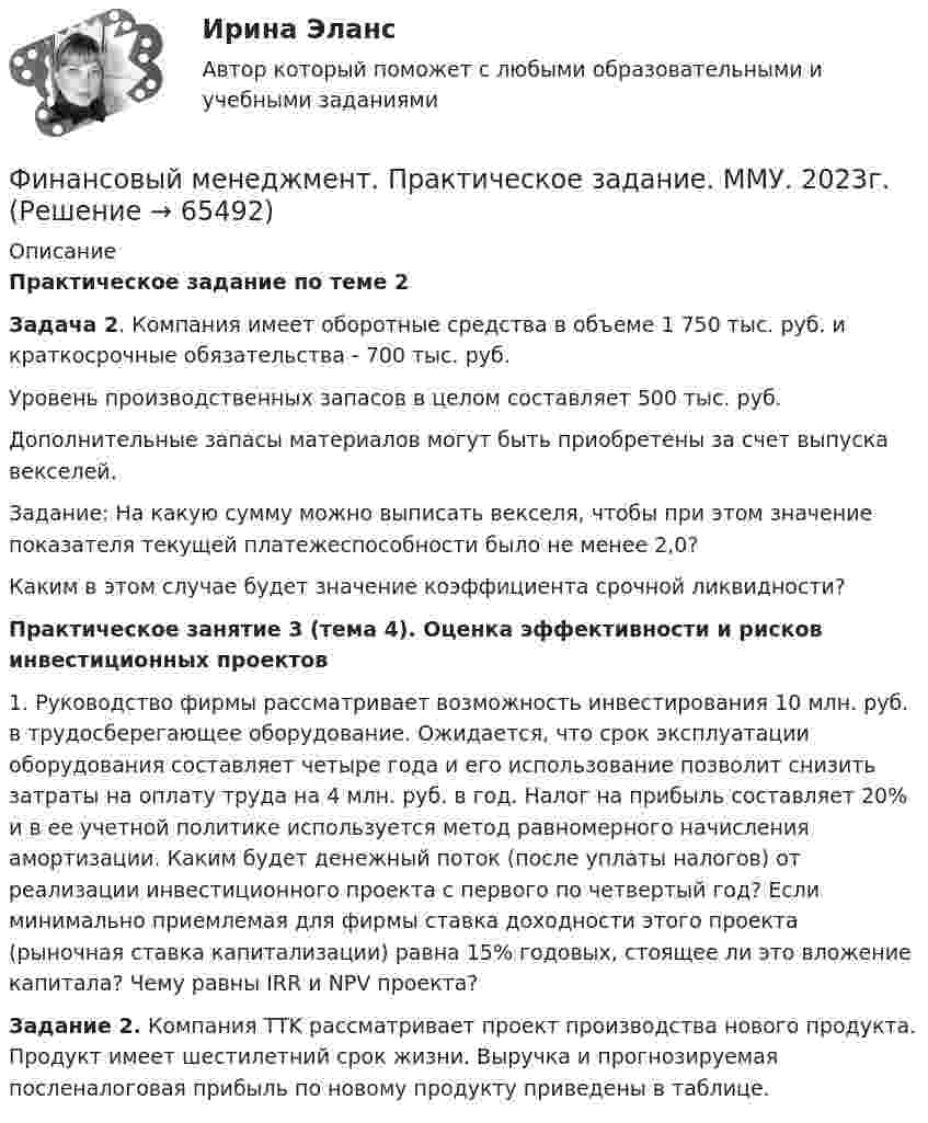      
            Описание
            Практическое задание по теме 2 Задача 2. Компания имеет оборотные средства в объеме 1 750 тыс. руб. и краткосрочные обязательства - 700 тыс. руб. 	Уровень производственных запасов в целом составляет 500 тыс. руб. 	Дополнительные запасы материалов могут быть приобретены за счет выпуска векселей. 	Задание: На какую сумму можно выписать векселя, чтобы при этом значение показателя текущей платежеспособности было не менее 2,0? 	Каким в этом случае будет значение коэффициента срочной ликвидности?Практическое занятие 3 (тема 4). Оценка эффективности и рисков инвестиционных проектов	1. Руководство фирмы рассматривает возможность инвестирования 10 млн. руб. в трудосберегающее оборудование. Ожидается, что срок эксплуатации оборудования составляет четыре года и его использование позволит снизить затраты на оплату труда на 4 млн. руб. в год. Налог на прибыль составляет 20% и в ее учетной политике используется метод равномерного начисления амортизации. Каким будет денежный поток (после уплаты налогов) от реализации инвестиционного проекта с первого по четвертый год? Если минимально приемлемая для фирмы ставка доходности этого проекта (рыночная ставка капитализации) равна 15% годовых, стоящее ли это вложение капитала? Чему равны IRR и NPV проекта?Задание 2. Компания TTK рассматривает проект производства нового продукта. Продукт имеет шестилетний срок жизни. Выручка и прогнозируемая посленалоговая прибыль по новому продукту приведены в таблице.   
            
            
            💯 Финансовый менеджмент (правильные ответы на тест Синергия / МОИ / МТИ / МосАП, август 2023)Финансовый менеджмент. Практическое задание. ММУ. 2023г.Финансовый менеджмент рейтинговая работа Витте 2 вариант И-РФинансовый менеджмент СинергияФинансовый менеджмент СинергияФинансовый менеджмент. СинергияФинансовый менеджмент СИНЕРГИЯ Финансовый менеджмент ММУ 2023г.💯 Финансовый менеджмент (ответы на тест Синергия / МОИ / МТИ / МосАП, октябрь 2023)💯 Финансовый менеджмент (ответы на тест Синергия / МОИ / МТИ / МосАП, сентябрь 2023)💯 Финансовый менеджмент (ответы на тест Синергия / МОИ / МТИ / МосАП, январь 2024)Финансовый менеджмент (Ответы на тест СИНЕРГИЯ / МТИ / МОИ)Финансовый менеджмент (Ответы на тест СИНЕРГИЯ / МТИ / МОИ)Финансовый менеджмент_Ответы на тесты Moscow Business Academy /Московская Бизнес Академия, дисциплина полностью.