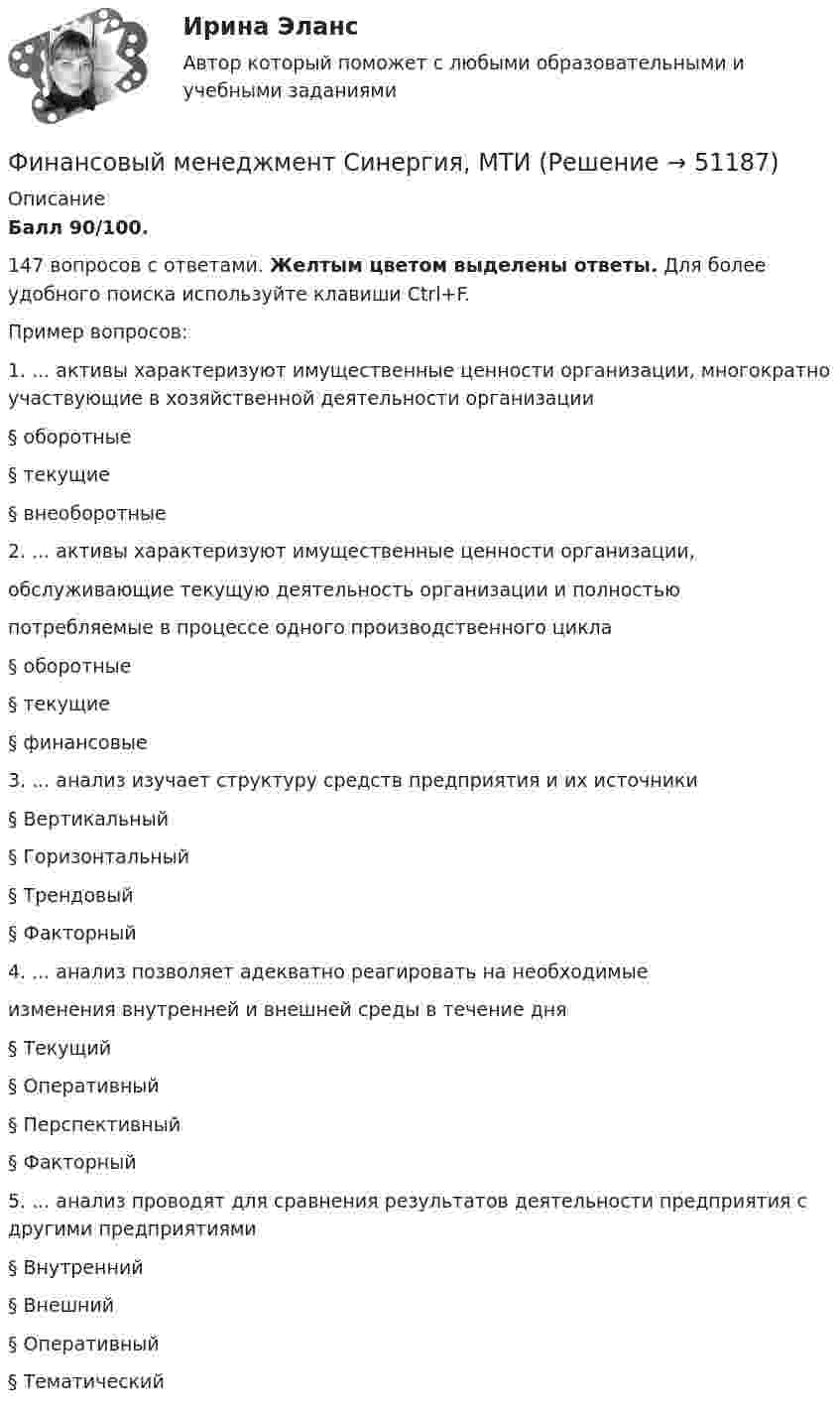      
            Описание
            Балл 90/100.147 вопросов с ответами. Желтым цветом выделены ответы. Для более удобного поиска используйте клавиши Ctrl+F.Пример вопросов:1. ... активы характеризуют имущественные ценности организации, многократно участвующие в хозяйственной деятельности организации § оборотные § текущие § внеоборотные 2. ... активы характеризуют имущественные ценности организации, обслуживающие текущую деятельность организации и полностью потребляемые в процессе одного производственного цикла § оборотные § текущие § финансовые 3. ... анализ изучает структуру средств предприятия и их источники § Вертикальный § Горизонтальный § Трендовый § Факторный 4. ... анализ позволяет адекватно реагировать на необходимые изменения внутренней и внешней среды в течение дня § Текущий § Оперативный § Перспективный § Факторный 5. ... анализ проводят для сравнения результатов деятельности предприятия с другими предприятиями § Внутренний § Внешний § Оперативный § Тематический   
            
            
            Финансовый менеджмент (Синергия/МОИ/МТИ/МОСАП)Финансовый менеджмент Синергия, МТИФИНАНСОВЫЙ МЕНЕДЖМЕНТ СИНЕРГИЯ Ответы 2022!!!Финансовый менеджмент//Синергия//Тест на отличноФинансовый менеджмент тест Синергия ответы (2023) 160 вопросовФинансовый менеджмент. Тест Синергия. Ответы на тест.Финансовый менеджмент (тест с ответами)Финансовый менеджмент СинергияФинансовый менеджмент СинергияФинансовый менеджмент. СинергияФинансовый менеджмент СИНЕРГИЯ  Финансовый менеджмент Синергия ! 2022 год. Более 100 ответов!!! ФИНАНСОВЫЙ менеджмент СИНЕРГИЯ 2022 ОТВЕТЫ ВСЕ ВОПРОСЫФинансовый менеджмент. Синергия МВА.