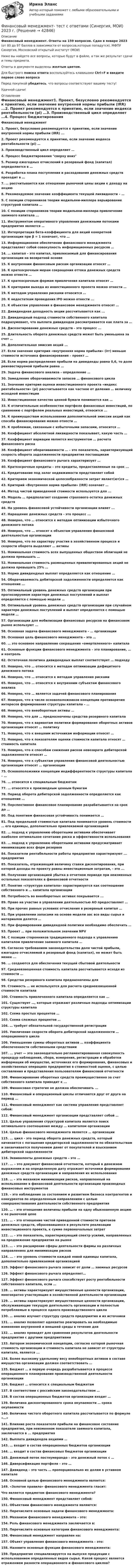     
          Описание
          Финансовый менеджмент. Ответы на 159 вопросов. Сдан в январе 2023 (от 80 до 97 баллов в зависимости от вопросов,которые попадутся). МФПУ Синергия, Московский открытый институт (МОИ)Ниже вы найдете все вопросы, которые будут в файле, а так же результат сдачи и темы предмета.Ответы в документе выделены желтым цветом.Для быстрого поиска ответа воспользуйтесь клавишами Ctrl+F и введите первое слово вопросаПеред покупкой убедитесь, что вопросы соответствуют вашему тесту!Удачной сдачи! 
          Оглавление
          Финансовый менеджмент1.      Проект, безусловно рекомендуется к принятию, если значение внутренней нормы прибыли (IRR) ...2.     Проект рекомендуется к принятию, если значение индекса рентабельности (рi) …3.     Производственный цикл определяет …4.     Процесс бюджетирования сверху вниз5.     Размер ежегодных отчислений в резервный фонд (капитал) определяется в …6.    Разработка плана поступления и расходования денежных средств проходит в …7.    … рассчитывается как отношение рыночной цены акции к доходу на акцию8.    Рекомендуемое значение коэффициента текущей ликвидности – …9.    С позиции сторонников теории модильяни-миллера варьирование структурой капитала …10.   С позиции сторонников теории модильяни-миллера привлечение заемного капитала ...11.   Инструментом оперативного управления денежными потоками предприятия является …12.   Интерпретация бета-коэффициента для акций конкретной организации при β = 1 означает, что …13.  Информационное обеспечение финансового менеджмента представляет собой совокупность информационных ресурсов …14.   … капитал – это капитал, привлекаемый для финансирования организации на возвратной основе15.  К внутренним финансовым рискам организации относят …16.   К краткосрочным мерам сокращения оттока денежных средств можно отнести …17.  К краткосрочным формам привлечения капитала относят …18.  К критериям выхода из инвестиционного проекта можно отнести …19.  К методам управления рисками относится …20.  К недостаткам проведения IPO можно отнести ...21.  К объектам управления в финансовом менеджменте относят …22.  Дивидендная доходность акции рассчитывается как ...23.  Дивидендный подход стоимости собственного капитала подразумевает, что выплата дивидендов рассматривается как плата за …24.  Дисконтирование денежных средств - это процесс ...25.  Длительность оборота денежных средств может быть уменьшена за счет …26.  Дополнительная эмиссия акций ...27.  Если значение критерия «внутренняя норма прибыли» (irr) меньше стоимости источника финансирования – проект …28.  Если норма распределения прибыли на дивиденды равна 0,6, то доля реинвестируемой прибыли равна …29.  Задача финансового анализа – определение …30.  Замедление оборачиваемости запасов … финансового цикла31.  Значение критерия оценки инвестиционного проекта «индекс рентабельности» (рi) рассчитывается как частное от деления … величину исходной инвестиции32.  Инвестиционное качество ценной бумаги понимается как …33.  К отличительным особенностям портфеля финансовых инвестиций, по сравнению с портфелем реальных инвестиций, относится ...34.  К преимуществам использования дополнительной эмиссии акций как способа финансирования можно отнести …35.  К проблемам, связанным с избыточными запасами, относится …36.  Коэффициент абсолютной ликвидности показывает, какую часть …37.  Коэффициент вариации является инструментом … расчета финансового риска38.  Коэффициент оборачиваемости … – это показатель, характеризующий скорость оборота задолженности предприятия поставщикам39.  Коэффициент финансового рычага характеризует …40.  Краткосрочные кредиты – это кредиты, предоставленные на срок ...41.  Кредитование под залог недвижимости представляет собой42.  Критерием экономической целесообразности затрат являет(ют)ся …43.  Критерий «Внутренняя норма прибыли» (IRR) означает …44.  Метод чистой приведенной стоимости используется для ...45.  Модель … предполагает создание страхового остатка денежных средств46.  На уровень финансовой устойчивости организации влияет ...47.  Наращение денежных средств - это процесс ...48.  Неверно, что … относится к методам оптимизации избыточного денежного потока49.  Неверно, что ... относят к объектам управления финансовой деятельностью организации50.  Неверно, что по характеру участия в хозяйственном процессе и скорости оборота выделяют … активы51.  Номинальная стоимость всех выпущенных обществом облигаций не должна превышать …52.  Номинальная стоимость размещенных привилегированных акций не должна превышать 25% …53.  Норма дивидендных выплат определяется как отношение …54.  Оборачиваемость дебиторской задолженности определяется как отношение ...55.  Оптимальный уровень денежных средств организации при прогнозируемом характере денежных поступлений и выплат определяется с помощью модели …56.  Оптимальный уровень денежных средств организации при случайном характере денежных поступлений и выплат определяется с помощью модели …57.  Организации для мобилизации финансовых ресурсов на финансовом рынке используют ...58.  Основная задача финансового менеджмента – … организации59.  Основная цель финансового менеджмента – это … 60.  … это основное направление сокращения «омертвленного» капитала 61.  Основные функции финансового менеджмента – это планирование, … и контроль62.  Остаточная политика дивидендных выплат соответствует … подходу 63.  Неверно, что … относится к методам оптимизации дефицитного денежного потока64.  Неверно, что … относится к методам управления рисками65.  Неверно, что … относятся к внутренним субъектам финансового анализа66.  Неверно, что … является задачей финансового планирования67.  Неверно, что в числе основоположников концепции противоречия интересов формирования структуры капитала – …68.  Неверно, что внеоборотные активы …69.  Неверно, что для … предназначены средства резервного капитала70.  Неверно, что к вариантам политики формирования оборотных активов организации относят … политику 71.  Неверно, что к внешним источникам информации относят … 72.  Неверно, что к показателям оценки стоимости капитала относят … стоимость капитала73.  Неверно, что к способам снижения рисков невозврата дебиторской задолженности относят …74.  Неверно, что к субъектам управления финансовой деятельностью организации относят … организации75.  Основоположники концепции индифферентности структуры капитала – …76.  … относится к специальным бюджетам77.  … относятся к производным ценным бумагам78.  Период оборота дебиторской задолженности определяется как отношение …79.  Перспективное финансовое планирование разрабатывается на срок до …80.  Под понятием финансовая устойчивость понимается …81.  Под предельной стоимостью капитала понимается уровень стоимости … его единицы, дополнительно привлекаемой организацией82.  … подход к управлению оборотными активами обеспечивает наиболее оптимальное сочетание риска и эффективности использования83.  … подход к управлению оборотными активами предусматривает минимизацию всех форм резервов84.  Показатели рентабельности работы предприятия характеризуют ... предприятия85.  Показатель, отражающий величину ставки дисконтирования, при которой доходы по проекту равны инвестиционным затратам, - это ...86.  Получение организацией убытка в отчетном периоде при неизменных остальных показателях в финансовой отчетности87.  Понятие «структура капитала» характеризуется как соотношение собственного и … капитала организации88.  Потребность во внеоборотных активах покрывается ...89.  Право на участие в управлении деятельностью АО предоставляет …90.  При прочих равных условиях отчисления в резервный капитал …91.  При управлении запасами на основе модели авс все виды сырья и материалов делятся …92.  При формировании дивидендной политики необходимо обеспечить …93.  Проект … при положительном значении NPV94.  С позиции сторонников традиционного подхода к управлению капиталом привлечение заемного капитала …95.  Согласно требованиям законодательства доля чистой прибыли, ежегодно отчисляемой в резервный фонд (капитал), не может быть менее ...96.  … создаются для обеспечения текущей сбытовой деятельности97.  Средневзвешенная стоимость капитала рассчитывается исходя из стоимости …98.  Средства резервного капитала предназначены для99.  Стоимость … не используется для расчета средневзвешенной стоимости капитала100.    Стоимость привлеченного капитала определяется как …101.    Существует …, которые отражают различные подходы оптимизации структуры капитала102.    Схема простых процентов …103.    Схема сложных процентов …104.    … требует обязательной государственной регистрации105.    Увеличение скорости оборота дебиторской задолженности … операционного цикла106.    Уменьшение суммы оборотных активов … коэффициента обеспеченности собственными средствами107.    ... учет — это законодательно регламентированная совокупность процедур наблюдения, сбора, измерения, регистрации и обработки информации об имуществе, источниках его формирования, финансовых и хозяйственных операциях предприятия в стоимостной оценке, с целью составления и представления пользователям финансовой отчетности108.    Финансирование оборотных средств преимущественно за счет собственного капитала приводит к ... 109.    Финансовая стратегия не должна обеспечивать ... 110.    Финансовый и операционный циклы отличаются друг от друга на период …111.    Финансовый менеджмент как система управления представляет собой:112.    Финансовый менеджмент организации представляет собой …113.    Целью управления структурой капитала является поиск оптимального соотношения между … капиталом организации114.    Целью финансового менеджмента является … организации115.    ... цикл - это период оборота денежных средств, который начинается с погашения кредиторской задолженности по обязательствам и заканчивается получением денег от покупателей и взысканием дебиторской задолженности116.    Эквиваленты денежных средств – это …117.    ... – это документ финансовой отчетности, который в денежном выражении и на определенную дату отражает источники формирования денежных средств организации и направления их использования118.    … – это механизм минимизации рисков, направленный на использование в финансовой деятельности организации производных финансовых инструментов119.    – это наблюдение за состоянием и развитием бизнеса контрагентов и конкурентов по определенным направлениям с целью совершенствования деятельности собственного предприятия120.    … – это отношение величины прибыли на одну обыкновенную акцию к ее рыночной цене121.    … – это отношение чистой приведенной стоимости притоков денежных средств, образовавшихся в результате реализации инвестиционного проекта, к сумме первоначальных затрат122.    ... - это показатель, характеризующий спектр усилий, направленных на продвижение предприятия на рынке123.    … – это расширение сферы деятельности фирмы на различных направлениях для минимизации рисков124.    ... - это уровень стоимости каждой новой единицы капитала, дополнительно привлекаемой организацией125.    Эффект финансового рычага зависит от доли … заемных ресурсов126.    Эффект финансового рычага определяет…127.    Эффект финансового рычага способствует росту рентабельности собственного капитала, если …128.    … активы характеризуют имущественные ценности организации, многократно участвующие в хозяйственной деятельности организации129.    … активы характеризуют имущественные ценности организации, обслуживающие текущую деятельность организации и полностью потребляемые в процессе одного производственного цикла130.    … анализ изучает структуру средств предприятия и их источники131.    … анализ позволяет адекватно реагировать на необходимые изменения внутренней и внешней среды в течение дня132.    … анализ проводят для сравнения результатов деятельности предприятия с другими предприятиями133.    Автором экономической концепции, согласно которой рыночная стоимость организации и стоимость капитала не зависят от структуры капитала, является ...134.    Более высокому удельному весу внеоборотных активов в составе имущества организации должен соответствовать …135.    Бюджет … в первую очередь разрабатывается в процессе операционного планирования производственной деятельности организации136.    Бюджет … относится к специальным бюджетам137.    В соответствии с российским законодательством …138.    В состав операционных бюджетов организации входит …139.    Величина дисконтированного срока окупаемости … срока окупаемости140.    Величина чистого оборотного капитала рассчитывается по формуле «…»141.    Влияние роста показателя прибыли на финансовое состояние предприятия, при неизменном показателе заемного капитала, заключается в ... предприятия142.    Выплата дивидендов акциями …143.    … входит в состав операционных бюджетов организации144.    … входит в состав финансовых бюджетов организации145.    Денежный поток постнумерандо – это денежный поток с …146.    Диверсификация портфеля – это …147.    Дивиденд – это часть … пропорционально их долям в уставном капитале 148.    Основной целью финансового менеджмента является: 149.    «Золотое правило» финансового менеджмента гласит: Что является предметом финансового менеджмента? 150.    Финансовый менеджмент представляет собой:151.    Объектами финансового менеджмента являются:152.    Перечислите основные задачи финансового менеджмента:153.    Механизм финансового менеджмента – это:154.    Роль финансового менеджмента заключается в:155.    Перечислите основные категории финансового менеджмента:156.    Финансовый менеджмент направлен на:157.    Объект управления финансового менеджмента – это:158.    Назовите основные функции финансового менеджмента:159.    Предприятие специализируется на выпуске продукции с использованием определенных видов сырья. Какой процесс является отражением разности операционного и финансового циклов? 
            
            
            Финансовый менеджмент Тест с ответами СинергияФинансовый менеджмент- тест с ответами (Синергия, МОИ) 2023 г.Финансовый менеджмент (тест с ответами Синергия/МОИ/ МТИ)Финансовый менеджмент (тест с ответами Синергия/МОИ/МТИ/МосАП)Финансовый менеджмент (тест с ответами Синергия/МОИ/МТИ/МосАП)Финансовый менеджмент тесты синергияФинансовый менеджмент   тк7,тк 8Финансовый менеджмент (Синергия/МОИ/МТИ/МОСАП)Финансовый менеджмент Синергия, МТИФИНАНСОВЫЙ МЕНЕДЖМЕНТ СИНЕРГИЯ Ответы 2022!!!Финансовый менеджмент//Синергия//Тест на отличноФинансовый менеджмент тест Синергия ответы (2023) 160 вопросовФинансовый менеджмент. Тест Синергия. Ответы на тест.Финансовый менеджмент (тест с ответами)