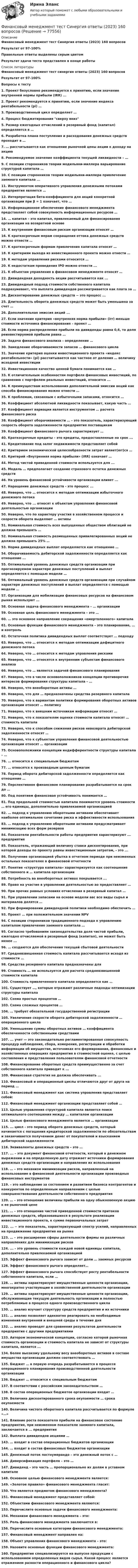     
            Описание
            Финансовый менеджмент тест Синергия ответы (2023) 160 вопросовРезультат от 97-100%Правельные ответы выделены серым цветомРезультат здачи теста представлен  в конце работы  
            Список литературы
            Финансовый менеджмент тест синергия ответы (2023) 160 вопросов
Результат от 97-100%

Вопросы к тесту 
1.	Проект безусловно рекомендуется к принятию, если значение внутренней нормы прибыли (IRR) ...

2.	Проект рекомендуется к принятию, если значение индекса рентабельности (рi) …

3.	Производственный цикл определяет …

4.	Процесс бюджетирования сверху вниз

5.	Размер ежегодных отчислений в резервный фонд (капитал) определяется в …

6.	Разработка плана поступления и расходования денежных средств проходит в …

7.	… рассчитывается как отношение рыночной цены акции к доходу на акцию

8.	Рекомендуемое значение коэффициента текущей ликвидности – …

9.	С позиции сторонников теории модильяни-миллера варьирование структурой капитала …

10.	С позиции сторонников теории модильяни-миллера привлечение заемного капитала ...

11.	Инструментом оперативного управления денежными потоками предприятия является … 

12.	Интерпретация бета-коэффициента для акций конкретной организации при β = 1 означает, что …

13.	Информационное обеспечение финансового менеджмента представляет собой совокупность информационных ресурсов …

14.	… капитал – это капитал, привлекаемый для финансирования организации на возвратной основе

15.	К внутренним финансовым рискам организации относят …

16.	К краткосрочным мерам сокращения оттока денежных средств можно отнести …

17.	К краткосрочным формам привлечения капитала относят …

18.	К критериям выхода из инвестиционного проекта можно отнести …

19.	К методам управления рисками относится …

20.	К недостаткам проведения IPO можно отнести ...

21.	К объектам управления в финансовом менеджменте относят …

22.	Дивидендная доходность акции рассчитывается как ...

23.	Дивидендный подход стоимости собственного капитала подразумевает, что выплата дивидендов рассматривается как плата за …

24.	Дисконтирование денежных средств − это процесс ...

25.	Длительность оборота денежных средств может быть уменьшена за счет …

26.	Дополнительная эмиссия акций ...

27.	Если значение критерия «внутренняя норма прибыли» (irr) меньше стоимости источника финансирования – проект …

28.	Если норма распределения прибыли на дивиденды равна 0,6, то доля реинвестируемой прибыли равна …

29.	Задача финансового анализа – определение …

30.	Замедление оборачиваемости запасов … финансового цикла

31.	Значение критерия оценки инвестиционного проекта «индекс рентабельности» (рi) рассчитывается как частное от деления … величину исходной инвестиции

32.	Инвестиционное качество ценной бумаги понимается как …

33.	К отличительным особенностям портфеля финансовых инвестиций, по сравнению с портфелем реальных инвестиций, относится ...

34.	К преимуществам использования дополнительной эмиссии акций как способа финансирования можно отнести …

35.	К проблемам, связанным с избыточными запасами, относится …

36.	Коэффициент абсолютной ликвидности показывает, какую часть …

37.	Коэффициент вариации является инструментом … расчета финансового риска

38.	Коэффициент оборачиваемости … – это показатель, характеризующий скорость оборота задолженности предприятия поставщикам

39.	Коэффициент финансового рычага характеризует …

40.	Краткосрочные кредиты – это кредиты, предоставленные на срок ...

41.	Кредитование под залог недвижимости представляет собой

42.	Критерием экономической целесообразности затрат являет(ют)ся …

43.	Критерий «Внутренняя норма прибыли» (IRR) означает …

44.	Метод чистой приведенной стоимости используется для ...

45.	Модель … предполагает создание страхового остатка денежных средств

46.	На уровень финансовой устойчивости организации влияет ...

47.	Наращение денежных средств - это процесс ...

48.	Неверно, что … относится к методам оптимизации избыточного денежного потока

49.	Неверно, что ... относят к объектам управления финансовой деятельностью организации

50.	Неверно, что по характеру участия в хозяйственном процессе и скорости оборота выделяют … активы

51.	Номинальная стоимость всех выпущенных обществом облигаций не должна превышать …

52.	Номинальная стоимость размещенных привилегированных акций не должна превышать 25% …

53.	Норма дивидендных выплат определяется как отношение …

54.	Оборачиваемость дебиторской задолженности определяется как отношение ...

55.	Оптимальный уровень денежных средств организации при прогнозируемом характере денежных поступлений и выплат определяется с помощью модели …

56.	Оптимальный уровень денежных средств организации при случайном характере денежных поступлений и выплат определяется с помощью модели …

57.	Организации для мобилизации финансовых ресурсов на финансовом рынке используют ...

58.	Основная задача финансового менеджмента – … организации

59.	Основная цель финансового менеджмента – это …

60.	… это основное направление сокращения «омертвленного» капитала

61.	Основные функции финансового менеджмента – это планирование, … и контроль

62.	Остаточная политика дивидендных выплат соответствует … подходу

63.	Неверно, что … относится к методам оптимизации дефицитного денежного потока

64.	Неверно, что … относится к методам управления рисками

65.	Неверно, что … относятся к внутренним субъектам финансового анализа

66.	Неверно, что … является задачей финансового планирования

67.	Неверно, что в числе основоположников концепции противоречия интересов формирования структуры капитала – …

68.	Неверно, что внеоборотные активы …

69.	Неверно, что для … предназначены средства резервного капитала

70.	Неверно, что к вариантам политики формирования оборотных активов организации относят … политику

71.	Неверно, что к внешним источникам информации относят …

72.	Неверно, что к показателям оценки стоимости капитала относят … стоимость капитала

73.	Неверно, что к способам снижения рисков невозврата дебиторской задолженности относят …

74.	Неверно, что к субъектам управления финансовой деятельностью организации относят … организации

75.	Основоположники концепции индифферентности структуры капитала – …



76.	… относится к специальным бюджетам

77.	… относятся к производным ценным бумагам

78.	Период оборота дебиторской задолженности определяется как отношение …

79.	Перспективное финансовое планирование разрабатывается на срок до …

80.	Под понятием финансовая устойчивость понимается …

81.	Под предельной стоимостью капитала понимается уровень стоимости … его единицы, дополнительно привлекаемой организацией

82.	… подход к управлению оборотными активами обеспечивает наиболее оптимальное сочетание риска и эффективности использования

83.	… подход к управлению оборотными активами предусматривает минимизацию всех форм резервов

84.	Показатели рентабельности работы предприятия характеризуют ... предприятия

85.	Показатель, отражающий величину ставки дисконтирования, при которой доходы по проекту равны инвестиционным затратам, - это ...

86.	Получение организацией убытка в отчетном периоде при неизменных остальных показателях в финансовой отчетности

87.	Понятие «структура капитала» характеризуется как соотношение собственного и … капитала организации

88.	Потребность во внеоборотных активах покрывается ...

89.	Право на участие в управлении деятельностью ао предоставляет …

90.	При прочих равных условиях отчисления в резервный капитал …

91.	При управлении запасами на основе модели авс все виды сырья и материалов делятся …

92.	При формировании дивидендной политики необходимо обеспечить …

93.	Проект … при положительном значении NPV

94.	С позиции сторонников традиционного подхода к управлению капиталом привлечение заемного капитала …

95.	Согласно требованиям законодательства доля чистой прибыли, ежегодно отчисляемой в резервный фонд (капитал), не может быть менее ...

96.	… создаются для обеспечения текущей сбытовой деятельности

97.	Средневзвешенная стоимость капитала рассчитывается исходя из стоимости …

98.	Средства резервного капитала предназначены для

99.	Стоимость … не используется для расчета средневзвешенной стоимости капитала

100.	Стоимость привлеченного капитала определяется как …

101.	Существует …, которые отражают различные подходы оптимизации структуры капитала

102.	Схема простых процентов …

103.	Схема сложных процентов …

104.	… требует обязательной государственной регистрации

105.	Увеличение скорости оборота дебиторской задолженности … операционного цикла

106.	Уменьшение суммы оборотных активов … коэффициента обеспеченности собственными средствами

107.	... учет — это законодательно регламентированная совокупность процедур наблюдения, сбора, измерения, регистрации и обработки информации об имуществе, источниках его формирования, финансовых и хозяйственных операциях предприятия в стоимостной оценке, с целью составления и представления пользователям финансовой отчетности

108.	Финансирование оборотных средств преимущественно за счет собственного капитала приводит к ...

109.	Финансовая стратегия не должна обеспечивать ...

110.	Финансовый и операционный циклы отличаются друг от друга на период …

111.	Финансовый менеджмент как система управления представляет собой:

112.	Финансовый менеджмент организации представляет собой …

113.	Целью управления структурой капитала является поиск оптимального соотношения между … капиталом организации

114.	Целью финансового менеджмента является … организации

115.	... цикл - это период оборота денежных средств, который начинается с погашения кредиторской задолженности по обязательствам и заканчивается получением денег от покупателей и взысканием дебиторской задолженности

116.	Эквиваленты денежных средств – это …

117.	... – это документ финансовой отчетности, который в денежном выражении и на определенную дату отражает источники формирования денежных средств организации и направления их использования

118.	… – это механизм минимизации рисков, направленный на использование в финансовой деятельности организации производных финансовых инструментов

119.	– это наблюдение за состоянием и развитием бизнеса контрагентов и конкурентов по определенным направлениям с целью совершенствования деятельности собственного предприятия

120.	… – это отношение величины прибыли на одну обыкновенную акцию к ее рыночной цене

121.	… – это отношение чистой приведенной стоимости притоков денежных средств, образовавшихся в результате реализации инвестиционного проекта, к сумме первоначальных затрат

122.	... − это показатель, характеризующий спектр усилий, направленных на продвижение предприятия на рынке

123.	… – это расширение сферы деятельности фирмы на различных направлениях для минимизации рисков

124.	... - это уровень стоимости каждой новой единицы капитала, дополнительно привлекаемой организацией

125.	Эффект финансового рычага зависит от доли … заемных ресурсов

126.	Эффект финансового рычага определяет…

127.	Эффект финансового рычага способствует росту рентабельности собственного капитала, если …

128.	… активы характеризуют имущественные ценности организации, многократно участвующие в хозяйственной деятельности организации

129.	… активы характеризуют имущественные ценности организации, обслуживающие текущую деятельность организации и полностью потребляемые в процессе одного производственного цикла

130.	… анализ изучает структуру средств предприятия и их источники

131.	… анализ позволяет адекватно реагировать на необходимые изменения внутренней и внешней среды в течение дня

132.	… анализ проводят для сравнения результатов деятельности предприятия с другими предприятиями

133.	Автором экономической концепции, согласно которой рыночная стоимость организации и стоимость капитала не зависят от структуры капитала, является ...

134.	Более высокому удельному весу внеоборотных активов в составе имущества организации должен соответствовать …

135.	Бюджет … в первую очередь разрабатывается в процессе операционного планирования производственной деятельности организации

136.	Бюджет … относится к специальным бюджетам

137.	В соответствии с российским законодательством …

138.	В состав операционных бюджетов организации входит …

139.	Величина дисконтированного срока окупаемости … срока окупаемости

140.	Величина чистого оборотного капитала рассчитывается по формуле «…»

141.	Влияние роста показателя прибыли на финансовое состояние предприятия, при неизменном показателе заемного капитала, заключается в ... предприятия

142.	Выплата дивидендов акциями …

143.	… входит в состав операционных бюджетов организации

144.	… входит в состав финансовых бюджетов организации

145.	Денежный поток постнумерандо – это денежный поток с …

146.	Диверсификация портфеля – это …

147.	Дивиденд – это часть … пропорционально их долям в уставном капитале

148.	Основное целью финансового менеджмента является:
 

149.	«Золотое правило» финансового менеджмента гласит:

150.	Что является предметом финансового менеджмента?

151.	Финансовый менеджмент представляет собой:

152.	Объектами финансового менеджмента являются:

153.	Перечислите основные задачи финансового менеджмента:

154.	Механизм финансового менеджмента – это:

155.	Роль финансового менеджмента заключается в:

156.	Перечислите основные категории финансового менеджмента:

157.	Финансовый менеджмент направлен на:

158.	Объект управления финансового менеджмента – это:

159.	Назовите основные функции финансового менеджмента:

160.	Предприятие специализируется на выпуске продукции с использованием определенных видов сырья. Какой процесс является отражением разности операционного и финансового цикла?





 
            
            
            Финансовый менеджмент//Синергия//Тест на отличноФинансовый менеджмент тест Синергия ответы (2023) 160 вопросовФинансовый менеджмент. Тест Синергия. Ответы на тест.Финансовый менеджмент (тест с ответами)Финансовый менеджмент (тест с ответами Синергия)Финансовый менеджмент Тест с ответами СинергияФинансовый менеджмент- тест с ответами (Синергия, МОИ) 2023 г.Финансовый менеджмент СИНЕРГИЯ  Финансовый менеджмент Синергия ! 2022 год. Более 100 ответов!!! ФИНАНСОВЫЙ менеджмент СИНЕРГИЯ 2022 ОТВЕТЫ ВСЕ ВОПРОСЫФинансовый менеджмент. Синергия МВА.Финансовый менеджмент//СИНЕРГИЯ//МОИ//МТИФинансовый менеджмент (Синергия/МОИ/МТИ/МОСАП)Финансовый менеджмент Синергия, МТИ