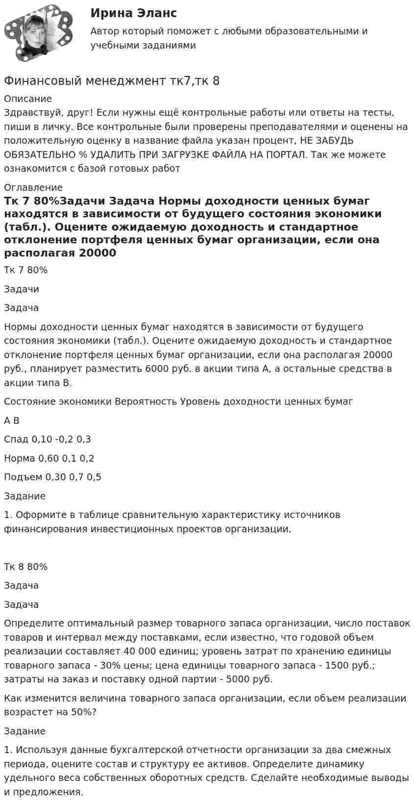      
          Описание
          Здравствуй, друг! Если нужны ещё контрольные работы или ответы на тесты, пиши в личку. Все контрольные были проверены преподавателями и оценены на положительную оценку в название файла указан процент, НЕ ЗАБУДЬ ОБЯЗАТЕЛЬНО % УДАЛИТЬ ПРИ ЗАГРУЗКЕ ФАЙЛА НА ПОРТАЛ. Так же можете ознакомится с базой готовых работ  
          Оглавление
          Тк 7 80%Задачи
Задача 
Нормы доходности ценных бумаг находятся в зависимости от будущего состояния экономики (табл.). Оцените ожидаемую доходность и стандартное отклонение портфеля ценных бумаг организации, если она располагая 20000 руб., планирует разместить 6000 руб. в акции типа А, а остальные средства в акции типа В.
Состояние экономики	Вероятность	Уровень доходности ценных бумаг
		А	В
Спад	0,10	-0,2	0,3
Норма	0,60	0,1	0,2
Подъем	0,30	0,7	0,5

Задание

1.	Оформите в таблице сравнительную характеристику источников финансирования инвестиционных проектов организации.
Тк 8 80%Задача
Задача 
Определите оптимальный размер товарного запаса организации, число поставок товаров и интервал между поставками, если известно, что годовой объем реализации составляет 40 000 единиц; уровень затрат по хранению единицы товарного запаса - 30% цены; цена единицы товарного запаса - 1500 руб.; затраты на заказ и поставку одной партии - 5000 руб.
Как изменится величина товарного запаса организации, если объем реализации возрастет на 50%?



Задание

1.	Используя данные бухгалтерской отчетности организации за два смежных периода, оцените состав и структуру ее активов. Определите динамику удельного веса собственных оборотных средств. Сделайте необходимые выводы и предложения.



 
            
            
            Финансовый менеджмент тесты синергияФинансовый менеджмент   тк7,тк 8Финансовый менеджмент ТУСУР вариант 9Финансовый менеджмент Часть 1 (новый) Витте МУИВ Ответы на итоговый тестФинансовый менеджмент, экзамен, Синергия, 5 семестр. 2022 годФинансовый менеджмент. Экзамен. Синергия МВА.Финансовый менедмент 5 семестр (ответы на тест Синергия / МТИ / МОИ / МосАП)Финансовый менеджмент. Тест Синергия. Ответы на тест.Финансовый менеджмент (тест с ответами)Финансовый менеджмент (тест с ответами Синергия)Финансовый менеджмент Тест с ответами СинергияФинансовый менеджмент- тест с ответами (Синергия, МОИ) 2023 г.Финансовый менеджмент (тест с ответами Синергия/МОИ/ МТИ)Финансовый менеджмент (тест с ответами Синергия/МОИ/МТИ/МосАП)
