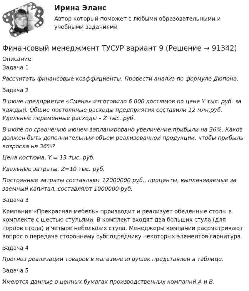      
            Описание
            	Задача 1  Рассчитать финансовые коэффициенты. Провести анализ по формуле Дюпона. Задача 2   В июне предприятие «Смена» изготовило 6 000 костюмов по цене Y тыс. руб. за каждый. Общие постоянные расходы предприятия составили 12 млн.руб. Удельные переменные расходы – Z тыс. руб.  В июле по сравнению июнем запланировано увеличение прибыли на 36%. Каков должен быть дополнительный объем реализованной продукции, чтобы прибыль возросла на 36%? Цена костюма, Y = 13 тыс. руб.  Удельные затраты, Z=10 тыс. руб.  Постоянные затраты составляют 12000000 руб., проценты, выплачиваемые за заемный капитал, составляют 1000000 руб.Задача 3  	Компания «Прекрасная мебель» производит и реализует обеденные столы в комплекте с шестью стульями. В комплект входят два больших стула (для торцов стола) и четыре небольших стула. Менеджеры компании рассматривают вопрос о передаче стороннему субподрядчику некоторых элементов гарнитура.Задача 4   Прогноз реализации товаров в магазине игрушек представлен в таблице.Задача 5   Имеются данные о ценных бумагах производственных компаний А и В.   
            
            
            Финансовый менеджмент   тк7,тк 8Финансовый менеджмент ТУСУР вариант 9Финансовый менеджмент Часть 1 (новый) Витте МУИВ Ответы на итоговый тестФинансовый менеджмент, экзамен, Синергия, 5 семестр. 2022 годФинансовый менеджмент. Экзамен. Синергия МВА.Финансовый менедмент 5 семестр (ответы на тест Синергия / МТИ / МОИ / МосАП)Финансовый мониторинг - вариант 1 и 2 Финансовый менеджмент (тест с ответами)Финансовый менеджмент (тест с ответами Синергия)Финансовый менеджмент Тест с ответами СинергияФинансовый менеджмент- тест с ответами (Синергия, МОИ) 2023 г.Финансовый менеджмент (тест с ответами Синергия/МОИ/ МТИ)Финансовый менеджмент (тест с ответами Синергия/МОИ/МТИ/МосАП)Финансовый менеджмент (тест с ответами Синергия/МОИ/МТИ/МосАП)