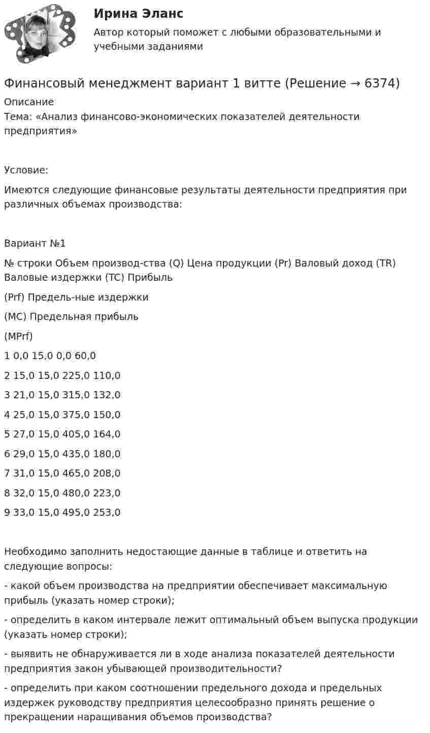      
          Описание
          Тема: «Анализ финансово-экономических показателей деятельности предприятия»Условие:Имеются следующие финансовые результаты деятельности предприятия при различных объемах производства:Вариант №1№ строки	Объем производ-ства (Q)	Цена продукции (Pr)	Валовый доход (TR)	Валовые издержки (TC)	Прибыль(Prf)	Предель-ные издержки(MC)	Предельная прибыль(MPrf)1	0,0	15,0	0,0	60,0			2	15,0	15,0	225,0	110,0			3	21,0	15,0	315,0	132,0			4	25,0	15,0	375,0	150,0			5	27,0	15,0	405,0	164,0			6	29,0	15,0	435,0	180,0			7	31,0	15,0	465,0	208,0			8	32,0	15,0	480,0	223,0			9	33,0	15,0	495,0	253,0			Необходимо заполнить недостающие данные в таблице и ответить на следующие вопросы:- какой объем производства на предприятии обеспечивает максимальную прибыль (указать номер строки);- определить в каком интервале лежит оптимальный объем выпуска продукции (указать номер строки);- выявить не обнаруживается ли в ходе анализа показателей деятельности предприятия закон убывающей производительности?- определить при каком соотношении предельного дохода и предельных издержек руководству предприятия целесообразно принять решение о прекращении наращивания объемов производства?  
            
            
            Финансовый менеджмент (Вариант 12, ДВГУПС)Финансовый менеджмент вариант 1 виттеФинансовый менеджмент вариант 2 финансовый менеджмент вариант 6Финансовый менеджмент виттеФинансовый менеджмент витте Финансовый менеджмент  ВСЕ  ЗАДАНИЯ Финансовый менеджмент, 4 часть (Тест с ответами, Синергия)Финансовый менеджмент, 5 часть (Тест с ответами, Синергия)Финансовый менеджмент (786 вопросов)Финансовый менеджмент 7 семестр (тест с ответами) 70,83%Финансовый менеджмент 80 из 100 баллов.  Тест Синергия. Ответы на тест.Финансовый менеджмент (АлтГТУ)«Финансовый менеджмент» Вариант 1