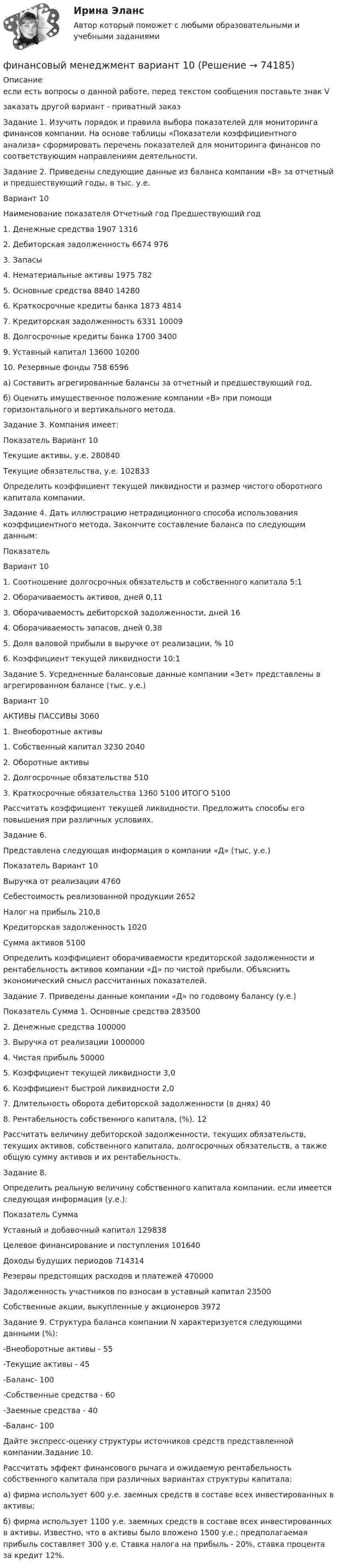     
            Описание
            если есть вопросы о данной работе, перед текстом сообщения поставьте знак V	заказать другой вариант - приватный заказЗадание 1. Изучить порядок и правила выбора показателей для мониторинга финансов компании. На основе таблицы «Показатели коэффициентного анализа» сформировать перечень показателей для мониторинга финансов по соответствующим направлениям деятельности.Задание 2. Приведены следующие данные из баланса компании «В» за отчетный и предшествующий годы, в тыс. у.е.Вариант 10Наименование показателя Отчетный год Предшествующий год1. Денежные средства 1907 13162. Дебиторская задолженность 6674 9763. Запасы4. Нематериальные активы 1975 7825. Основные средства 8840 142806. Краткосрочные кредиты банка 1873 48147. Кредиторская задолженность 6331 100098. Долгосрочные кредиты банка 1700 34009. Уставный капитал 13600 1020010. Резервные фонды 758 6596а) Составить агрегированные балансы за отчетный и предшествующий год.б) Оценить имущественное положение компании «В» при помощи горизонтального и вертикального метода.Задание 3. Компания имеет:Показатель Вариант   10Текущие активы, у.е. 280840Текущие обязательства, у.е. 102833Определить коэффициент текущей ликвидности и размер чистого оборотного капитала компании.Задание 4. Дать иллюстрацию нетрадиционного способа использования коэффициентного метода. Закончите составление баланса по следующим данным: Показатель  Вариант   101. Соотношение долгосрочных обязательств и собственного капитала 5:12. Оборачиваемость активов, дней 0,113. Оборачиваемость дебиторской задолженности, дней 164. Оборачиваемость запасов, дней 0,385. Доля валовой прибыли в выручке от реализации, % 106. Коэффициент текущей ликвидности 10:1Задание 5. Усредненные   балансовые  данные  компании   «Зет»   представлены  в агрегированном балансе (тыс. у.е.)Вариант 10АКТИВЫ ПАССИВЫ   3060 1. Внеоборотные активы 1. Собственный капитал 3230   2040 2. Оборотные активы 2. Долгосрочные обязательства 510 3. Краткосрочные обязательства 1360   5100 ИТОГО  5100Рассчитать коэффициент текущей ликвидности. Предложить способы его повышения при различных условиях.Задание 6.Представлена следующая информация о компании «Д» (тыс. у.е.)Показатель Вариант   10Выручка от реализации 4760Себестоимость реализованной продукции 2652Налог на прибыль 210,8Кредиторская задолженность 1020Сумма активов 5100Определить коэффициент оборачиваемости кредиторской задолженности и рентабельность активов компании «Д» по чистой прибыли. Объяснить экономический смысл рассчитанных показателей.Задание 7. Приведены данные компании «Д» по годовому балансу (у.е.)Показатель Сумма  1. Основные средства 2835002. Денежные средства 1000003. Выручка от реализации 10000004. Чистая прибыль 500005. Коэффициент текущей ликвидности 3,06. Коэффициент быстрой ликвидности 2,07. Длительность оборота дебиторской задолженности (в днях) 408. Рентабельность собственного капитала, (%). 12Рассчитать величину дебиторской задолженности, текущих обязательств, текущих активов, собственного капитала, долгосрочных обязательств, а также общую сумму активов и их рентабельность.Задание 8.Определить реальную величину собственного капитала компании, если имеется следующая информация (у.е.):Показатель СуммаУставный и добавочный капитал 129838Целевое финансирование и поступления 101640Доходы будущих периодов 714314Резервы предстоящих расходов и платежей 470000Задолженность участников по взносам в уставный капитал 23500Собственные акции, выкупленные у акционеров 3972Задание 9. Структура баланса компании N характеризуется следующими данными (%):-Внеоборотные активы - 55-Текущие активы - 45-Баланс- 100-Собственные средства - 60-Заемные средства - 40-Баланс- 100Дайте экспресс-оценку структуры источников средств представленной компании.Задание 10.Рассчитать эффект финансового рычага и ожидаемую рентабельность собственного капитала при различных вариантах структуры капитала:а) фирма использует 600 у.е. заемных средств в составе всех инвестированных в активы;б) фирма использует 1100 у.е. заемных средств в составе всех инвестированных в активы. Известно, что в активы было вложено 1500 у.е.; предполагаемая прибыль составляет 300 у.е. Ставка налога на прибыль - 20%, ставка процента за кредит 12%.   
            
            
            «Финансовый менеджмент» Вариант 1финансовый менеджмент вариант 10Финансовый менеджмент (Вариант 12, ДВГУПС)Финансовый менеджмент вариант 1 виттеФинансовый менеджмент вариант 2 финансовый менеджмент вариант 6Финансовый менеджмент виттеФинансовый менеджмент, 3 часть (Тест с ответами, Синергия)Финансовый менеджмент / 49 вопросовФинансовый менеджмент, 4 часть (Тест с ответами, Синергия)Финансовый менеджмент, 5 часть (Тест с ответами, Синергия)Финансовый менеджмент (786 вопросов)Финансовый менеджмент 7 семестр (тест с ответами) 70,83%Финансовый менеджмент 80 из 100 баллов.  Тест Синергия. Ответы на тест.