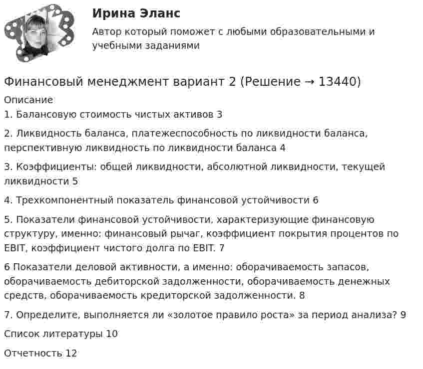      
          Описание
          1. Балансовую стоимость чистых активов	32. Ликвидность баланса, платежеспособность по ликвидности баланса, перспективную ликвидность по ликвидности баланса	43. Коэффициенты: общей ликвидности, абсолютной ликвидности, текущей ликвидности	54. Трехкомпонентный показатель финансовой устойчивости	65. Показатели финансовой устойчивости, характеризующие финансовую структуру, именно: финансовый рычаг, коэффициент покрытия процентов по EBIT, коэффициент чистого долга по EBIT.	76 Показатели деловой активности, а именно: оборачиваемость запасов, оборачиваемость дебиторской задолженности, оборачиваемость денежных средств, оборачиваемость кредиторской задолженности.	87. Определите, выполняется ли «золотое правило роста» за период анализа?	9Список литературы	10Отчетность	12  
            
            
            Финансовый менеджмент вариант 1 виттеФинансовый менеджмент вариант 2 финансовый менеджмент вариант 6Финансовый менеджмент виттеФинансовый менеджмент витте Финансовый менеджмент  ВСЕ  ЗАДАНИЯ 💯 Финансовый менеджмент (все ответы на тест Синергия / МТИ / МосАП, апрель 2023)Финансовый менеджмент, 5 часть (Тест с ответами, Синергия)Финансовый менеджмент (786 вопросов)Финансовый менеджмент 7 семестр (тест с ответами) 70,83%Финансовый менеджмент 80 из 100 баллов.  Тест Синергия. Ответы на тест.Финансовый менеджмент (АлтГТУ)«Финансовый менеджмент» Вариант 1финансовый менеджмент вариант 10