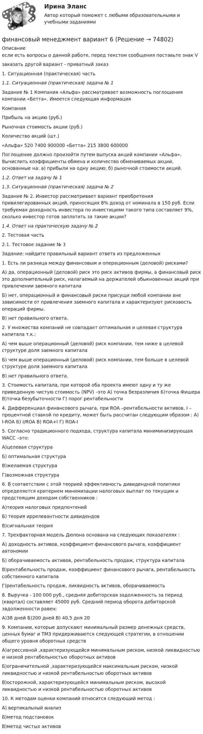     
            Описание
            если есть вопросы о данной работе, перед текстом сообщения поставьте знак Vзаказать другой вариант - приватный заказ1. Ситуационная (практическая) часть1.1. Ситуационная (практическая) задача № 1  	Задание № 1 Компания «Альфа» рассматривает возможность поглощения компании «Бетта». Имеется следующая информация   Компания   Прибыль на акцию (руб.)   Рыночная стоимость акции (руб.)   Количество акций (шт.)     «Альфа»   520 7400 900000   «Бетта»   215 3800 600000  	 	Поглощение должно произойти путем выпуска акций компании «Альфа». Вычислить коэффициенты обмена и количество обмениваемых акций, основанные на: а) прибыли на одну акцию; б) рыночной стоимости акций.1.2. Ответ на задачу № 11.3. Ситуационная (практическая) задача № 2	 	Задание № 2. Инвестор рассматривает вариант приобретения привилегированных акций, приносящих 8% доход от номинала в 150 руб. Если требуемая доходность инвестора по инвестициям такого типа составляет 9%, сколько инвестор готов заплатить за такие акции? 1.4. Ответ на практическую задачу № 22. Тестовая часть 2.1. Тестовое задание № 3 	Задание: найдите правильный вариант ответа из предложенных 1. Есть ли разница между финансовым и операционным (деловой) рисками?А) да, операционный (деловой) риск это риск активов фирмы, а финансовый риск это дополнительный риск, налагаемый на держателей обыкновенных акций при привлечении заемного капитала Б) нет, операционный и финансовый риски присущи любой компании вне зависимости от привлечения заемного капитала и характеризуют рисковость операций фирмы.В) нет правильного ответа. 2. У множества компаний не совпадает оптимальная и целевая структура капитала т.к.:А) чем выше операционный (деловой) риск компании, тем ниже в целевой структуре доля заемного капиталаБ) чем выше операционный (деловой) риск компании, тем больше в целевой структуре доля заемного капиталаВ) нет правильного ответа.3. Стоимость капитала, при которой оба проекта имеют одну и ту же приведенную чистую стоимость (NPV) –это А) точка безразличия Б)точка Фишера В)точка безубыточности Г) порог рентабельности4. Дифференциал финансового рычага, при ROA –рентабельности активов, I – процентной ставкой по кредиту, может быть рассчитан следующим образом : А) I-ROA Б) I/ROA В) ROA+I Г) ROA-I5. Согласно традиционного подхода, структура капитала миниминизирующая WACC –это:А)целевая структураБ) оптимальная структураВ)желаемая структураГ)возможная структура6. В соответствии с этой теорией эффективность дивидендной политики определяется критерием минимизации налоговых выплат по текущим и предстоящим доходам собственников : А)теория налоговых предпочтений Б) теория иррелевантности дивидендовВ)сигнальная теория7. Трехфакторная модель Дюпона основана на следующих показателях :А) доходность активов, коэффициент финансового рычага, коэффициент автономииБ) оборачиваемость активов, рентабельность продаж, структура капиталаВ)рентабельность продаж, коэффициент финансового рычага, рентабельность собственного капиталаГ)рентабельность продаж, ликвидность активов, оборачиваемость8. Выручка - 100 000 руб., средняя дебиторская задолженность за период (квартал) составляет 45000 руб. Средний период оборота дебиторской задолженности равен:А)38 дней Б)200 дней В) 40,5 дня 209. Компании, которые допускают минимальный размер денежных средств, ценных бумаг и ТМЗ придерживаются следующей стратегии, в отношении общего уровня оборотных средств А)агрессивной ,характеризующейся минимальным риском, низкой ликвидностью и низкой рентабельностью оборотных активовБ)ограничительной ,характеризующейся максимальным риском, низкой ликвидностью и низкой рентабельностью оборотных активовВ)осторожной, характеризующейся минимальным риском, высокой ликвидностью и низкой рентабельностью оборотных активов10. К методам оценки компаний относится следующий метод :А) вертикальный анализБ)метод подстановокВ)метод чистых активов   
            
            
            Финансовый менеджмент вариант 2 финансовый менеджмент вариант 6Финансовый менеджмент виттеФинансовый менеджмент витте Финансовый менеджмент  ВСЕ  ЗАДАНИЯ 💯 Финансовый менеджмент (все ответы на тест Синергия / МТИ / МосАП, апрель 2023)💯 Финансовый менеджмент (все ответы на тест Синергия / МТИ / МосАП, май 2023)Финансовый менеджмент (786 вопросов)Финансовый менеджмент 7 семестр (тест с ответами) 70,83%Финансовый менеджмент 80 из 100 баллов.  Тест Синергия. Ответы на тест.Финансовый менеджмент (АлтГТУ)«Финансовый менеджмент» Вариант 1финансовый менеджмент вариант 10Финансовый менеджмент (Вариант 12, ДВГУПС)