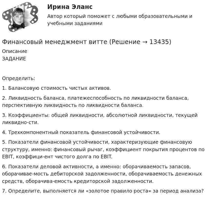      
          Описание
          ЗАДАНИЕОпределить:1.	Балансовую стоимость чистых активов.2.	Ликвидность баланса, платежеспособность по ликвидности баланса, перспективную ликвидность по ликвидности баланса.3.	Коэффициенты: общей ликвидности, абсолютной ликвидности, текущей ликвидно-сти. 4.	Трехкомпонентный показатель финансовой устойчивости.5.	Показатели финансовой устойчивости, характеризующие финансовую структуру, именно: финансовый рычаг, коэффициент покрытия процентов по EBIT, коэффици-ент чистого долга по EBIT.6.	Показатели деловой активности, а именно: оборачиваемость запасов, оборачивае-мость дебиторской задолженности, оборачиваемость денежных средств, оборачива-емость кредиторской задолженности.7.	Определите, выполняется ли «золотое правило роста» за период анализа?  
            
            
            Финансовый менеджмент виттеФинансовый менеджмент витте Финансовый менеджмент  ВСЕ  ЗАДАНИЯ 💯 Финансовый менеджмент (все ответы на тест Синергия / МТИ / МосАП, апрель 2023)💯 Финансовый менеджмент (все ответы на тест Синергия / МТИ / МосАП, май 2023)💯 Финансовый менеджмент (все ответы на тест Синергия / МТИ / МосАП, март 2023)💯 Финансовый менеджмент (все ответы на тест Синергия / МТИ / МосАП, ноябрь 2022)Финансовый менеджмент 80 из 100 баллов.  Тест Синергия. Ответы на тест.Финансовый менеджмент (АлтГТУ)«Финансовый менеджмент» Вариант 1финансовый менеджмент вариант 10Финансовый менеджмент (Вариант 12, ДВГУПС)Финансовый менеджмент вариант 1 виттеФинансовый менеджмент вариант 2 
