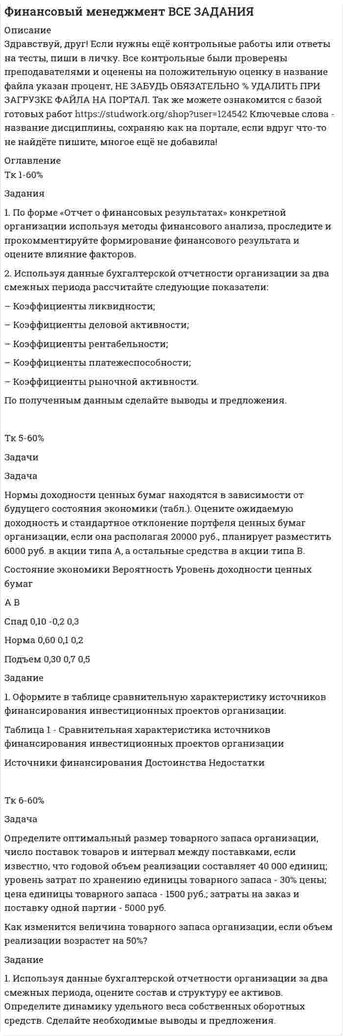 




Описание


Здравствуй, друг! Если нужны ещё контрольные работы или ответы на тесты, пиши в личку. Все контрольные были проверены преподавателями и оценены на положительную оценку в название файла указан процент, НЕ ЗАБУДЬ ОБЯЗАТЕЛЬНО % УДАЛИТЬ ПРИ ЗАГРУЗКЕ ФАЙЛА НА ПОРТАЛ. Так же можете ознакомится с базой готовых работ   Ключевые слова - название дисциплины, сохраняю как на портале, если вдруг что-то не найдёте пишите, многое ещё не добавила!




Оглавление


Тк 1-80%
Задания
1. По форме «Отчет о финансовых результатах» конкретной организации используя методы финансового анализа, проследите и прокомментируйте формирование финансового результата и оцените влияние факторов.
2. Используя данные бухгалтерской отчетности организации за два смежных периода рассчитайте следующие показатели:
– Коэффициенты ликвидности;
– Коэффициенты деловой активности;
– Коэффициенты рентабельности;
– Коэффициенты платежеспособности;
– Коэффициенты рыночной активности.
По полученным данным сделайте выводы и предложения.
 
Тк 4-80%
Задачи
Задача 3.1.
На основе расчета средневзвешенной стоимости капитала и сравнения ее с действующей учетной ставкой Банка России сделайте вывод о выгодности привлечения капитала акционерным обществом в следующей структуре:
Задача 3.2.
Рассчитайте необходимые показатели и прокомментируйте зависимость финансового результата организации от роста выручки от реализации продукции. Исходные данные дополните результатами расчета показателей и представьте в таблице.
Задание
 
1. Представьте в виде схемы основные источники капитала организации.
 
 
 
Тк 6-80%
Задача
Задача 4.1.
Организация планирует на протяжении следующих 5 лет получить чистую прибыль и осуществить капитальные вложения в следующих объемах.
(тыс. руб.)
Годы 1 2 3 4 5
Чистая прибыль 3000 2500 3500 3300 2800
Капитальные расходы 2000 2500 3000 2500 3000
 
В настоящее время акционерный капитал организации состоит из 1 млн. акций, и она выплачивает дивиденды в размере 1 руб. на акцию. Определите:
а) дивиденды на акцию и объем внешнего финансирования в каждом году, если дивидендная политика строится по остаточному принципу;
б) объем внешнего финансирования в каждом году, который был бы необходим организации при условии, что выплата дивидендов останется на прежнем уровне;
в) дивиденды на акцию и объем внешнего финансирования, которые имели бы место при показателе дивидендного выхода, равном 50%;
г) при каком из трех вариантов дивидендной политики организация максимизирует объем выплачиваемых дивидендов? Минимизирует объем внешнего финансирования?
 
Тк 8-80%
Задача
Определите оптимальный размер товарного запаса организации, число поставок товаров и интервал между поставками, если известно, что годовой объем реализации составляет 40 000 единиц; уровень затрат по хранению единицы товарного запаса - 30% цены; цена единицы товарного запаса - 1500 руб.; затраты на заказ и поставку одной партии - 5000 руб.
Как изменится величина товарного запаса организации, если объем реализации возрастет на 50%?
 
Задание
 
1. Используя данные бухгалтерской отчетности организации за два смежных периода, оцените состав и структуру ее активов. Определите динамику удельного веса собственных оборотных средств. Сделайте необходимые выводы и предложения.
:



            
            
            Задания 1. По форме «Отчет о финансовых результатах» конкретной организации используя методы финансового анализа, проследите и прокомментируйте формирование финансового результата и оцените влияние факторов.Задания 1. По форме «Отчет о финансовых результатах» конкретной организации используя методы финансового анализа, проследите и прокомментируйте формирование финансового результата и оцените влияние факторов.. 2Задания 1. По форме «Отчет о финансовых результатах» конкретной организации используя методы финансового анализа, проследите и прокомментируйте формирование финансового результата и оцените влияние факторов. 2. Используя данные бухгалтерской отчетности организации за два смежных периода рассчитайте следующие показатели:Задания №2 по дисциплине «Основы рекламы»  для проведения семинарского занятия и размещения в ЭИОС Задания №№: 17, 24, 57, 64, 97, 104, 137 В задачах 11-20 даны функция z = f(x, y), точка A(x0, y0) и вектор a(a1, a2). Найти: 1) grad(z) в точке A; 2) производную в точке A по направлению вектора a. 17 z = arcsin(x2/y), A(1; 2), a(5; -12). В задачах 21-40 требуется: 1) построить на плоскости xOy область интегрирования заданного интеграла; 2) изменить порядок интегрирования и вычислить площадь области при заданном и изменённом порядках интегрирования.Задания Алгоритмы и структуры данных РосДистантЗадания. Банковское правоЗадания 1. Изобразите на плоскости ограничения задачи линейного программирования и решите (графически) эту задачу: 400W1 + 450W2  min 5W1 + 10W2 ≥ 45 20W1 + 15W2 ≥ 80 W1 ≥ 0, W2 ≥ 0 2. Решите задачу линейного программирования: W1 + 5W2  max 0,1W1 + W2 ≤ 3,8 0,25W1 + 0,25W2 ≤ 4,2 W1 ≥ 0, W2 ≥ 0 3. Решите задачу целочисленного программирования:Задания: 1. Нарисовать логотип в программе Inkscape. 2. Сделать схему проезда в программе Dia. 3. Используя программу Gimp получить вот такое изображение.Задания 1. Нарисуйте плоскость с заданными индексами, проходящую через узел с заданными координатами. 2. Нарисуйте заданное направление.Задания: 1- На цилиндр, который может вращаться вокруг горизонтальной оси, намотана нить. К ее концу привязали грузик и предоставили ему возможность опускаться. Двигаясь равноускоренно, грузик за 4с опустился на 1,5 м. Определить угловое ускорение цилиндра, если его диаметр 8 см.Задания 1. Объясните специфику определения и использования понятий «межкультурная компетенция» и «межкультурная компетентность»Задания: 1. Определение потребительской корзины в целом по РФ включает: Перечислить:….. Ответьте на вопрос: сколько в % соотношении приходится средств в корзине на продовольственные товары: 2. Что включает минимальный набор продуктов питания: - положите в корзину.Задания 1. Определите, какие потребности являются наиболее значимыми для гостей отеля, если учесть цель их поездки. Задание выполните в табл. 2.1.