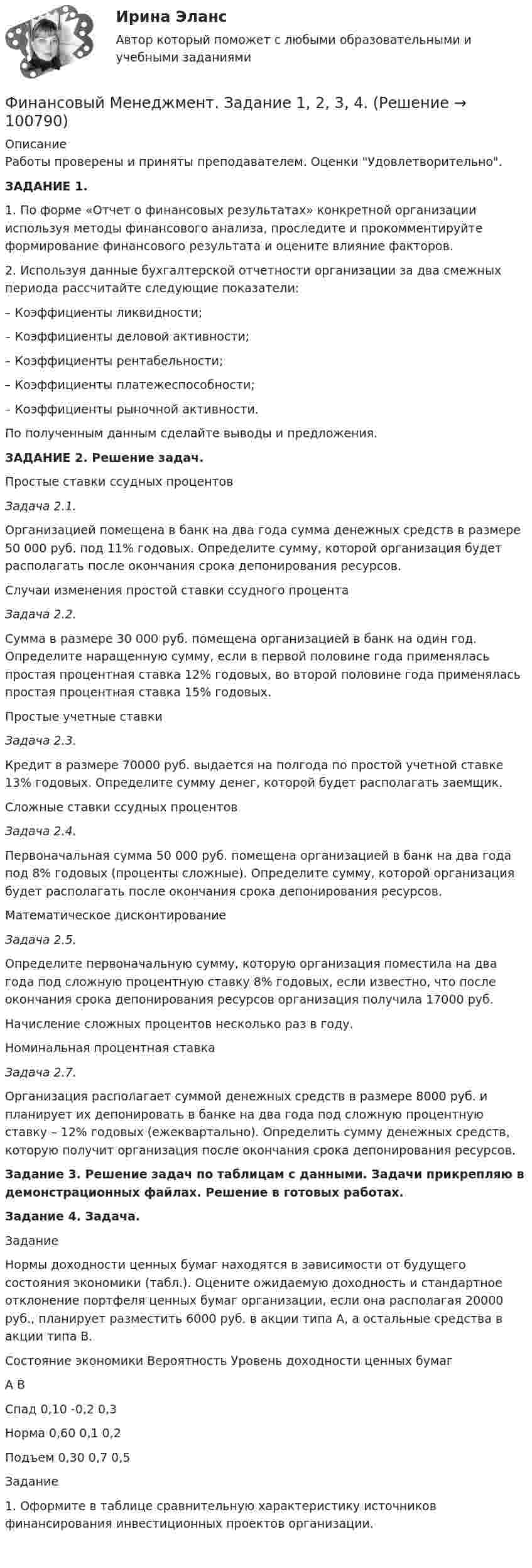     
            Описание
            Работы проверены и приняты преподавателем. Оценки Удовлетворительно.ЗАДАНИЕ 1.	1.                По форме «Отчет о финансовых результатах» конкретной организации используя методы финансового анализа, проследите и прокомментируйте формирование финансового результата и оцените влияние факторов.	2.                Используя данные бухгалтерской отчетности организации за два смежных периода рассчитайте следующие показатели:	–                 Коэффициенты ликвидности;	–                 Коэффициенты деловой активности;	–                 Коэффициенты рентабельности;	–                 Коэффициенты платежеспособности;	–                 Коэффициенты рыночной активности.	По полученным данным сделайте выводы и предложения.ЗАДАНИЕ 2. Решение задач.	Простые ставки ссудных процентов Задача 2.1.	Организацией помещена в банк на два года сумма денежных средств в размере 50 000 руб. под 11% годовых. Определите сумму, которой организация будет располагать после окончания срока депонирования ресурсов.	Случаи изменения простой ставки ссудного процента Задача 2.2.	Сумма в размере 30 000 руб. помещена организацией в банк на один год. Определите наращенную сумму, если в первой половине года применялась простая процентная ставка 12% годовых, во второй половине года применялась простая процентная ставка 15% годовых. 	Простые учетные ставки Задача 2.3.	Кредит в размере 70000 руб. выдается на полгода по простой учетной ставке 13% годовых. Определите сумму денег, которой будет располагать заемщик.	Сложные ставки ссудных процентов Задача 2.4.	Первоначальная сумма 50 000 руб. помещена организацией в банк на два года под 8% годовых (проценты сложные). Определите сумму, которой организация будет располагать после окончания срока депонирования ресурсов.	Математическое дисконтирование Задача 2.5.	Определите первоначальную сумму, которую организация поместила на два года под сложную процентную ставку 8% годовых, если известно, что после окончания срока депонирования ресурсов организация получила 17000 руб. 	Начисление сложных процентов несколько раз в году.	Номинальная процентная ставка Задача 2.7.	Организация располагает суммой денежных средств в размере 8000 руб. и планирует их депонировать в банке на два года под сложную процентную ставку – 12% годовых (ежеквартально). Определить сумму денежных средств, которую получит организация после окончания срока депонирования ресурсов.Задание 3. Решение задач по таблицам с данными. Задачи прикрепляю в демонстрационных файлах. Решение в готовых работах.Задание 4. Задача.Задание	Нормы доходности ценных бумаг находятся в зависимости от будущего состояния экономики (табл.). Оцените ожидаемую доходность и стандартное отклонение портфеля ценных бумаг организации, если она располагая 20000 руб., планирует разместить 6000 руб. в акции типа А, а остальные средства в акции типа В.Состояние экономики   Вероятность           Уровень доходности ценных бумаг                                                                                         А                                     ВСпад                                          0,10                           -0,2                                0,3Норма                                       0,60                            0,1                                 0,2Подъем                                     0,30                           0,7                                 0,5Задание   	1. Оформите в таблице сравнительную характеристику источников финансирования инвестиционных проектов организации.    
            
            
            💯 Финансовый менеджмент (все ответы на тест Синергия / МТИ / МосАП, январь 2023)Финансовый Менеджмент. Задание 1, 2, 3, 4.Финансовый менеджмент - задание к теме 1финансовый менеджмент задачиФинансовый менеджмент Итоговый Финансовый менеджмент ИТОГОВЫЙ ТЕСТ Финансовый менеджмент (итоговый тест) ответы Финансовый менеджмент  ВСЕ  ЗАДАНИЯ 💯 Финансовый менеджмент (все ответы на тест Синергия / МТИ / МосАП, апрель 2023)💯 Финансовый менеджмент (все ответы на тест Синергия / МТИ / МосАП, май 2023)💯 Финансовый менеджмент (все ответы на тест Синергия / МТИ / МосАП, март 2023)💯 Финансовый менеджмент (все ответы на тест Синергия / МТИ / МосАП, ноябрь 2022)💯 Финансовый менеджмент (все ответы на тест Синергия / МТИ / МосАП, сентябрь 2022)💯 Финансовый менеджмент (все ответы на тест Синергия / МТИ / МосАП, сентябрь 2022)