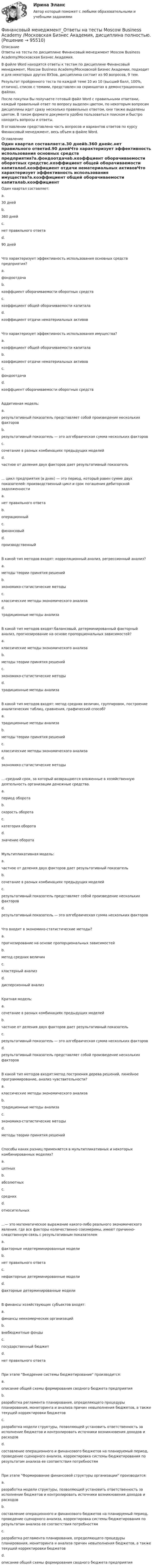     
            Описание
            Ответы на тесты по дисциплине Финансовый менеджмент Moscow Business Academy/Московская Бизнес Академия.В файле Word находятся ответы к тестам по дисциплине Финансовый менеджмент, Moscow Business Academy/Московской Бизнес Академии, подходит и для некоторых других ВУЗов, дисциплина состоит из 90 вопросов, 9 тем. Результат пройденного теста по каждой теме 10 из 10 (высший балл, 100%, отлично), список с темами, представлен на скриншотах в демонстрационных файлах. После покупки Вы получаете готовый файл Word с правильными ответами, каждый правильный ответ по вопросу выделен цветом, по некоторым вопросам дисциплины идет сразу несколько правильных ответом, они также выделены цветом. В таком формате документа удобно пользоваться поиском и быстро находить вопросы и ответы. В оглавлении представлена часть вопросов и вариантов ответов по курсу Финансовый менеджмент, весь объем в файле Word. 
            Оглавление
            Один квартал составляет:a.30 днейb.360 днейc.нет правильного ответаd.90 днейЧто характеризует эффективность использования основных средств предприятия?a.фондоотдачаb.коэффциент оборачиваемости оборотных средствc.коэффициент общей оборачиваемости капиталаd.коэффициент отдачи нематериальных активовЧто характеризует эффективность использования имущества?a.коэффициент общей оборачиваемости капиталаb.коэффициент отдачи нематериальных активовc.фондоотдачаd.коэффциент оборачиваемости оборотных средствАддитивная модель:a.результативный показатель представляет собой произведение нескольких факторовb.результативный показатель — это алгебраическая сумма нескольких факторовc.сочетание в разных комбинациях предыдущих моделейd.частное от деления двух факторов дает результативный показатель... цикл предприятия (в днях) — это период, который равен сумме двух показателей: производственный цикл и срок погашения дебиторской задолженностиa.нет правильного ответаb.операционныйc.финансовыйd.производственныйВ какой тип методов входят: корреляционный анализ, регрессионный анализ?a.методы теории принятия решенийb.экономико-статистические методыc.классические методы экономического анализаd.традиционные методы анализаВ какой тип методов входят:балансовый, детерминированный факторный анализ, прогнозирование на основе пропорциональных зависимостей?a.классические методы экономического анализаb.методы теории принятия решенийc.экономико-статистические методыd.традиционные методы анализаВ какой тип методов входят: метод средних величин, группировок, построение аналитических таблиц, сравнения, графический способ?a.традиционные методы анализаb.методы теории принятия решенийc.классические методы экономического анализаd.экономико-статистические методы...-средний срок, за который возвращаются вложенные в хозяйственную деятельность организации денежные средства.a.период оборотаb.скорость оборотаc.категория оборотаd.значение оборотаМультипликативная модель:a.частное от деления двух факторов дает результативный показательb.сочетание в разных комбинациях предыдущих моделейc.результативный показатель представляет собой произведение нескольких факторовd.результативный показатель — это алгебраическая сумма нескольких факторовЧто входит в экономико-статистические методы?a.прогнозирование на основе пропорциональных зависимостейb.метод средних величинc.кластерный анализd.дисперсионный анализКратная модель:a.сочетание в разных комбинациях предыдущих моделейb.частное от деления двух факторов дает результативный показательc.результативный показатель — это алгебраическая сумма нескольких факторовd.результативный показатель представляет собой произведение нескольких факторовВ какой тип методов входят:метод построения дерева решений, линейное программирование, анализ чувствительности?a.классические методы экономического анализаb.традиционные методы анализаc.экономико-статистические методыd.методы теории принятия решенийСпособы каких разниц применяется в мультипликативных и некоторых комбинированных моделях?a.цепныхb.абсолютныхc.среднихd.относительных...— это математическое выражение какого-либо реального экономического явления, где все факторы количественно соизмеримы, имеют причинно-следственную связь с результативным показателемa.факторные недетерминированные моделиb.нет правильного ответаc.нефакторные детерминированные моделиd.факторные детерминированные моделиВ финансы хозяйствующих субъектов входят:a.финансы неккомерческих организацийb.внебюджетные фондыc.государственный бюджетd.нет правильного ответаПри этапе Внедрение системы бюджетирование производится:a.описание общей схемы формирования сводного бюджета предприятияb.разработка регламента планирования, определяющего процедуры планирования, мониторинга и анализа причин невыполнения бюджетов, а также текущей корректировки бюджетовc.разработка модели структуры, позволяющей установить ответственность за исполнение бюджетов и контролировать источники возникновения доходов и расходовd.составление операционного и финансового бюджетов на планируемый период, проведение сценарного анализа, корректировка системы бюджетирования по результатам анализа ее соответствия потребностямПри этапе Формирование финансовой структуры организации производится:a.разработка модели структуры, позволяющей установить ответственность за исполнение бюджетов и контролировать источники возникновения доходов и расходовb.составление операционного и финансового бюджетов на планируемый период, проведение сценарного анализа, корректировка системы бюджетирования по результатам анализа ее соответствия потребностямc.разработка регламента планирования, определяющего процедуры планирования, мониторинга и анализа причин невыполнения бюджетов, а также текущей корректировки бюджетовd.описание общей схемы формирования сводного бюджета предприятия  
            
            
            Финансовый менеджмент (Ответы на тест СИНЕРГИЯ / МТИ / МОИ)Финансовый менеджмент_Ответы на тесты Moscow Business Academy /Московская Бизнес Академия, дисциплина полностью.💯 Финансовый менеджмент (правильные ответы на тест Синергия / МОИ / МТИ / МосАП)💯 Финансовый менеджмент (правильные ответы на тест Синергия / МОИ / МТИ / МосАП, август 2023)Финансовый менеджмент. Практическое задание. ММУ. 2023г.Финансовый менеджмент рейтинговая работа Витте 2 вариант И-РФинансовый менеджмент СинергияФинансовый менеджмент малых предприятий.ти ЭБС (тест с ответами Синергия/МОИ/ МТИ)Финансовый менеджмент (ММУ)Финансовый менеджмент ММУФинансовый менеджмент ММУ 2023г.💯 Финансовый менеджмент (ответы на тест Синергия / МОИ / МТИ / МосАП, октябрь 2023)💯 Финансовый менеджмент (ответы на тест Синергия / МОИ / МТИ / МосАП, сентябрь 2023)💯 Финансовый менеджмент (ответы на тест Синергия / МОИ / МТИ / МосАП, январь 2024)