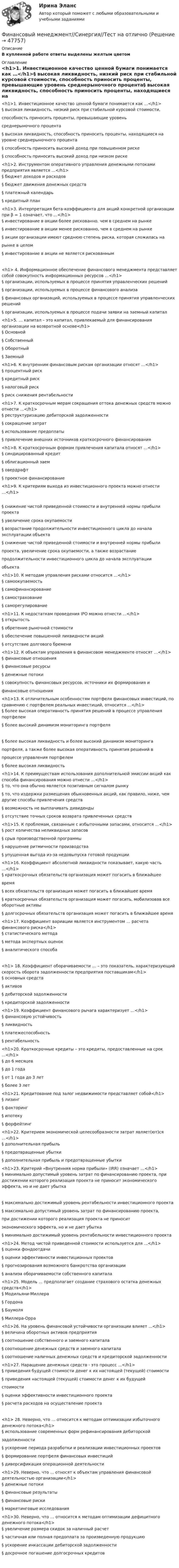      
            Описание
             В купленной работе ответы выделены желтым цветом 
            Оглавление
            <h1>1.            Инвестиционное качество ценной бумаги понимается как …</h1>§    высокая ликвидность, низкий риск при стабильной курсовой стоимости, способность приносить проценты, превышающие уровень среднерыночного процента§    высокая ликвидность, способность приносить проценты, находящиеся на уровне среднерыночного процента§    способность приносить высокий доход при повышенном риске§    способность приносить высокий доход при низком риске<h1>2.            Инструментом оперативного управления денежными потоками предприятия является …</h1>§    бюджет доходов и расходов§    бюджет движения денежных средств§    платежный календарь§    кредитный план<h1>3.            Интерпретация бета-коэффициента для акций конкретной организации при β = 1 означает, что …</h1>§    инвестирование в акции более рискованно, чем в среднем на рынке§    инвестирование в акции менее рискованно, чем в среднем на рынке§    акции организации имеют среднюю степень риска, которая сложилась на рынке в целом§    инвестирование в акции не является рискованным<h1> 4.            Информационное обеспечение финансового менеджмента представляет собой совокупность информационных ресурсов …</h1>§    организации, используемых в процессе принятия управленческих решений§    организации, используемых в процессе финансового анализа§    финансовых организаций, используемых в процессе принятия управленческих решений§    организации, используемых в процессе подачи заявки на заемный капитал<h1>5.            … капитал – это капитал, привлекаемый для финансирования организации на возвратной основе</h1>§    Основной§    Собственный§    Оборотный§    Заемный<h1>6.            К внутренним финансовым рискам организации относят …</h1>§    процентный риск§    кредитный риск§    налоговый риск§    риск снижения рентабельности<h1>7.            К краткосрочным мерам сокращения оттока денежных средств можно отнести …</h1>§    реструктуризацию дебиторской задолженности§    сокращение затрат§    использование предоплаты§    привлечение внешних источников краткосрочного финансирования<h1>8.            К краткосрочным формам привлечения капитала относят …</h1>§    синдицированный кредит§    облигационный заем§    овердрафт§    проектное финансирование<h1>9.            К критериям выхода из инвестиционного проекта можно отнести …</h1> §    снижение чистой приведенной стоимости и внутренней нормы прибыли проекта§    увеличение срока окупаемости§    возрастание продолжительности инвестиционного цикла до начала эксплуатации объекта§    снижение чистой приведенной стоимости и внутренней нормы прибыли проекта, увеличение срока окупаемости, а также возрастание продолжительности инвестиционного цикла до начала эксплуатации объекта<h1>10.        К методам управления рисками относится …</h1>§    самоокупаемость§    самофинансирование§    самострахование§    саморегулирование<h1>11.        К недостаткам проведения IPO можно отнести ...</h1>§    открытость§    обретение рыночной стоимости§    обеспечение повышенной ликвидности акций§    отсутствие долгового бремени<h1>12.        К объектам управления в финансовом менеджменте относят …</h1>§    финансовые отношения§    финансовые ресурсы§    денежные потоки§    совокупность финансовых ресурсов, источники их формирования и финансовые отношения<h1>13.        К отличительным особенностям портфеля финансовых инвестиций, по сравнению с портфелем реальных инвестиций, относится ...</h1>§    более высокая оперативность принятия решений в процессе управления портфелем§    более высокий динамизм мониторинга портфеля §    более высокая ликвидность и более высокий динамизм мониторинга портфеля, а также более высокая оперативность принятия решений в процессе управления портфелем§    более высокая ликвидность<h1>14.        К преимуществам использования дополнительной эмиссии акций как способа финансирования можно отнести …</h1>§    то, что она обычно является позитивным сигналом рынку§    то, что издержки размещения обыкновенных акций, как правило, ниже, чем другие способы привлечения средств§    возможность не выплачивать дивиденды§    отсутствие точных сроков возврата привлеченных средств<h1>15.        К проблемам, связанным с избыточными запасами, относится …</h1>§    рост количества неликвидных запасов§    срыв производственной программы§    нарушение ритмичности производства§    упущенная выгода из-за недовыпуска готовой продукции<h1>16.        Коэффициент абсолютной ликвидности показывает, какую часть …</h1>§    краткосрочных обязательств организация может погасить в ближайшее время§    всех обязательств организация может погасить в ближайшее время§    краткосрочных обязательств организация может погасить, мобилизовав все оборотные активы§    долгосрочных обязательств организация может погасить в ближайшее время<h1>17.        Коэффициент вариации является инструментом … расчета финансового риска</h1>§    статистического метода§    метода экспертных оценок§    аналитического способа<h1> 18.        Коэффициент оборачиваемости … – это показатель, характеризующий скорость оборота задолженности предприятия поставщикам</h1>§    основных средств§    активов§    дебиторской задолженности§    кредиторской задолженности<h1>19.        Коэффициент финансового рычага характеризует …</h1>§    финансовую устойчивость§    ликвидность§    платежеспособность§    рентабельность<h1>20.        Краткосрочные кредиты – это кредиты, предоставленные на срок ...</h1>§    до 6 месяцев§    до 1 года§    от 1 года до 3 лет§    более 3 лет<h1>21.        Кредитование под залог недвижимости представляет собой</h1>§    лизинг§    факторинг§    ипотеку§    форфейтинг<h1>22.        Критерием экономической целесообразности затрат являет(ют)ся …</h1>§    дополнительная прибыль§    предотвращенные убытки§    дополнительная прибыль и предотвращенные убытки<h1>23.        Критерий «Внутренняя норма прибыли» (IRR) означает …</h1>§    минимально допустимый уровень затрат по финансированию проекта, при достижении которого реализация проекта не приносит экономического эффекта, но и не дает убытка §    максимально достижимый уровень рентабельности инвестиционного проекта§    максимально допустимый уровень затрат по финансированию проекта, при достижении которого реализация проекта не приносит экономического эффекта, но и не дает убытка§    минимально достижимый уровень рентабельности инвестиционного проекта<h1>24.        Метод чистой приведенной стоимости используется для ...</h1>§    оценки фондоотдачи§    оценки эффективности инвестиционных проектов§    прогнозирования возможного банкротства организации§    анализа оборачиваемости собственного капитала<h1>25.        Модель … предполагает создание страхового остатка денежных средств</h1>§    Модильяни-Миллера§    Гордона§    Баумоля§    Миллера-Орра<h1>26.        На уровень финансовой устойчивости организации влияет ...</h1>§    величина оборотных активов предприятия§    соотношение собственного и заемного капитала§    соотношение денежных средств и заемного капитала§    соотношение наличных денежных средств и кредиторской задолженности<h1>27.        Наращение денежных средств - это процесс ...</h1>§    приведения будущей стоимости денег к их настоящей (текущей) стоимости§    приведения настоящей (текущей) стоимости денег к их будущей стоимости§    оценки эффективности инвестиционного проекта§    расчета расходов на осуществление проекта<h1> 28.        Неверно, что … относится к методам оптимизации избыточного денежного потока</h1>§    использование современных форм рефинансирования дебиторской задолженности§    ускорение периода разработки и реализации инвестиционных проектов§    формирование портфеля финансовых инвестиций§    диверсификация операционной деятельности<h1>29.        Неверно, что ... относят к объектам управления финансовой деятельностью организации</h1>§    денежные потоки§    финансовые результаты§    финансовые риски§    маркетинговые исследования<h1>30.        Неверно, что … относится к методам оптимизации дефицитного денежного потока</h1>§    увеличение размера скидок за наличный расчет§    частичная или полная предоплата за произведенную продукцию§    ускорение инкассации дебиторской задолженности§    досрочное погашение долгосрочных кредитов 
            
            
            ФИНАНСОВЫЙ МЕНЕДЖМЕНТ СИНЕРГИЯ Ответы 2022!!!Финансовый менеджмент//Синергия//Тест на отличноФинансовый менеджмент тест Синергия ответы (2023) 160 вопросовФинансовый менеджмент. Тест Синергия. Ответы на тест.Финансовый менеджмент (тест с ответами)Финансовый менеджмент (тест с ответами Синергия)Финансовый менеджмент Тест с ответами СинергияФинансовый менеджмент. СинергияФинансовый менеджмент СИНЕРГИЯ  Финансовый менеджмент Синергия ! 2022 год. Более 100 ответов!!! ФИНАНСОВЫЙ менеджмент СИНЕРГИЯ 2022 ОТВЕТЫ ВСЕ ВОПРОСЫФинансовый менеджмент. Синергия МВА.Финансовый менеджмент//СИНЕРГИЯ//МОИ//МТИФинансовый менеджмент (Синергия/МОИ/МТИ/МОСАП)