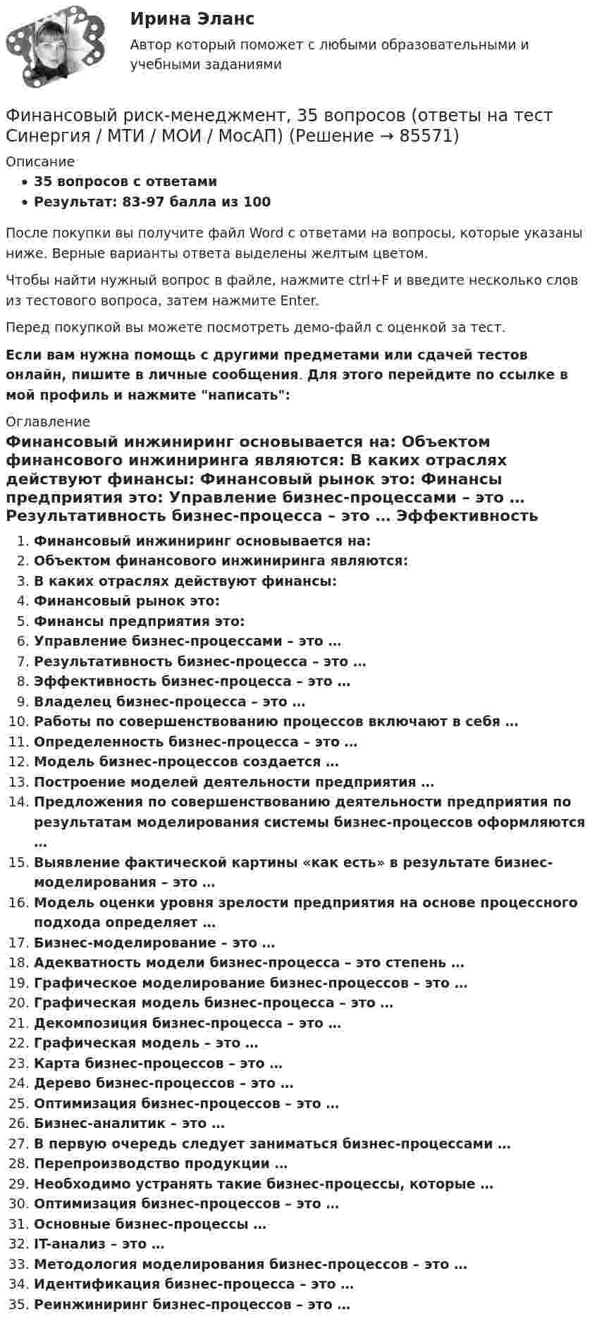     
            Описание
            35 вопросов с ответамиРезультат: 83-97 балла из 100После покупки вы получите файл Word с ответами на вопросы, которые указаны ниже. Верные варианты ответа выделены желтым цветом.Чтобы найти нужный вопрос в файле, нажмите ctrl+F и введите несколько слов из тестового вопроса, затем нажмите Enter.Перед покупкой вы можете посмотреть демо-файл с оценкой за тест.Если вам нужна помощь с другими предметами или сдачей тестов онлайн, пишите в личные сообщения. Для этого перейдите по ссылке в мой профиль и нажмите написать:  
            Оглавление
              Финансовый инжиниринг основывается на:   Объектом финансового инжиниринга являются:   В каких отраслях действуют финансы:   Финансовый рынок это:   Финансы предприятия это:   Управление бизнес-процессами – это …   Результативность бизнес-процесса – это …   Эффективность бизнес-процесса – это …   Владелец бизнес-процесса – это …   Работы по совершенствованию процессов включают в себя …   Определенность бизнес-процесса – это …   Модель бизнес-процессов создается …   Построение моделей деятельности предприятия …   Предложения по совершенствованию деятельности предприятия по результатам моделирования системы бизнес-процессов оформляются …   Выявление фактической картины «как есть» в результате бизнес-моделирования – это …   Модель оценки уровня зрелости предприятия на основе процессного подхода определяет …   Бизнес-моделирование – это …   Адекватность модели бизнес-процесса – это степень …   Графическое моделирование бизнес-процессов – это …   Графическая модель бизнес-процесса – это …   Декомпозиция бизнес-процесса – это …   Графическая модель – это …   Карта бизнес-процессов – это …   Дерево бизнес-процессов – это …   Оптимизация бизнес-процессов – это …   Бизнес-аналитик – это …   В первую очередь следует заниматься бизнес-процессами …   Перепроизводство продукции …   Необходимо устранять такие бизнес-процессы, которые …   Оптимизация бизнес-процессов – это …   Основные бизнес-процессы …   IT-анализ – это …   Методология моделирования бизнес-процессов – это …   Идентификация бизнес-процесса – это …   Реинжиниринг бизнес-процессов – это …    
            
            
            Финансовый риск-менеджмент Финансовый риск-менеджмент, 35 вопросов (ответы на тест Синергия / МТИ / МОИ / МосАП)Финансовый риск-менеджмент. Тест с ответами (Экзамен) - Новый 2023 год. Синергия (100 баллов из 100)💯 Финансовый риск-менеджмент.фэ_БАК (ответы на тест Синергия / МОИ / МТИ / МосАП, ноябрь 2023)Финансовый риск-менеджмент.фэ_БАК. Синергия. Ответы на ИТОГОВЫЙ ТЕСТ. На отлично!Финансовый риск-менеджмент.фэ_БАК (тест с ответами Синергия/МОИ/ МТИ /МОСАП)Финансовый рынок. Мировая финансовая системаФинансовый менеджмент тесты синергияФинансовый менеджмент   тк7,тк 8Финансовый менеджмент ТУСУР вариант 9Финансовый менеджмент Часть 1 (новый) Витте МУИВ Ответы на итоговый тестФинансовый менеджмент, экзамен, Синергия, 5 семестр. 2022 годФинансовый менеджмент. Экзамен. Синергия МВА.Финансовый менедмент 5 семестр (ответы на тест Синергия / МТИ / МОИ / МосАП)