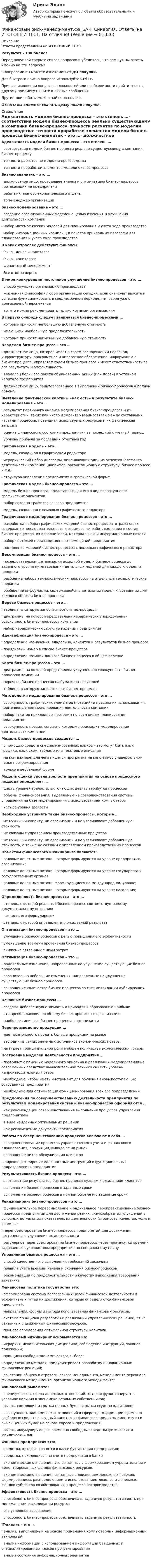      
            Описание
            Ответы представлены на ИТОГОВЫЙ ТЕСТРезультат - 100 балловПеред покупкой сверьте список вопросов и убедитесь, что вам нужны ответы именно на эти вопросы!С вопросами вы можете ознакомиться ДО покупки.Для быстрого поиска вопроса используйте Ctrl+F.При возникновении вопросов, сложностей или необходимости пройти тест по другому предмету пишите в личные сообщения Другие мои работы можно найти по ссылке Ответы вы сможете скачать сразу после покупки. 
            Оглавление
            Адекватность модели бизнес-процесса – это степень …·      соответствия модели бизнес-процесса реально существующему в компании бизнес-процессу·      точности расчетов по моделям производства·      точности проработки элементов модели бизнес-процесса Бизнес-аналитик – это …·      должностное лицо, проводящее анализ и оптимизацию бизнес-процессов, протекающих на предприятии·      работник планово-экономического отдела·      топ-менеджер организации Бизнес-моделирование – это …·      создание организационных моделей с целью изучения и улучшения деятельности компании·      набор математических моделей для планирования и учета хода производства·      набор информационных хранилищ и пакетов прикладных программ для планирования и учета хода производства В каких отраслях действуют финансы:·      Рынок денег и капитала;·      Рынок капиталов;·      Финансовый менеджмент·      Все ответы верны; В мире конкуренции постоянное улучшение бизнес-процессов – это …·      способ улучшить организацию производства·      жизненная философия любой организации сегодня, если она хочет выжить и успешно функционировать в среднесрочном периоде, не говоря уже о долгосрочной перспективе·      то, что можно рекомендовать только крупным организациям  В первую очередь следует заниматься бизнес-процессами …·      которые приносят наибольшую добавленную стоимость·      имеющими наибольшую продолжительность·      которые приносят наименьшую добавленную стоимость Владелец бизнес-процесса – это …·      должностное лицо, которое имеет в своем распоряжении персонал, инфраструктуру, программное и аппаратное обеспечение, информацию о бизнес-процессе, управляет ходом бизнес-процесса и несет ответственность за его результаты и эффективность·      владелец большего пакета обыкновенных акций (или долей) в уставном капитале предприятия·      должностное лицо, заинтересованное в выполнении бизнес-процессов в полном объеме Выявление фактической картины «как есть» в результате бизнес-моделирования – это …·      результат первичного анализа моделирования бизнес-процессов и их характеристик, таких как число и характер взаимосвязей между составными частями процессов, потенциал используемых ресурсов и их фактическая загрузка·      оценка финансового состояния предприятия за последний отчетный период·      уровень прибыли за последний отчетный год Графическая модель – это …·      модель, созданная в графическом редакторе·      иерархический набор диаграмм, описывающий один из аспектов (элементо деятельности компании (например, организационную структуру, бизнес-процесс и т.д.)·      структура управления предприятия в графической форме Графическая модель бизнес-процесса – это …·      модель бизнес-процесса, представляющая его в виде совокупности графических элементов·      набор сетевых графиков заказов предприятия·      модель, созданная с помощью графического редактора Графическое моделирование бизнес-процессов – это …·      разработка набора графических моделей бизнес-процессов, отражающих содержание, последовательность и взаимосвязи работ, входящих в состав бизнес-процессов, их исполнителей, материальные и информационные потоки·      набор чертежей производственных помещений предприятия·      построение моделей бизнес-процессов с помощью графического редактора Декомпозиция бизнес-процесса – это …·      последовательная детализация исходной модели бизнес-процесса до заданного уровня путем создания детальных моделей для каждого объекта процесса·      разбиение набора технологических процессов на отдельные технологические операции·      обобщение информации, содержащейся в детальных моделях, созданных для каждого объекта бизнес-процесса Дерево бизнес-процессов – это …·      таблица, в которую заносятся все бизнес-процессы·      диаграмма, на которой представлена иерархически упорядоченная совокупность бизнес-процессов компании·      набор иерархических структур изделий предприятия Идентификация бизнес-процесса – это …·      определение назначения, владельца, клиентов и результатов бизнес-процесса·      порядковый номер в списке бизнес-процессов·      определение позиции данного бизнес-процесса в общем перечне  Карта бизнес-процессов – это …·      диаграмма, на которой представлена укрупненная совокупность бизнес-процессов компании·      перечень бизнес-процессов на бумажных носителей·      таблица, в которую заносятся все бизнес-процессы Методология моделирования бизнес-процессов – это …·      совокупность графических элементов (нотаций) и правила их использования, применяемые для моделирования деятельности компании·      набор пакетов прикладных программ по всем видам планирования предприятия·      совокупность правил, согласно которым происходит моделирование деятельности компании Модель бизнес-процессов создается …·      с помощью средств специализированных языков – это могут быть язык графики, язык схем, таблицы или текстовые описания·      на компьютере, для чего пишется программа на каком либо универсальном языке программирования·      только в вербальной форме Модель оценки уровня зрелости предприятия на основе процессного подхода определяет …·      шесть уровней зрелости, включающих девять атрибутов процессов·      объемы финансирования, выделяемые на совершенствования системы управления на базе моделирования с использованием компьютеров·      четыре уровня зрелости Необходимо устранять такие бизнес-процессы, которые …·      не нужны ни клиенту, ни организации и не увеличивают добавленную стоимость·      не связаны с управлением производственных процессов·      не нужны ни клиенту, ни организации и не увеличивают добавленную стоимость, а также не связаны с управлением производственных процессов Объектом финансового инжиниринга являются:·      валовые денежные потоки, которые формируются на уровне предприятия, организаций;·      валовые денежные потоки, которые формируются на уровне государства и государственных органов;·      валовые денежные потоки, формирующиеся на международном уровне;·      валовые денежные потоки, которые формируются на уровне населения; Определенность бизнес-процесса – это …·      степень, с которой реальный бизнес-процесс соответствует своему документальному описанию·      четкость его формулировок·      степень, с которой определен его ожидаемый результат Оптимизация бизнес-процессов – это …·      улучшение бизнес-процессов с целью повышения его эффективности·      уменьшение времени протекания бизнес-процессов·      снижение связанных с ними затрат Оптимизация бизнес-процессов – это …·      радикальные изменения, направленные на улучшение существующих бизнес-процессов·      сравнительно небольшие изменения, направленные на улучшение существующих бизнес-процессов·      сокращение количества бизнес-процессов за счет ликвидации дублирующих процессов Основные бизнес-процессы …·      создают добавленную стоимость и приводят к образованию прибыли·      это преобладающие по объему бизнес-процессы в организации·      наиболее типичные бизнес-процессы в организации Перепроизводство продукции …·      дает возможность продать больше продукции на рынке·      это один из самых значимых источников экономических потерь·      не играет принципиальной роли в общем количестве экономических потерь Построение моделей деятельности предприятия …·      позволяет с помощью модельного описания и реализации моделирования на современных средствах вычислительной техники снизить уровень непроизводительных потерь·      необходимо, чтобы иметь инструмент для обучения вновь поступающих сотрудников предприятия·      необходимо для оптимизации функционирования всех его подразделений Предложения по совершенствованию деятельности предприятия по результатам моделирования системы бизнес-процессов оформляются …·      как рекомендации совершенствования выполнения процессов управления предприятием·      в виде найденных оптимальных решений·      как регламентные документы предприятия Работы по совершенствованию процессов включают в себя …·      совершенствование процессов управленческого учета и финансового планирования, продукции, вывода ее на рынок·      сокращение цикла обслуживания клиентов·      широкое расширение должностных инструкций в функциональных подразделениях предприятия Результативность бизнес-процесса – это …·      соответствие результатов бизнес-процесса нуждам и ожиданиям клиентов·      выполнение бизнес-процессов в заданные сроки·      выполнение бизнес-процессов в полном объеме и в заданные сроки Реинжиниринг бизнес-процессов – это …·      фундаментальное переосмысление и радикальное перепроектирование бизнес-процессов предприятий для достижения резких, скачкообразных улучшений в основных актуальных показателях их деятельности (стоимость, качество, услуги и темпы)·      перепроектирование бизнес-процессов предприятий для достижения постепенного улучшения их деятельности·      регулярное перепроектирование бизнес-процессов через промежутки времени, задаваемые руководством предприятия по специальному плану Управление бизнес-процессами – это …·      способ качественного выполнения требований заказчика·      правила учета времени начала и окончания бизнес-процессов·      рекомендации по продолжительности и качеству выполнения требований заказчика Финансовая политика государства это:·      сформирована система долгосрочных целей финансовой деятельности и эффективных путей их достижения, которые определяются финансовой идеологией;·      направления, формы и методы использования финансовых ресурсов;·      система принципов разработки и реализации управленческих решений, эт ?? связанных с движением финансовых ресурсов;·      процесс определения оптимальной структуры капитала. Финансовый инжиниринг основывается на:·      иерархия, исполнительская дисциплина, соблюдение инструкций, законов, положений;·      принципы свободы экономического выбора;·      определенных методах, предусматривает разработку инновационных финансовых решений;·      сочетании общего и стратегического менеджмента, менеджмента персонала, финансового менеджмента, организационного менеджмента; Финансовый рынок это:·      специфическая сфера денежных отношений, которая функционирует в условиях наличия в экономике реальных собственников;·      рынок, состоящий из рынка ценных бумаг и рынка ссудных капиталов;·      совокупность экономических отношений в сфере трансформации временно свободных средств в ссудный капитал за финансово-кредитные институты и рынок ценных бумаг на основе спроса и предложения;·      рынок, аккумулирующего временно свободные средства физических и юридических лиц. Финансы предприятия это:·      средства, которые хранятся в кассе бухгалтерии предприятия;·      средства, находящиеся на счете предприятия в банке;·      экономические отношения, это связанные с формированием учредительных и децентрированных фондов финансовых ресурсов.·      экономические отношения, связанные с движением денежных потоков, формированием, распределением и использованием доходов и денежных фондов субъектов хозяйствования в процессе воспроизводства; Эффективность бизнес-процесса – это …·      способность бизнес-процесса обеспечивать заданную результативность при минимальном расходовании ресурсов·      его успешное завершение·      способность бизнес-процесса обеспечивать заданную результативность IT-анализ – это …·      анализ, выполняемый на основе применения компьютерных информационных технологий·      анализ информации с использованием информации баз данных и специализированных языков программирования·      анализ состояния информационных элементов     
            
            
            💯 Финансовый риск-менеджмент.фэ_БАК (ответы на тест Синергия / МОИ / МТИ / МосАП, ноябрь 2023)Финансовый риск-менеджмент.фэ_БАК. Синергия. Ответы на ИТОГОВЫЙ ТЕСТ. На отлично!Финансовый риск-менеджмент.фэ_БАК (тест с ответами Синергия/МОИ/ МТИ /МОСАП)Финансовый рынок. Мировая финансовая системаФинансовый учет ММУ 2023г.Финансовый учёт решение задачи - Вариант №3Финансовым органом субъекта РФ при ведении реестра источников доходов регионального бюджета в течение одного рабочего дня со дня представления участником процесса ведения реестра источников доходов бюджета информации – сведений, необходимых дляФинансовый менеджмент Часть 1 (новый) Витте МУИВ Ответы на итоговый тестФинансовый менеджмент, экзамен, Синергия, 5 семестр. 2022 годФинансовый менеджмент. Экзамен. Синергия МВА.Финансовый менедмент 5 семестр (ответы на тест Синергия / МТИ / МОИ / МосАП)Финансовый мониторинг - вариант 1 и 2 Финансовый риск-менеджмент Финансовый риск-менеджмент, 35 вопросов (ответы на тест Синергия / МТИ / МОИ / МосАП)