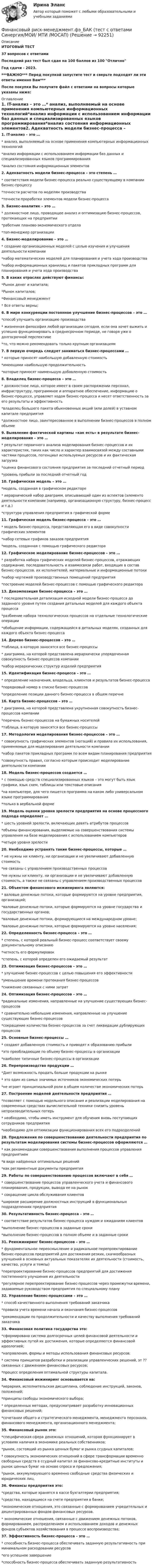     
            Описание
            ИТОГОВЫЙ ТЕСТ37 вопросов с ответамиПоследний раз тест был сдан на 100 баллов из 100 ОтличноГод сдачи - 2023.***ВАЖНО*** Перед покупкой запустите тест и сверьте подходят ли эти ответы именно Вам***После покупки Вы получите файл с ответами на вопросы которые указаны ниже: 
            Оглавление
            1. IT-анализ – это …* анализ, выполняемый на основе применения компьютерных информационных технологий*анализ информации с использованием информации баз данных и специализированных языков программирования*анализ состояния информационных элементов2. Адекватность модели бизнес-процесса – это степень …* соответствия модели бизнес-процесса реально существующему в компании бизнес-процессу*точности расчетов по моделям производства*точности проработки элементов модели бизнес-процесса3. Бизнес-аналитик – это …* должностное лицо, проводящее анализ и оптимизацию бизнес-процессов, протекающих на предприятии*работник планово-экономического отдела*топ-менеджер организации4. Бизнес-моделирование – это …* создание организационных моделей с целью изучения и улучшения деятельности компании*набор математических моделей для планирования и учета хода производства*набор информационных хранилищ и пакетов прикладных программ для планирования и учета хода производства5. В каких отраслях действуют финансы:*Рынок денег и капитала;*Рынок капиталов;*Финансовый менеджмент* Все ответы верны;6. В мире конкуренции постоянное улучшение бизнес-процессов – это …*способ улучшить организацию производства* жизненная философия любой организации сегодня, если она хочет выжить и успешно функционировать в среднесрочном периоде, не говоря уже о долгосрочной перспективе*то, что можно рекомендовать только крупным организациям7. В первую очередь следует заниматься бизнес-процессами …* которые приносят наибольшую добавленную стоимость*имеющими наибольшую продолжительность*которые приносят наименьшую добавленную стоимость8. Владелец бизнес-процесса – это …* должностное лицо, которое имеет в своем распоряжении персонал, инфраструктуру, программное и аппаратное обеспечение, информацию о бизнес-процессе, управляет ходом бизнес-процесса и несет ответственность за его результаты и эффективность*владелец большего пакета обыкновенных акций (или долей) в уставном капитале предприятия*должностное лицо, заинтересованное в выполнении бизнес-процессов в полном объеме9. Выявление фактической картины «как есть» в результате бизнес-моделирования – это …* результат первичного анализа моделирования бизнес-процессов и их характеристик, таких как число и характер взаимосвязей между составными частями процессов, потенциал используемых ресурсов и их фактическая загрузка*оценка финансового состояния предприятия за последний отчетный период*уровень прибыли за последний отчетный год10. Графическая модель – это …*модель, созданная в графическом редакторе* иерархический набор диаграмм, описывающий один из аспектов (элементо деятельности компании (например, организационную структуру, бизнес-процесс и т.д.)*структура управления предприятия в графической форме11. Графическая модель бизнес-процесса – это …* модель бизнес-процесса, представляющая его в виде совокупности графических элементов*набор сетевых графиков заказов предприятия*модель, созданная с помощью графического редактора12. Графическое моделирование бизнес-процессов – это …* разработка набора графических моделей бизнес-процессов, отражающих содержание, последовательность и взаимосвязи работ, входящих в состав бизнес-процессов, их исполнителей, материальные и информационные потоки*набор чертежей производственных помещений предприятия*построение моделей бизнес-процессов с помощью графического редактора 13. Декомпозиция бизнес-процесса – это …* последовательная детализация исходной модели бизнес-процесса до заданного уровня путем создания детальных моделей для каждого объекта процесса*разбиение набора технологических процессов на отдельные технологические операции*обобщение информации, содержащейся в детальных моделях, созданных для каждого объекта бизнес-процесса 14. Дерево бизнес-процессов – это …*таблица, в которую заносятся все бизнес-процессы* диаграмма, на которой представлена иерархически упорядоченная совокупность бизнес-процессов компании*набор иерархических структур изделий предприятия 15. Идентификация бизнес-процесса – это …* определение назначения, владельца, клиентов и результатов бизнес-процесса*порядковый номер в списке бизнес-процессов*определение позиции данного бизнес-процесса в общем перечне16. Карта бизнес-процессов – это …* диаграмма, на которой представлена укрупненная совокупность бизнес-процессов компании*перечень бизнес-процессов на бумажных носителей*таблица, в которую заносятся все бизнес-процессы17. Методология моделирования бизнес-процессов – это …* совокупность графических элементов (нотаций) и правила их использования, применяемые для моделирования деятельности компании*набор пакетов прикладных программ по всем видам планирования предприятия*совокупность правил, согласно которым происходит моделирование деятельности компании 18. Модель бизнес-процессов создается …* с помощью средств специализированных языков – это могут быть язык графики, язык схем, таблицы или текстовые описания*на компьютере, для чего пишется программа на каком либо универсальном языке программирования*только в вербальной форме19. Модель оценки уровня зрелости предприятия на основе процессного подхода определяет …* шесть уровней зрелости, включающих девять атрибутов процессов*объемы финансирования, выделяемые на совершенствования системы управления на базе моделирования с использованием компьютеров*четыре уровня зрелости20. Необходимо устранять такие бизнес-процессы, которые …* не нужны ни клиенту, ни организации и не увеличивают добавленную стоимость*не связаны с управлением производственных процессов*не нужны ни клиенту, ни организации и не увеличивают добавленную стоимость, а также не связаны с управлением производственных процессов21. Объектом финансового инжиниринга являются:* валовые денежные потоки, которые формируются на уровне предприятия, организаций;*валовые денежные потоки, которые формируются на уровне государства и государственных органов;*валовые денежные потоки, формирующиеся на международном уровне;*валовые денежные потоки, которые формируются на уровне населения;22. Определенность бизнес-процесса – это …* степень, с которой реальный бизнес-процесс соответствует своему документальному описанию*четкость его формулировок*степень, с которой определен его ожидаемый результат23. Оптимизация бизнес-процессов – это …* улучшение бизнес-процессов с целью повышения его эффективности*уменьшение времени протекания бизнес-процессов*снижение связанных с ними затрат24. Оптимизация бизнес-процессов – это …*радикальные изменения, направленные на улучшение существующих бизнес-процессов* сравнительно небольшие изменения, направленные на улучшение существующих бизнес-процессов*сокращение количества бизнес-процессов за счет ликвидации дублирующих процессов25. Основные бизнес-процессы …* создают добавленную стоимость и приводят к образованию прибыли*это преобладающие по объему бизнес-процессы в организации*наиболее типичные бизнес-процессы в организации26. Перепроизводство продукции …*Дает возможность продать больше продукции на рынке* это один из самых значимых источников экономических потерь*не играет принципиальной роли в общем количестве экономических потерь27. Построение моделей деятельности предприятия …*позволяет с помощью модельного описания и реализации моделирования на современных средствах вычислительной техники снизить уровень непроизводительных потерь* необходимо, чтобы иметь инструмент для обучения вновь поступающих сотрудников предприятия*необходимо для оптимизации функционирования всех его подразделений28. Предложения по совершенствованию деятельности предприятия по результатам моделирования системы бизнес-процессов оформляются …* как рекомендации совершенствования выполнения процессов управления предприятием*в виде найденных оптимальных решений*как регламентные документы предприятия29. Работы по совершенствованию процессов включают в себя …* совершенствование процессов управленческого учета и финансового планирования, продукции, вывода ее на рынок* сокращение цикла обслуживания клиентов*широкое расширение должностных инструкций в функциональных подразделениях предприятия30. Результативность бизнес-процесса – это …* соответствие результатов бизнес-процесса нуждам и ожиданиям клиентов*выполнение бизнес-процессов в заданные сроки*выполнение бизнес-процессов в полном объеме и в заданные сроки31. Реинжиниринг бизнес-процессов – это …* фундаментальное переосмысление и радикальное перепроектирование бизнес-процессов предприятий для достижения резких, скачкообразных улучшений в основных актуальных показателях их деятельности (стоимость, качество, услуги и темпы)*перепроектирование бизнес-процессов предприятий для достижения постепенного улучшения их деятельности*регулярное перепроектирование бизнес-процессов через промежутки времени, задаваемые руководством предприятия по специальному плану32. Управление бизнес-процессами – это …* способ качественного выполнения требований заказчика*правила учета времени начала и окончания бизнес-процессов*рекомендации по продолжительности и качеству выполнения требований заказчика33. Финансовая политика государства это:*сформирована система долгосрочных целей финансовой деятельности и эффективных путей их достижения, которые определяются финансовой идеологией;*направления, формы и методы использования финансовых ресурсов;* система принципов разработки и реализации управленческих решений, эт ?? связанных с движением финансовых ресурсов;*процесс определения оптимальной структуры капитала. 34. Финансовый инжиниринг основывается на:*иерархия, исполнительская дисциплина, соблюдение инструкций, законов, положений;*принципы свободы экономического выбора;* определенных методах, предусматривает разработку инновационных финансовых решений;*сочетании общего и стратегического менеджмента, менеджмента персонала, финансового менеджмента, организационного менеджмента;35. Финансовый рынок это:*специфическая сфера денежных отношений, которая функционирует в условиях наличия в экономике реальных собственников;*рынок, состоящий из рынка ценных бумаг и рынка ссудных капиталов;* совокупность экономических отношений в сфере трансформации временно свободных средств в ссудный капитал за финансово-кредитные институты и рынок ценных бумаг на основе спроса и предложения;*рынок, аккумулирующего временно свободные средства физических и юридических лиц.36. Финансы предприятия это:*средства, которые хранятся в кассе бухгалтерии предприятия;*средства, находящиеся на счете предприятия в банке;*экономические отношения, это связанные с формированием учредительных и децентрированных фондов финансовых ресурсов.* экономические отношения, связанные с движением денежных потоков, формированием, распределением и использованием доходов и денежных фондов субъектов хозяйствования в процессе воспроизводства;37. Эффективность бизнес-процесса – это …* способность бизнес-процесса обеспечивать заданную результативность при минимальном расходовании ресурсов*его успешное завершение*способность бизнес-процесса обеспечивать заданную результативность  
            
            
            Финансовый риск-менеджмент.фэ_БАК. Синергия. Ответы на ИТОГОВЫЙ ТЕСТ. На отлично!Финансовый риск-менеджмент.фэ_БАК (тест с ответами Синергия/МОИ/ МТИ /МОСАП)Финансовый рынок. Мировая финансовая системаФинансовый учет ММУ 2023г.Финансовый учёт решение задачи - Вариант №3Финансовым органом субъекта РФ при ведении реестра источников доходов регионального бюджета в течение одного рабочего дня со дня представления участником процесса ведения реестра источников доходов бюджета информации – сведений, необходимых для✅ Финансы 90 вопросов СИНЕРГИЯ МТИ 2022Финансовый менеджмент, экзамен, Синергия, 5 семестр. 2022 годФинансовый менеджмент. Экзамен. Синергия МВА.Финансовый менедмент 5 семестр (ответы на тест Синергия / МТИ / МОИ / МосАП)Финансовый мониторинг - вариант 1 и 2 Финансовый риск-менеджмент Финансовый риск-менеджмент, 35 вопросов (ответы на тест Синергия / МТИ / МОИ / МосАП)Финансовый риск-менеджмент. Тест с ответами (Экзамен) - Новый 2023 год. Синергия (100 баллов из 100)