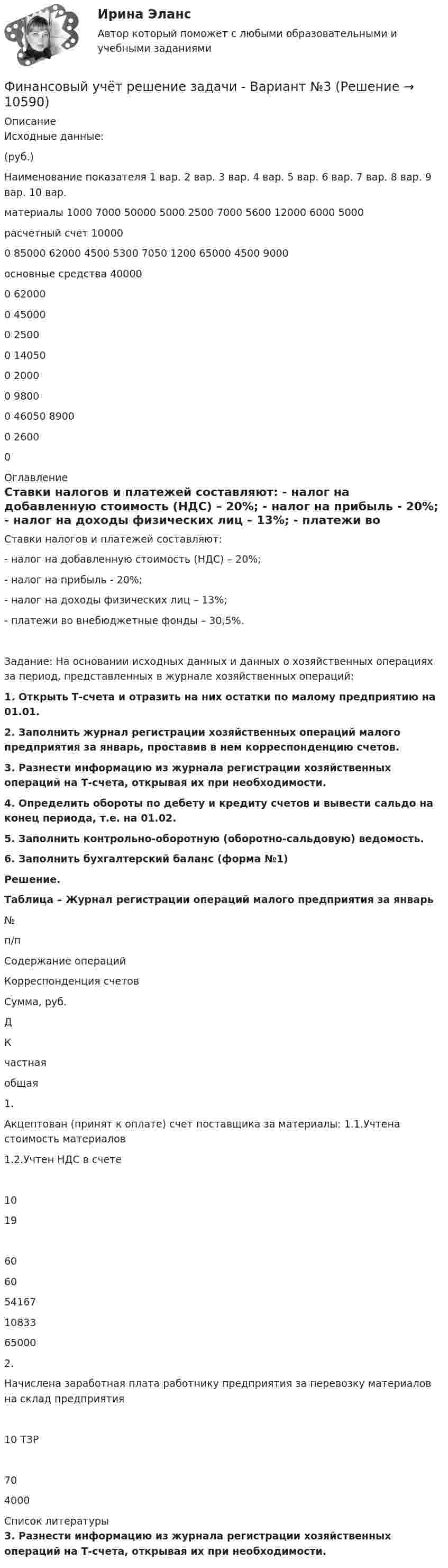     
          Описание
          Исходные данные:                          (руб.) Наименование показателя 	1 вар. 	2 вар. 	3 вар. 	4 вар. 	5 вар. 	6 вар. 	7 вар. 	8 вар. 	9 вар. 	10 вар. материалы 	1000 	7000 	50000 	5000 	2500 	7000 	5600 	12000 	6000 	5000 расчетный счет 	100000 	85000 	62000 	4500 	5300 	7050 	1200 	65000 	4500 	9000 основные средства 	400000 	620000 	450000 	25000 	140500 	20000 	98000 	46050 	89000 	26000  
          Оглавление
          Ставки налогов и платежей составляют: -    налог на добавленную стоимость (НДС) – 20%; -    налог на прибыль - 20%; -    налог на доходы физических лиц – 13%; -    платежи во внебюджетные фонды – 30,5%. Задание: На основании исходных данных и данных о хозяйственных операциях за период, представленных в журнале хозяйственных операций: 1. Открыть Т-счета и отразить на них остатки по малому предприятию на 01.01. 2. Заполнить журнал регистрации хозяйственных операций малого предприятия за январь, проставив в нем корреспонденцию счетов.3.                 Разнести информацию из журнала регистрации хозяйственных операций на Т-счета, открывая их при необходимости. 4.                Определить обороты по дебету и кредиту счетов и вывести сальдо на конец периода, т.е. на 01.02. 5.                Заполнить контрольно-оборотную (оборотно-сальдовую) ведомость. 6.                Заполнить бухгалтерский баланс (форма №1) Решение.  Таблица – Журнал регистрации операций малого предприятия за январь   № п/п  Содержание операций  Корреспонденция счетов  Сумма, руб.    Д  К  частная  общая    1.  Акцептован (принят к оплате) счет поставщика за материалы: 1.1.Учтена стоимость материалов 1.2.Учтен НДС в счете  1019 6060  5416710833 65000    2.  Начислена заработная плата работнику предприятия за перевозку материалов на склад предприятия   10 ТЗР 70 4000   
          Список литературы
          3.    Разнести информацию из журнала регистрации хозяйственных операций на Т-счета, открывая их при необходимости. 
            
            
            Финансовый учет ММУ 2023г.Финансовый учёт решение задачи - Вариант №3Финансовым органом субъекта РФ при ведении реестра источников доходов регионального бюджета в течение одного рабочего дня со дня представления участником процесса ведения реестра источников доходов бюджета информации – сведений, необходимых для✅ Финансы 90 вопросов СИНЕРГИЯ МТИ 2022💯 Финансы (все ответы на тест Синергия / МТИ / МосАП, ноябрь 2022)Финансы выполняют... функцииФинансы государстваФинансовый мониторинг - вариант 1 и 2 Финансовый риск-менеджмент Финансовый риск-менеджмент, 35 вопросов (ответы на тест Синергия / МТИ / МОИ / МосАП)Финансовый риск-менеджмент. Тест с ответами (Экзамен) - Новый 2023 год. Синергия (100 баллов из 100)💯 Финансовый риск-менеджмент.фэ_БАК (ответы на тест Синергия / МОИ / МТИ / МосАП, ноябрь 2023)Финансовый риск-менеджмент.фэ_БАК. Синергия. Ответы на ИТОГОВЫЙ ТЕСТ. На отлично!Финансовый риск-менеджмент.фэ_БАК (тест с ответами Синергия/МОИ/ МТИ /МОСАП)