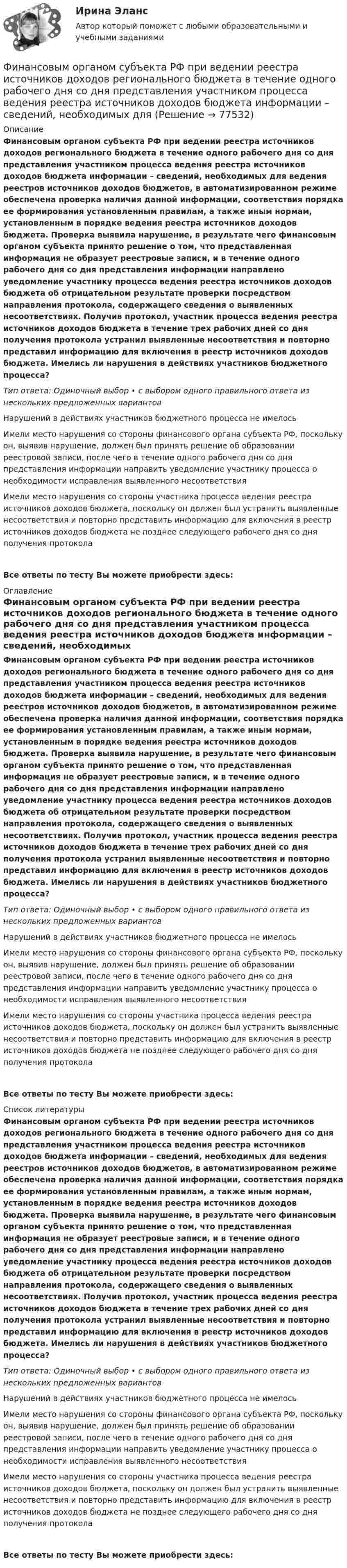      
            Описание
            Финансовым органом субъекта РФ при ведении реестра источников доходов регионального бюджета в течение одного рабочего дня со дня представления участником процесса ведения реестра источников доходов бюджета информации – сведений, необходимых для ведения реестров источников доходов бюджетов, в автоматизированном режиме обеспечена проверка наличия данной информации, соответствия порядка ее формирования установленным правилам, а также иным нормам, установленным в порядке ведения реестра источников доходов бюджета. Проверка выявила нарушение, в результате чего финансовым органом субъекта принято решение о том, что представленная информация не образует реестровые записи, и в течение одного рабочего дня со дня представления информации направлено уведомление участнику процесса ведения реестра источников доходов бюджета об отрицательном результате проверки посредством направления протокола, содержащего сведения о выявленных несоответствиях. Получив протокол, участник процесса ведения реестра источников доходов бюджета в течение трех рабочих дней со дня получения протокола устранил выявленные несоответствия и повторно представил информацию для включения в реестр источников доходов бюджета. Имелись ли нарушения в действиях участников бюджетного процесса?Тип ответа: Одиночный выбор • с выбором одного правильного ответа из нескольких предложенных вариантовНарушений в действиях участников бюджетного процесса не имелось Имели место нарушения со стороны финансового органа субъекта РФ, поскольку он, выявив нарушение, должен был принять решение об образовании реестровой записи, после чего в течение одного рабочего дня со дня представления информации направить уведомление участнику процесса о необходимости исправления выявленного несоответствияИмели место нарушения со стороны участника процесса ведения реестра источников доходов бюджета, поскольку он должен был устранить выявленные несоответствия и повторно представить информацию для включения в реестр источников доходов бюджета не позднее следующего рабочего дня со дня получения протоколаВсе ответы по тесту Вы можете приобрести здесь:  
            Оглавление
            Финансовым органом субъекта РФ при ведении реестра источников доходов регионального бюджета в течение одного рабочего дня со дня представления участником процесса ведения реестра источников доходов бюджета информации – сведений, необходимых для ведения реестров источников доходов бюджетов, в автоматизированном режиме обеспечена проверка наличия данной информации, соответствия порядка ее формирования установленным правилам, а также иным нормам, установленным в порядке ведения реестра источников доходов бюджета. Проверка выявила нарушение, в результате чего финансовым органом субъекта принято решение о том, что представленная информация не образует реестровые записи, и в течение одного рабочего дня со дня представления информации направлено уведомление участнику процесса ведения реестра источников доходов бюджета об отрицательном результате проверки посредством направления протокола, содержащего сведения о выявленных несоответствиях. Получив протокол, участник процесса ведения реестра источников доходов бюджета в течение трех рабочих дней со дня получения протокола устранил выявленные несоответствия и повторно представил информацию для включения в реестр источников доходов бюджета. Имелись ли нарушения в действиях участников бюджетного процесса?Тип ответа: Одиночный выбор • с выбором одного правильного ответа из нескольких предложенных вариантовНарушений в действиях участников бюджетного процесса не имелось Имели место нарушения со стороны финансового органа субъекта РФ, поскольку он, выявив нарушение, должен был принять решение об образовании реестровой записи, после чего в течение одного рабочего дня со дня представления информации направить уведомление участнику процесса о необходимости исправления выявленного несоответствияИмели место нарушения со стороны участника процесса ведения реестра источников доходов бюджета, поскольку он должен был устранить выявленные несоответствия и повторно представить информацию для включения в реестр источников доходов бюджета не позднее следующего рабочего дня со дня получения протоколаВсе ответы по тесту Вы можете приобрести здесь:  
            Список литературы
            Финансовым органом субъекта РФ при ведении реестра источников доходов регионального бюджета в течение одного рабочего дня со дня представления участником процесса ведения реестра источников доходов бюджета информации – сведений, необходимых для ведения реестров источников доходов бюджетов, в автоматизированном режиме обеспечена проверка наличия данной информации, соответствия порядка ее формирования установленным правилам, а также иным нормам, установленным в порядке ведения реестра источников доходов бюджета. Проверка выявила нарушение, в результате чего финансовым органом субъекта принято решение о том, что представленная информация не образует реестровые записи, и в течение одного рабочего дня со дня представления информации направлено уведомление участнику процесса ведения реестра источников доходов бюджета об отрицательном результате проверки посредством направления протокола, содержащего сведения о выявленных несоответствиях. Получив протокол, участник процесса ведения реестра источников доходов бюджета в течение трех рабочих дней со дня получения протокола устранил выявленные несоответствия и повторно представил информацию для включения в реестр источников доходов бюджета. Имелись ли нарушения в действиях участников бюджетного процесса?Тип ответа: Одиночный выбор • с выбором одного правильного ответа из нескольких предложенных вариантовНарушений в действиях участников бюджетного процесса не имелось Имели место нарушения со стороны финансового органа субъекта РФ, поскольку он, выявив нарушение, должен был принять решение об образовании реестровой записи, после чего в течение одного рабочего дня со дня представления информации направить уведомление участнику процесса о необходимости исправления выявленного несоответствияИмели место нарушения со стороны участника процесса ведения реестра источников доходов бюджета, поскольку он должен был устранить выявленные несоответствия и повторно представить информацию для включения в реестр источников доходов бюджета не позднее следующего рабочего дня со дня получения протоколаВсе ответы по тесту Вы можете приобрести здесь:  
            
            
            Финансовый учёт решение задачи - Вариант №3Финансовым органом субъекта РФ при ведении реестра источников доходов регионального бюджета в течение одного рабочего дня со дня представления участником процесса ведения реестра источников доходов бюджета информации – сведений, необходимых для✅ Финансы 90 вопросов СИНЕРГИЯ МТИ 2022💯 Финансы (все ответы на тест Синергия / МТИ / МосАП, ноябрь 2022)Финансы выполняют... функцииФинансы государстваФинансы государства, учреждений и предприятийФинансовый риск-менеджмент Финансовый риск-менеджмент, 35 вопросов (ответы на тест Синергия / МТИ / МОИ / МосАП)Финансовый риск-менеджмент. Тест с ответами (Экзамен) - Новый 2023 год. Синергия (100 баллов из 100)💯 Финансовый риск-менеджмент.фэ_БАК (ответы на тест Синергия / МОИ / МТИ / МосАП, ноябрь 2023)Финансовый риск-менеджмент.фэ_БАК. Синергия. Ответы на ИТОГОВЫЙ ТЕСТ. На отлично!Финансовый риск-менеджмент.фэ_БАК (тест с ответами Синергия/МОИ/ МТИ /МОСАП)Финансовый рынок. Мировая финансовая система