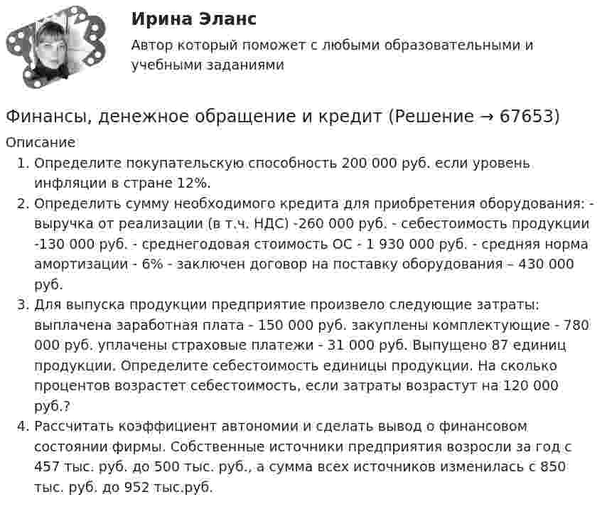      
            Описание
            Определите покупательскую способность 200 000 руб. если уровень инфляции в стране 12%.Определить сумму необходимого кредита для приобретения оборудования: - выручка от реализации (в т.ч. НДС) -260 000 руб. - себестоимость продукции -130 000 руб. - среднегодовая стоимость ОС - 1 930 000 руб. - средняя норма амортизации - 6% - заключен договор на поставку оборудования – 430 000 руб.Для выпуска продукции предприятие произвело следующие затраты: выплачена заработная плата - 150 000 руб. закуплены комплектующие - 780 000 руб. уплачены страховые платежи - 31 000 руб. Выпущено 87 единиц продукции. Определите себестоимость единицы продукции. На сколько процентов возрастет себестоимость, если затраты возрастут на 120 000 руб.?Рассчитать коэффициент автономии и сделать вывод о финансовом состоянии фирмы. Собственные источники предприятия возросли за год с 457 тыс. руб. до 500 тыс. руб., а сумма всех источников изменилась с 850 тыс. руб. до 952 тыс.руб.   
            
            
            Финансы государства, учреждений и предприятийФинансы государства, учреждений и предприятийФинансы, денежное обращение и кредитФинансы, денежное обращение и кредитФинансы, денежное обращение и кредитФинансы, денежное обращение и кредитФинансы, денежное обращение и кредит💯 Финансы, денежное обращение и кредит. (все ответы на тест Синергия / МТИ / МосАП, декабрь 2022)Финансы государстваФинансы государства, учреждений и предприятийФинансы государства, учреждений и предприятийФинансы государства, учреждений и предприятийФинансы государства, учреждений и предприятий  ВСЕ ЗАДАНИЯ Финансы государства, учреждений и предприятий  ВСЕ ЗАДАНИЯ СИБУПК«ФИНАНСЫ ГОСУДАРСТВА,  УЧРЕЖДЕНИЙ И ПРЕДПРИЯТИЙ»  Задание к теме 4 «Региональные и территориальные финансы. Бюджетный федерализм»