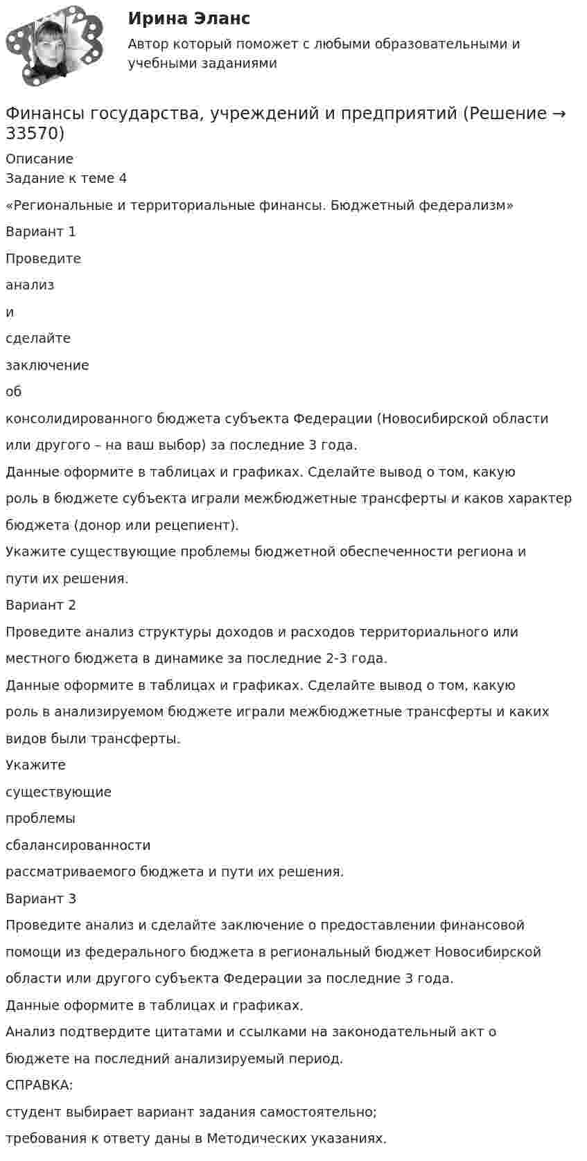      
          Описание
          Задание к теме 4«Региональные и территориальные финансы. Бюджетный федерализм»Вариант 1Проведитеанализисделайтезаключениеобконсолидированного бюджета субъекта Федерации (Новосибирской областиили другого – на ваш выбор) за последние 3 года.Данные оформите в таблицах и графиках. Сделайте вывод о том, какуюроль в бюджете субъекта играли межбюджетные трансферты и каков характербюджета (донор или рецепиент).Укажите существующие проблемы бюджетной обеспеченности региона ипути их решения.Вариант 2Проведите анализ структуры доходов и расходов территориального илиместного бюджета в динамике за последние 2-3 года.Данные оформите в таблицах и графиках. Сделайте вывод о том, какуюроль в анализируемом бюджете играли межбюджетные трансферты и какихвидов были трансферты.Укажитесуществующиепроблемысбалансированностирассматриваемого бюджета и пути их решения.Вариант 3Проведите анализ и сделайте заключение о предоставлении финансовойпомощи из федерального бюджета в региональный бюджет Новосибирскойобласти или другого субъекта Федерации за последние 3 года.Данные оформите в таблицах и графиках.Анализ подтвердите цитатами и ссылками на законодательный акт обюджете на последний анализируемый период.СПРАВКА:студент выбирает вариант задания самостоятельно;требования к ответу даны в Методических указаниях.  
            
            
            Финансы государства, учреждений и предприятийФинансы государства, учреждений и предприятийФинансы государства, учреждений и предприятийФинансы государства, учреждений и предприятий  ВСЕ ЗАДАНИЯ Финансы государства, учреждений и предприятий  ВСЕ ЗАДАНИЯ СИБУПК«ФИНАНСЫ ГОСУДАРСТВА,  УЧРЕЖДЕНИЙ И ПРЕДПРИЯТИЙ»  Задание к теме 4 «Региональные и территориальные финансы. Бюджетный федерализм»Финансы государства, учреждений и предприятий СибукпФинансовый рынок. Мировая финансовая системаФинансовый учет ММУ 2023г.Финансовый учёт решение задачи - Вариант №3Финансовым органом субъекта РФ при ведении реестра источников доходов регионального бюджета в течение одного рабочего дня со дня представления участником процесса ведения реестра источников доходов бюджета информации – сведений, необходимых для✅ Финансы 90 вопросов СИНЕРГИЯ МТИ 2022💯 Финансы (все ответы на тест Синергия / МТИ / МосАП, ноябрь 2022)Финансы выполняют... функции